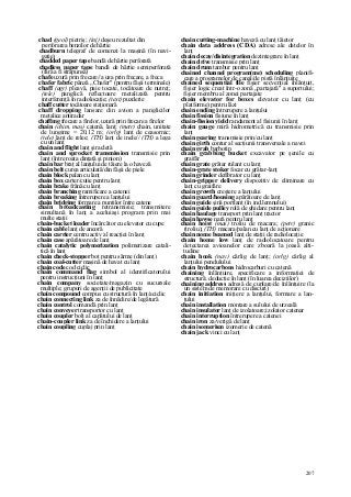 207
chad (geol) pietriş; (inj) deşeu rezultat din
perforarea benzilor de hârtie
chadburn telegraf de comenzi la maşină (în navi-
gaţie)
chadded paper tape bandă de hârtie perforată
chadless paper tape bandă de hârtie semiperforată
(fără a fi străpunsă)
chafe uzură prin frecare//a uza prin frecare, a freca
chafer fabric pânză „Chafer" (pentru fâşii terminale)
chaff (agr) pleavă, paie tocate, tocătoare de nutreţ;
(tele) panglică reflectoare metalizată pentru
interferenţă în radiolocaţie; (text) puzderie
chaff cutter tocătoare staţionară
chaff dropping lansare din avion a panglicilor
metalice antiradar
chaffmg frecare a firelor, uzură prin frecare a firelor
chain (chim, mas) catenă, lanţ; (metr) chain, unitate
de lungime = 20,12 m; (orlg) lanţ de ceasornic;
(tele) lanţ de relee; (TH) lanţ de inele// (TH) a lega
cu un lanţ
chain and flight lanţ şi racletă
chain and sprocket transmission transmisie prin
lanţ (între roata dinţată şi pinion)
chain bar braţ al lanţului de tăiere la o haveză
chain belt curea articulată/din fâşii de piele
chain block palan cu lanţ
chain box carter/cutie pentru lanţ
chain brake frână cu lanţ
chain branching ramificare a catenei
chain breaking întrerupere a lanţului
chain bridging formare a punţilor între catene
chain broadcasting retransmisie; transmitere
simultană în lanţ a aceluiaşi program prin mai
multe staţii
chain-bucket loader încărcător cu elevator cu cupe
chain cable lanţ de ancoră
chain carrier centru activ al reacţiei în lanţ
chain case apărătoare de lanţ
chain catalytic polymerization polimerizare catali-
tică în lanţ
chain check-stopper boţ pentru sârme (din lanţ)
chain coal-cutter maşină de havat cu lanţ
chain code cod ciclic
chain command flag simbol al identificatorului
pentru instrucţiuni în lanţ
chain company societate/magazin cu sucursale
multiple; grupuri de agenţii de publicitate
chain compound compus cu structură în lanţ/aciclic
chain connecting link za de înnădire/de legătură
chain control comandă prin lanţ
chain conveyer transportor cu lanţ
chain coupler bolţ al capătului de lanţ
chain-coupler link za de închidere a lanţului
chain coupling cuplaj prin lanţ
chain cutting-machine haveză cu lanţ tăietor
chain data address (CDA) adrese ale datelor în
lanţ
chain decay/disintegration dezintegrare în lanţ
chain drive transmisie prin lanţ
chain drum tambur pentru lanţ
chained channel program(me) scheduling planifi-
care a programelor de canal/de pistă înlănţuite
chained sequential file fişier secvenţial înlănţuit,
fişier logic creat într-o zonă „partajată" a suportului;
fişier membru al zonei partajate
chain elevator for boxes elevator cu lanţ (cu
platforme) pentru lăzi
chain ending întrerupere a lanţului
chain fission fisiune în lanţ
chain-fission yield randament al fisiunii în lanţ
chain gauge miră hidrometrică cu transmisie prin
lanţ
chain gearing transmisie prin/cu lanţ
chain girth contur al secţiunii transversale a navei
chain grab barbotin
chain grabbing bucket excavator pe şenile cu
graifăr
chain grate grătar rulant cu lanţ
chain-grate stoker focar cu grătar-lanţ
chain grinder defibrator cu lanţ
chain-gripper delivery dispozitiv de eliminare cu
lanţ cu graifăre
chain growth creştere a lanţului
chain guard/housing apărătoare de lanţ
chain guide şină portlanţ (în ind.lemnului)
chain guide pulley rolă de ghidare pentru lanţ
chain haulage transport prin lanţ tractor
chain hawse nară pentru lanţ
chain hoist (mas) troliu de macara; (petr) granic
(troliu); (TH) macara/palan cu lanţ de acţionare
chain nome beamed lanţ de staţii de radiolocaţie
chain home low lanţ de radiolocatoare pentru
detectarea avioanelor care zboară la joasă alti-
tudine
chain hook (nav) cârlig de lanţ; (orlg) cârlig al
lanţului pendulului
chain hydrocarbons hidrocarburi cu catenă
chaining înlănţuire, specificare a informaţiei de
structură; deducţie în lanţ (în luarea deciziilor)
chaining address adresă de cuplare/de înlănţuire (la
un sistem de memorare cu discuri)
chain initiation iniţiere a lanţului, formare a lan-
ţului
chain installation montare a sulului de urzeală
chain insulator lanţ de izolatoare;izolator catenar
chain interruption întrerupere a catenei
chain iron za/verigă de lanţ
chain isomerism izomerie de catenă
chain jack vinci cu lanţ
 