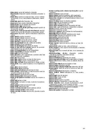 208
chain joint verigă de legătură a lanţului
chain leader dispozitiv pentru întinderea lanţului /a
ruletei
chain link copcă/za/verigă de lanţ; (plast) unitate
structurală; (text) zala lanţului (desenator, numă-
rător)
chain-link pin bolţul lanţului, fus
chain lock cheie pentru înnădirea lanţurilor
chain locker puţ al lanţului de ancoră
chain-locker pipe nară de puţ
chain loom with chain gearing maşină rapidă de
tricotat din urzeală
chain loom with Jacquard attachment maşină
rapidă de tricotat din urzeală cu mecanism jacard
chain man dispozitiv pentru întinderea lanţului/a
ruletei
chain matrix matrice iterativă
chain memory/store memorie în lanţ
chain molecule moleculă în lanţ, catenă
chain mortiser maşină de frezat cu lanţ
chain of command lanţ de conducere ierarhic
chain of locks ecluze suprapuse
chain of mountains lanţ/catenă de munţi
chain of run-off river plants lanţ/şir de centrale
hidroelectrice pe un curs de apă
chain of triangulation lanţ de triangulaţie
chain orientation orientarea lanţurilor
chain path mersul lanţului
chain pick box cutie susţinătoare a picului unui lanţ
tăietor (la haveză, combină)
chain pin bolţ de lanţ
chain pipe-cutter cleşte cu lanţ de tăiat ţeava
chain pipe-tongs cleşte cu lanţ pentru ţevi
chain pipe-wrench cheie pentru ţevi; cleşte cu lanţ
chain pitch (mas) pasul lanţului; (text) împărţirea
urzelii
chain plate placă portsart
chain-plate eleat contrafier
chain polymerization polimerizare în lanţ
chain printer imprimantă cu lanţ/având tot setul de
caractere dispuse pe un lanţ
chain process reacţie/proces în lanţ
chain propagation propagarea lanţului
chain-propagation reaction reacţie de creştere a
catenei
chain pull palan cu lanţ
chain pulley scripete cu lanţ; roată de transmisie
pentru lanţ
chain pump pompă cu lanţ port-cupe
chain rattle zgomot de lanţ
chain-reacting amount masă/cantitate critică
chain-reacting sphere sferă critică
chain-reacting system sistem critic (pentru reacţia
în lanţ)
chain-reacting unit; chain reaction pile reactor
(nuclear)
chain reaction reacţie în lanţ
chain reactor reactor (nuclear), pilă (nucleară)
chain reel tambur cu lanţ (la maşina de tricotat)
chain relay circuit (el) schemă/montaj în lanţ; (text)
debitarea urzelii
chain riveting nituire în rânduri paralele
chain road cale de tracţiune cu lanţ
chain roller rolă/bucşă de lanţ
chain roller bearing lagărul scripetelui de lanţ
chain rule regulă de derivare a funcţiilor compuse
chains portsart; lanţuri (de sondă)
chain saw ferăstrău cu lanţ
chain saw support şină portlanţ (în ind.lemnului)
chain shroud şart din lanţ
chain sling sapan de lanţ; atârnătoare de vergă
chain slotter maşină de mortezat cu lanţ
chain splice matiseală pe lanţ
chain sprocket pinion de lanţ
chain starting iniţiere a lanţului
chain steel oţel pentru lanţuri
chain stenter ramă de uscat şi întins cu lanţ (în
ind.textilă)
chain stitch tighel cu lanţ, ochi de lănţişor
chain stopper (chim) agent de întrerupere a lanţului;
(nav) boţ de lanţ
chain ştrand (mas) ramură de lanţ; (text) ştreang de
urzeală
chain-stretching device dispozitiv pentru
întinderea lanţului; întinzător de lanţ
chain stud bolţ cu lanţ
chain substitution substituţie în catenă
chain suspension bridge pod (suspendat) cu lanţuri
chain swivel cheie-vârtej, cheie cu ţâţână, cheie de
afurcare
chain tackle-block macara/palan cu lanţ
chain tension întinderea urzelii
chain tension-adjuster/tightener întinzător de lanţ
chain tenter ramă de uscat şi întins cu lanţ (în
ind.textilă)
chain termination întrerupere a lanţului
chain timber hoist transportor cu lanţ pentru
buşteni
chain toggle lanţ de ancoraj
chain tongs cleşte cu lanţ
chain track şenilă
chain tractor tractor cu şenile
chain tramway transportor cu lanţ fără fine
chain transfer (met) şleper (la laminare), pod-
transportor cu lanţ; (plast) transfer de lanţ
chain transmission (mas) transmisie prin/ cu lanţ;
(tele) transmisiune pe un lanţ de cvadripoli
chain travel mersul lanţului
chain tub pusher împingător cu lanţ
 