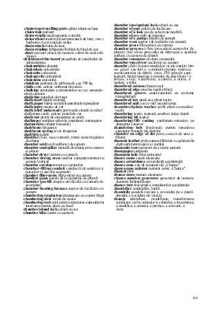 209
chain-type travelling grate grătar rulant cu lanţ
chain wale portsart
chain weight masă/greutate a urzelii
chain wheel roată/rolă/scripete/nucă de lanţ; (nav)
barbotin; (text) roată de urzire
chain winch troliu de lanţ
chain winding înfăşurare/bobină în fiind de coş
chair cuzinet, placă de reazem; sabot de şină (căi
ferate)
chairman of the board preşedinte al consiliului de
administraţie
chalcanthite calcantit
chalcedony calcedonie
chalcocite calcozină
chalcopyrite calcopirită
chalcosine calcozină
chaldron cantitate de cărbune de cea 750 kg
chalk cretă; calcar; carbonat de calciu
chalking amendare a pământului cu var; amenda-
ment calcaros
chalk line panglică de trasat
chalk mari marnă cretoasă
chalk paper hârtie cretată/kunstdruck/superglanz
chalk putty mastic de var
chalk relief makeready potriveală cretată în relief
chalkstone cretă; calcar; piatră de var
chalk test probă de etanşeitate cu cretă
challenger emiţător-pilot de impulsuri; interogator
chalmersite cubanit (mineral)
chalybeate feruginos
chalybeate spring izvor feruginos
chalybite siderit
chamber (foto, mas) cameră; (mm) cameră/galerie
de abataj
chamber acid acid (sulfuric) de camere
chamber-and-pillar metodă de abataj prin camere
şi piliere
chamber dryer uscător cu cameră
chamber drying oven uscător compartimentat/cu
camere/vertical
chamber envelope manta a cazanului
chamber-filling conduit conductă de umplere a
puţurilor (a stavilei segment)
chamber filter-press filtru-presă cu camere
chamber gases gazele de la camerele de plumb
chamber gas-lift erupţie artificială cu cameră de
acumulare
chamber-heating furnace cuptor de încălzire cu
cameră
chambering (explosives) împuşcare cu cuptor lărgit
chambering shot virolă de cazan
chambering tool cuţit pentru strunjirea suprafeţelor
interioare/pentru găuri cu fund
chamber inland lock ecluză cu sas
chamber kiln cuptor cu cameră
chamber (navigation) lock ecluză cu sas
chamber of gun orficiu de încărcare
chamber of a lock sas de ecluză navigabilă
chamber of ore cuib de minereu
chamber of a pump cilindru de pompă
chamber oven cuptor (de încălzire) cu cameră
chamber press filtru-presă cu camere
chamber process (chim) procedeul camerelor de
plumb; (ind chim) procedeu de fabricaţie a acidului
sulfuric cu camere de plumb
chamber resonator cavitate rezonantă
chamber-type dryer uscătorie cu camere
chamfer (hidr) Ieşirea muchiilor vii ale intrării într-
un canal sau într-o conductă (pentru mărirea
coeficientului de debit); (mas, TH) jgheab, şanţ;
teşitură, faţetă;lungime a conului de atac/tăiere// a
taluza, a teşi; a şanfrena; a canela; a nutui, a
moleta; a riflui
chamfered caisson cheson teşit
chamfered edge muchie teşită/oblică
chamfered groove canal/canelură cu secţiune
triunghiulară
chamfered key pană cu colţuri teşite
chamfered nail cui cu vârf ascuţit/conic
chamfered plain washer şaibă plată cu muchie
teşită
chamfering teşire, teşitură; şanfren; taluz; faţetă
chamfering bit teşitor
chamfering/OD cutting şanfrenare-rotunjire pe
diametrul exterior
chamfering hob freză-melc pentru rotunjirea
capetelor frontale ale dinţilor
chamfer on edge of die parte conică de atac a
filierei
chamois leather piele şamoa/tăbăcită cu grăsimi/de
căprioară/pentru şters şi curăţat
chamosite (ore) şamosit eh a motte şamotă
champagne şampanie
champion lode filon principal
chance cause cauză aleatoare
chance coincidence coincidenţă accidentală
chance cone con de separare tip „Chance"
chance-cone agitator agitator conic „Chance"
chancel altar
chance move mutare aleatoare
chance number generator generator de numere
aleatorii/întâmplătoare
chance rate frecvenţă a impulsurilor accidentale
chandelier candelabru, lustră
chandelle şandelă (urcare a avionului pe o pantă
abruptă, cu scădere de viteză)
change schimbare, modificare; transformare;
comutare; ciclu; operaţie//a schimba; a transforma,
a modifica; a comuta, a preface, a converti, a
varia
 