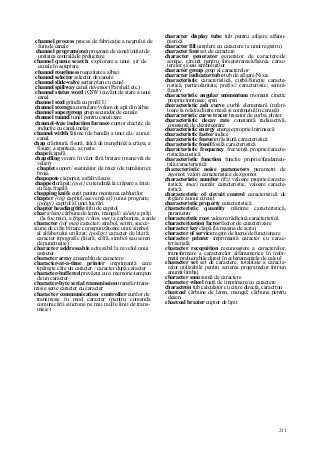 211
channel process proces de fabricaţie a negrului de
fum de canale
channel program(me) program de canal/iniţiat de
unitatea centrală de prelucrare
channel queue search explorare a unui şir de
canale în aşteptare
channel roughness rugozitate a albiei
channel selector selector de canale
channel slide-valve sertar plan cu canal
channel spillway canal deversor (Parshall etc.)
channel status word (CSW) cuvânt de stare a unui
canal
channel steel grindă cu profil U
channel storage acumulare/volum de apă din albie
channel supergroup grup secundar de canale
channel tunnel tunel pentru canalizare
channel-type induction furnace cuptor electric de
inducţie cu canal inelar
channel width lăţime (de bandă) a unei căi/ a unui
canal
chap crăpătură, fisură, falcă de menghină//a crăpa, a
fisura; a spinteca, a cresta
chapel capelă
chapelling venire în vânt fără braţare (manevră de
velier)
chaplet suport/ susţinător de miez (de turnătorie);
broşa
chapopote ciapopot, asfalt vâscos
chapped crăpat; (piei} cu tendinţă la crăpare a feţei;
cu faţa fragilă
chapping knife cuţit pentru montarea cablurilor
chapter (inj) capitol/secvenţă a(l) unui program;
(poligr) capitol al unei lucrări
chapter heading/title titlu de capitol
char (chim) cărbune de lemn, mangal// (alim) a prăji
(la foc mic), a frige; (chim, met) a carboniza, a arde
character (inf mat) caracter, simbol, semn; succe-
siune de cifre binare corespunzătoare unui simbol
al alfabetului utilizat; (poligr) caracter de literă;
caracter tipografic (literă, cifră, simbol sau semn
de punctuaţie)
character addressable adresabil la nivelul unui
caracter
character array ansamblu de caractere
character-at-a-time printer imprimantă care
tipăreşte câte un caracter / caracter după caracter
character-buffered prevăzut cu o memorie-tampon
de un caracter
character-byte serial transmission transfer/trans-
misie serie caracter cu caracter
character communication controller cuplor de
transmisie în mod caracter (pentru comanda
comunicării sincrone pe mai multe linii de trans-
misie)
character display tube tub pentru afişare alfanu-
merică
character fill umplere cu caractere (a unui registru)
character font set de caractere
character generator generator de caractere/de
semne, circuit pentru înregistrarea/afişarea carac-
terelor şi/sau simbolurilor
character group grup al caracterelor
character indicator tube tub de afişare/Nixie
characteristic caracteristică, curbă/funcţie caracte-
ristică, particularitate, prefix// caracteristic; semni-
ficativ
characteristic angular momentum moment cinetic
propriu/intrinsec; spin
characteristic ash curve curbă elementară (referi-
toare la relaţia dintre masă şi conţinutul în cenuşă)
characteristic curve tracer trasator de curbe, ploter
characteristic decay rate constantă radioactivă,
constantă de dezintegrare
characteristic energy energie proprie/intrinsecă
characteristic factor indice
characteristic feature trăsătură caracteristică
characteristic fossil fosilă caracteristică
characteristic frequency frecvenţă proprie/caracte-
ristică/acustică
characteristic function funcţie proprie/fundamen-
tală/caracteristică
characteristic noise parameters parametri de
zgomot; valori caracteristice de zgomot
characteristic number (fiz) valoare proprie/caracte-
ristică; (mat) număr caracteristic, valoare caracte-
ristică
characteristic of circuit control caracteristică de
reglare a unui circuit
characteristic property caracteristică
characteristic quantity mărime caracteristică,
parametru
characteristic root valoare/rădăcină caracteristică
characterization factor factor de caracterizare
character key clapă (la maşina de scris)
character of service regim de lucru/de funcţionare
character printer imprimantă caracter cu carac-
ter/serială
character recognition recunoaştere a caracterelor,
transformare a caracterelor alfanumerice în infor-
maţii prelucrabile direct în echipamentele de calcul
character set set de caractere, totalitate a caracte-
relor utilizabile pentru scrierea programelor într-un
anumit limbaj
character sum sumă de caractere
character wheel roată de imprimare/cu caractere
charactron tub calculator cu citire directă, caractron
charcoal cărbune de lemn, mangal; cărbune pentru
desen
charcoal brazier cuptor de lipit
 