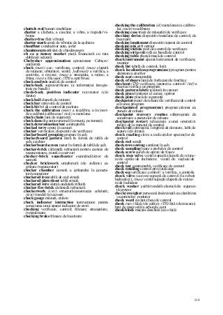 214
chattels real bunuri imobiliare
chatter a clicheta, a ciocăni; a vibra, a trepida//vi-
braţie
chatter-free fără vibraţii
chatter mark urmă de vibraţie de la aşchiere
chauffeur conducător auto, şofer
chauimoogra oii ulei de chaulmoogra
eh ea p money market piaţă financiară cu rata
dobânzii scăzută
Chebyshev approximation aproximare Cebişev/
uniformă
check (mari) cec; verificare, control; (mas) clapetă
de reţinere; obturator, ventil; ]odl(mari) a verifica, a
controla, a revizui; (mas) a strangula, a reţine; a
frâna; (nav) a fila uşor; (TH) a opri brusc
check analysis analiză de control
check-back supraverificare (a informaţiei înregis-
trate pe bandă)
check-back position indicator reavizator (căi
ferate)
check ball clapetă de reţinere
check bar epruvetă de control
check bit bit de control/de paritate
check the calibration (metr) a recalibra; a (re)veri-
fica calibrul/calibrarea// (tele) a reetalona
check chain lanţ de siguranţă
check dam dig antierozional (în munţi, pe torenţi)
check determination/test contraprobă
checked terry eponj în careuri
checker verificator, dispozitiv de verificare
checkerboard grouping grupare în şah
checkerboard pattern miră în formă de tablă de
şah; eşichier
checkerboard screen raster în formă de tablă de şah
checker-brick cărămidă refractară pentru camere de
regeneratoare, piatră cu nervuri
checker-brick superheater supraîncălzitor de
şamotă
checker brickwork umplutură (de zidărie) cu
grătare (regenerator)
checker chamber cameră a grătarului la genera-
tor/recuperator
checkered iron tablă de oţel striată
checkered plate/sheet tablă striată
checkered wire sârmă ondulată/rifluită
checker fire-brick cărămidă refractară
checkerwork (cstr) structură/construcţie celulară;
(text) (model în) carouri
check gauge măsură, etalon
check indicator instruction instrucţiune pentru
conectarea unui aparat indicator de erori
checking verificare, control; frânare; strangulare,
(re)etalonare
checking brake frânare de încetinire
checking the calibration (el) reetalonare a calibru-
lui; (metr) recalibrare
checking case trusă de măsurări/de verificare
checking device dispozitiv/instalaţie de control, de
încercare
checking implement dispozitiv/aparat de control
checking pin ştift opritor
checking station post de control/de verificare
checking strip roii rolă cu bandă de control
checking table planşă/masă de control
check instrument aparat/instrument de verificare;
monitor
check list tabelă de control, listă
check localization program(me) program pentru
depistarea erorilor
check n ut contrapiuliţă
check of shears lamă de forfecare/de foarfece
checkout (TH) verificare, inspecţie, control// (inf) a
încerca/verifica un program
check pattern fabric ţesătură în carouri
check piece limitator al cursei; opritor
check plate placă de siguranţă
checkpoint punct de reluare/de verificare/de control
a(l) unui program
checkpointed program(me) program jalonat cu
puncte de reluare
checkpoint recovery routine subprogram de
constituire a punctelor de reluare
checkpoint restart reîncepere a unei operaţii/a
rulării de la punctul de control
check rail contraşină, longrină de deraiere, labă de
iepure (căi ferate)
check reading citire a indicaţiilor aparatelor de
control
check rod sondă
checkrows sowing semănat în şah
check sampling luare a probelor de control
check screw şurub de oprire/de fixare
check stop valve ventil/supapă/clapetă de reţine-
re/de oprire/de închidere; ventil de reglare/de
control
check test contraprobă, verificare de control
check totalling control prin totalizare
check-up verificare; control// a verifica, a controla
check valve (autom) supapă de control (la roboţi
hidraulici); (mas) ventil/supapă/clapetă de reţine-
re/de închidere
check washer şaibă/rondelă elastică/de siguran-
ţă/grower
check(-)weigher persoană însărcinată cu cântărirea
vagonetelor; pontator
check word cuvânt/cheie de control
cheek (nav) falcă (de gabie); (TH) faţă (de macara);
braţ de manivelă la arborele cotit
cheek block macara deschisă (cu o faţă)
 