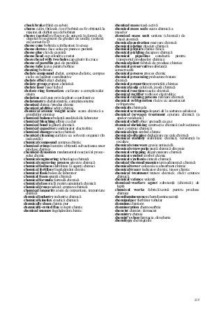 215
cheek brake frână cu saboţi
cheese (alim) brânză; (text) bobină cu fir obţinută la
maşina de dublat sau de bobinat
cheese (aerial) reflector de antenă în formă de
degetar/în segment (la ghiduri de undă); (antenă
cu) cornet/în D
cheese cone bobină cu înfăşurare în cruce
cheese down a face colac pe punte o parâmă
cheese glue clei de cazeină
cheese head cap cilindric crestat
cheese head with two holes cap găurit în cruce
cheese of paraffin gaci de parafină
cheese tube ţeava pentru bobine
cheesing bobinare
chelate compound chelat, compus chelatic, compus
ciclic cu legături coordinative
chelate effect efect chelatic
chelate group grupare chelatică
chelate laser laser lichid
chelate ring formation ciclizare a complexului
intern
chelation ciclizare prin legături coordinative
chelatometry chelatometrie, complexometrie
chemical chimic//produs chimic
chemical additive aditiv chimic
chemical atomic weight scale scara chimică a
greutăţilor atomice
chemical balance balanţă analitică/de laborator
chemical bleaching albire cu clor
chemical bond legătură chimică
chemical capacitor condensator electrolitic
chemical change reacţie chimică
chemical cleaning curăţire cu solvenţi organici (în
ind.textilă)
chemical compound compus chimic
chemical crimp încreţire obţinută sub acţiunea unor
produse chimice
chemical dynamics randamentul reacţiei/al proce-
sului chimic
chemical engineering tehnologie chimică
chemical engraving process gravare chimică
chemical fastness stabilitate la agenţi chimici
chemical fertilizer îngrăşământ chimic
chemical flask balon de laborator
chemical foam spumă chimică
chemical formula formulă chimică
chemical glass sticlă pentru aparatură chimică
chemical group radical; grupare chimică
chemical impurity atom de impuritate, impuritate
chimică
chemical industry industria chimică
chemical kinetics cinetică chimică
chemically clean chimic pur
chemically-retted flax in topit chimic
chemical manure îngrăşământ chimic
chemical mass masă activă
chemical mass scale scara chimică a
maselor
chemical mass unit unitate (chimică) de
masă atomică
chemical passivation pasivare chimică
chemical plating placare chimică
chemical physics chimie fizică
chemical pickling decapare chimică
chemical pipe-line conductă pentru
transportul produselor chimice
chemical plant fabrică de produse chimice
chemical preservative substanţă
conservantă
chemical process proces chimic
chemical processing prelucrare/tratare
chimică
chemical properties proprietăţi chimice
chemical pulp celuloză, pastă chimică
chemical reaction reacţie chimică
chemical rectifier redresor electrolitic
chemical re(lning process rafinare chimică
chemical refrigeration răcire cu amestecuri
refrigerente
chemicals chimicale
chemical screenings deşeuri de la sortarea celulozei
chemical (sewage) treatment epurare chimică (a
apelor reziduale)
chemical shell obuz/ grenadă cu gaz
chemical shrinking contracţie chimică (sub acţiunea
unor compuşi chimici)
chemical sign simbol chimic
chemical softening dedurizare pe cale chimică
chemical stability stabilitate chimică; rezistenţă la
oxidare
chemical stoneware gresie antiacidă
chemical straw pulp pastă chimică din paie
chemical stripping degalvanizare chimică
chemicai symbol simbol chimic
chemical synthesis sinteză chimică
chemical thermodynamics termodinamică chimică
chemical tower coloană cu absorbant chimic
chemical tracer indicator chimic, trasor chimic
chemical treatment tratare chimică; (hidr) epurare
chimică
chemical valence valenţă
chemical-warfare agent substanţă (chimică) de
luptă
chemical works fabrică/uzină pentru produse
chimice
chemiluminescence chemiluminescenţă
chemipulper fierbător tubular
chemism chimism
chemisorption chemosorbţie
chem ist chimist; farmacist
chemistry chimie
chemist's shop farmacie, drogherie
chemitypy chemigrafie
 