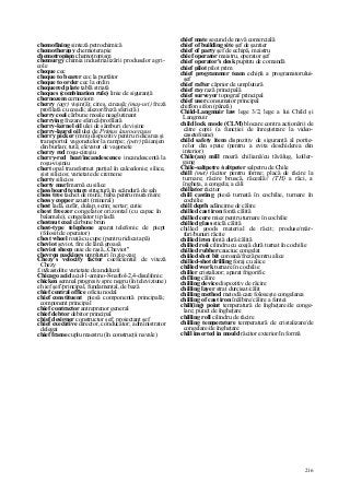 216
chemofining sinteză petrochimică
chemotherapy chemioterapie
chemotropism chemotropism
chemurgy chimia industrializării produselor agri-
cole
cheque cec
cheque to bearer cec la purtător
cheque to order cec la ordin
chequered plate tablă striată
cheques (combination rule) linie de siguranţă
chernozem cernoziom
cherry (agr) vişin(ă); cireş, cireaşă; (maş-uri) freză
profilată cu coadă; alezor/freză sferic(ă)
cherry coal cărbune moale neaglutinant
cherrying frezare sferică/profilată
cherry-kernel oil ulei de sâmburi de vişine
cherry-laurel oil ulei de Primus laurocerasus
cherry picker (mm) dispozitiv pentru ridicarea şi
transportul vagonetelor la rampe; (petr) păianjen
din burlan; tută; elevator de vagonete
cherry red roşu-cireşiu
cherry-red heat/incandescence incandescentă la
roşu-vişiniu
chert opal transformat parţial în calcedonie; silice,
şist silicios; varietate de cremene
cherty silicios
cherty marl marnă cu silice
chessboard texture structură în scândură de şah
chess tree tachet de mură; baba pentru mura mare
chessy copper azurit (mineral)
chest ladă, cufăr, dulap, scrin; sertar; cutie
ehest freezer congelator orizontal (cu capac în
balamale), congelator tip ladă
chestnut coal cărbune brun
chest-type telephone aparat telefonic de piept
(folosit de operator)
chest wheel roată cu cupe (pentru ridicat apă)
cheviot şeviot, fire de lână groasă
cheviot sheep oaie de rasă „Cheviot"
chevron packings umpluturi în zig-zag
Chezy's velocity factor coeficientul de viteză
Chezy
£ it&astolite varietate de andaluzii
Chicago acid acid-1-amino-8-naftol-2,4-disulfonic
chicken semnal progresiv spre negru (în televiziune)
eh ief şef//principal, fundamental, de bază
chief central office oficiu nodal
chief constituent piesă componentă principală;
component principal
chief contractor antreprenor general
chief debtor debitor principal
chief designer constructor şef; proiectant şef
chief executive director, conducător; administrator
delegat
chief frame cuplu maestru (în construcţii navale)
chief mate secund de navă comercială
chief of building site şef de şantier
chief of party şef de echipă, maistru
chief operator maistru, operator şef
chief operator's desk pupitru de comandă
chief pilot pilot prim
chief programmer team echipă a programatorului-
şef
chief rafter căprior de umplutură
chief ray rază principală
chief surveyor topograf principal
chief user consumator principal
chiffon sifon (pânză)
Child-Langmuir law lege 3/2, lege a lui Child şi
Langmuir
child lock mode (CLM) blocare contra acţionării de
către copii (a funcţiei de înregistrare la video-
casetofoane)
child safety item dispozitiv de siguranţă al portie-
relor din spate (pentru a evita deschiderea din
interior)
Chile(an) mill moară chiliană/cu tăvălug, koller-
gang
Chile-saltpetre /saltpeter salpetru de Chile
chill (met) răcitor pentru forme; placă de răcire la
turnare; răcire bruscă, răceală// (TH) a răci, a
îngheţa, a congela; a căli
chillator răcitor
chill casting piesă turnată în cochilie, turnare în
cochilie
chill depth adâncime de călire
chilled cast iron fontă călită
chilled core miez pentru turnare în cochilie
chilled glass sticlă călită
chilled goods material de răcit; produse/măr-
furi/bunuri răcite
chilled iron fontă dură/călită
chilled roii cilindru cu coajă dură turnat în cochilie
chilled rubber cauciuc congelat
chiiled shot bit coroană/freză pentru alice
chilled-shot drilling foraj cu alice
chilled work turnare în cochilie
chiller cristalizor; aparat frigorific
chi!ling călire
chilling device dispozitiv de răcire
chilling layer strat durcisat/călit
chilling method metodă care foloseşte congelarea
chilling of cast iron înălbire/călire a fontei
chill(ing) point temperatură de îngheţare/de conge-
lare; punct de îngheţare
chilling roll cilindru de răcire
chilling temperature temperatură de cristalizare/de
congelare/de îngheţare
chill inserted in mould răcitor exterior/în formă
 