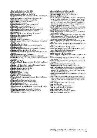 218
chisel pick târnăcop cu tăiş-daltă
chisel point ascuţiş al unei dălţi
chisel pointed n aii cui cu vârful lat
chisel pointing file pilă semirotundă cu margini
teşite
chisel scarifier scarificator de adâncime mare
chisel shank coadă conică a burghiului
chisel-shaped în formă de daltă
chisel steel oţel cu scule
chi-square statistic statistică/repartiţie x2
chloanthite cloantit (mineral)
chloramine blue albastru cloramin
chloramphenicol cloramfenicol, cloromicetină
chloranil tetraclorbenzochinonă, cloranil
eh Io rate clorat
chlorate liquor soluţie de clorat de potasiu
chlorazol black negru clorazol
chlorbenzene clorbenzen
chloride clorură
chloride of lime clorură de var
chloride paper hârtie (sensibilizată) cu clorură de
argint
chloridizatîon clorurare
chloridizing prăjire clorurantă (în metalurgie)
chlorinate a clorură
chlorinated hydrocarbons hidrocarburi clorurate
chlorinated lime hipoclorit de calciu
chlorinating roasting prăjire clorurantă (în meta-
lurgie)
chlorination clorurare, clorizare
chlorination in sunlight clorurare fotochimică
chlorinator (chim) clorator; (hidr) aparat/bazin de
clorizare
chlorine clor (CI)
chlorine bleach liquor soluţie de albire cu hipo-
clorit
chlorine cell electrolizor pentru obţinerea clorului
chlorine hydride acid clorhidric
chlorine number indice de clor
chlorine water apă de clor
chlorite clorit
chlorite slate şist cloritos
chloritic schist şist cloritic
chloritoid cloritoid (mineral)
chloroaliphatic compound compus alifatic substituit
cu clor
chlorocarbons hidrocarburi clorurate
chloroethane clorură de etil (cloretan)
chloroform cloroform
chloroform extract extract cloroformic
chloroform of crystallization cloroform de crista-
lizare
chlorohydrocarbons hidrocarburi clorurate
chloromycetin cloromicetină, cloramfenicol
chloroprene cloropren
chlorospinel clorospinel (mineral)
chlorosulphonation clorsulfonare
chlorosulphonic acid acid clorsulfonic
chlorous acid acid cloros
chock (TH) pană, ic; proptea, suport; sabot de frână;
(mas, cf) patină a capului de cruce; saltea, lagăr;
(av) cală de roată; (miri) stivă de susţinere; (nav)
ureche de ghidare, pană (de fixare)//a susţine, a
sprijini, a propti; (nav) a bloca un palane; a
înţepeni cu pene (încărcătura navei)
chock-a-block blocat (despre un palane); plin până
la refuz (despre o magazie încărcată) (în navigaţie)
chock block cală de roată (a avionului)
chock wedge pană de înţepenire la stive pentru
susţinere în abataj
choke (auto) clapetă de pornire, starter, şoc; (el)
bobină, reactanţă; (TH) duză, drosel, strangulare,
clapetă de aer// (cstr) a umple cu piatră; (TH) a
strangula, a sufoca, a înăbuşi, a gâtui
choke aggregate agregat pentru umplutură, piatră
spartă
choke-coil bobină de impedanţă/de reactanţâ/de şoc;
reactor
choke coil effect efect de impedanţă
choke condenser condensator netezitor/de aplati-
sare; filtru cu bobină şi condensator
choke control modulaţie anodică
choke core miez de strangulare
choke-coupled amplifier amplificator cu bobină de
şoc
choke coupling cuplaj prin bobină de şoc (de
reactanţă)
choke damp gaz asfixiant, gaz de mină, aer viciat,
mofetă
choked fire foc mocnind/fumegând
choke-input filter filtru cu intrare inductivă
choke modulation modulaţie de şoc; modulaţie de
curent constant (modulaţie Heising); modulaţie
anodică de amplitudine cu curent constant/cu
tuburile montate în paralel
choke (of Christmas) duză de suprafaţă (la capul de
erupţie)
choke (of a waveguide) piedică a unui ghid de
unde, dispozitiv care împiedică trecerea energiei
unei anumite benzi de frecvenţă într-o direcţie
nedorită
choke the pipe a înfunda conducta
choker ciochinar
choke rod tijă a clapetei de aer
choker valve robinet de strangulare
choke tube ajutaj/jiclor de aer
choke valve clapetă de aer/de gâtuire
choking colmatare; sufocare
choking capacity of a tube/valve capacitate de
 