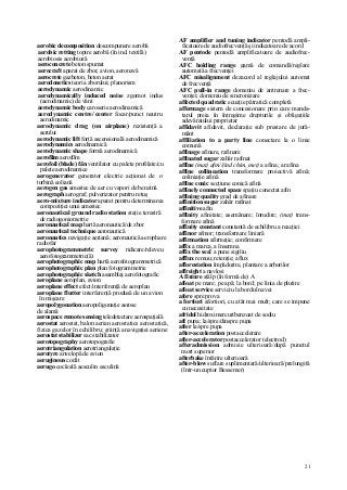 21
aerobic decomposition descompunere aerobă
aerobic retting topire aerobă (în ind. textilă)
aerobiosis aerobioză
aeroconcrete beton spumat
aerocraft aparat de zbor, avion, aeronavă
aerocrete gazbeton, beton aerat
aerodonetics teoria zborului; planorism
aerodynamic aerodinamic
aerodynamically induced noise zgomot indus
(aerodinamic) de vânt
aerodynamic body caroserie aerodinamică
aerodynamic centre/ center focar/punct neutru
aerodinamic
aerodynamic drag (on airplane) rezistenţă a
aerului
aerodynamic lift forţă ascensională aerodinamică
aerodynamics aerodinamică
aerodynamic shape formă aerodinamică
aerofilm aerofilm
aerofoil (blade) fân ventilator cu palete profilate/cu
palete aerodinamice
aerogenerator generator electric acţionat de o
turbină eoliană
aerogen gas amestec de aer cu vapori de benzină
aerograph aerograf; pulverizator pentru retuş
aero-mixture indicator aparat pentru determinarea
compoziţiei unui amestec
aeronautical ground radio station staţie terestră
de radiogoniometrie
aeronautical map hartă aeronautică/de zbor
aeronautical technique aeronautică
aeronautics navigaţie aeriană; aeronautică aerophare
radiofar
aerophotogrammetric survey ridicare/releveu
aerofotogrammetric(ă)
aerophotographic map hartă aerofotogrammetrică
aerophotographic plan plan fotogrammetrie
aerophotographic sketch asamblaj aerofotografic
aeroplane aeroplan, avion
aeroplane effect efect/interferenţă de aeroplan
aeroplane flutter interferenţă produsă de un avion
în mişcare
aeropolygonation aeropoligonaţie aerose
de alamă
aerospace remote sensing teledetectare aerospaţială
aerostat aerostat, balon aerian aerostatics aerostatică,
fizica gazelor în echilibru; ştiinţă a navigaţiei aeriene
aerostat stabilizer sac stabilizator
aerotopography aerotopografie
aerotriangulation aerotriangulaţie
aerotyre anvelopă de avion
aeruginous coclit
aerugo cocleală aesculin esculină
AF amplifier and tuning indicator pentodă ampli-
ficatoare de audiofrecvenţă şi indicatoare de acord
AF pentode pentodă amplificatoare de audiofrec-
venţă
AFC holding range gamă de comandă/reglare
automată a frecvenţei
AFC misalignment dezacord al reglajului automat
de frecvenţă
AFC pull-in range domeniu de antrenare a frec-
venţei; domeniu de sincronizare
affected quadratic ecuaţie pătratică completă
affermage sistem de concesionare prin care manda-
tarul preia în întregime drepturile şi obligaţiile
adevăratului proprietar
affidavit afidavit, declaraţie sub prestare de jură-
mânt
affiliation to a party line conectare la o linie
comună
affinage afinare, rafinare
affinated sugar zahăr rafinat
affîne (mat) afm//(ind chim, met) a afina; a rafina
affine collineation transformare proiectivă afină;
coliniaţie afină
affine conic secţiune conică afină
affinely connected space spaţiu conectat afin
affining quality grad de afinare
affinition sugar zahăr rafinat
affinitive afin
affinity afinitate; asemănare; înrudire; (mat) trans-
formare afină
affinity constant constantă de echilibru a reacţiei
affinor afmor; transformare liniară
affirmation afirmaţie; confirmare
affix a marca, a însemna
affix the sea! a pune sigiliu
afflux remuu; retenţie; aflux
afforestation împădurire, plantare a arborilor
affreight a navlosi
A fixture stâlp (în formă de) A
afloat pe mare; pe apă; la bord; pe linia de plutire
afloat service serviciu la bordul navei
afore spre prova
a fortiori afortiori, cu atât mai mult; care se impune
cu necesitate
afridol hidroximercuribenzoat de sodiu
aft pupa; la/spre/dinspre pupa
after la/spre pupa
after-acceleration postaccelerare
after-accelerator postaccelerator (electrod)
afteradmission admisie ulterioară/după punctul
mort superior
afterbake întărire ulterioară
after-blow suflare suplimentară/ulterioară/prelungită
(într-un cuptor Bessemer)
 