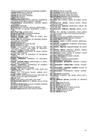 219
blocare a unui tub electronic (la alternanţa negativă)
choking field câmp de reactanţă
choking gas gaz sufocant/nociv
choking up ancrasare; colmatare
cholesterol colesterol
choline colină, bilineurină
Chomsky hierarchy ierarhie Chomsky, ansamblu de
patru tipuri de gramatici generative Chomsky
Chondrichthyes chondrichthyes (subclasa peştilor
cartilaginoşi)
chondrodite chondrodit
choosing alegere, selectare; măsurare, dimensionare
chop lovitură cu securea, despicătură// a tăia; a
ciopli
chop off a reteza, a ciopli, a toca
chopped beam/light rază/lumină modulată
chopped cotton câlţi de bumbac
chopped impulse wave undă de impuls trun-
chiată/tăiată/intermitentă
choppe disk disc întrerupător (al semnalului luminos
care cade pe o fotocelulă)
chopped meat tocătură
chopped strands fire scurte de sticlă
chopped straw paie tocate
chopper (alim) maşină de tocat; (autom) cioper,
modulator; vibrator; (met) daltă de debavuare;
(tele) întrerupător periodic, vibrator
chopper amplifier amplificator de curent continuu
cu întrerupător periodic
chopper bar bară de imprimare (la înregistrare
continuă)
chopper disk disc de apel
chopper modulator modulator cu întrerupere
periodică
chopper monochromator monocromator cu dispo-
zitiv de tăiere a semnalului
chopper transformer transformator de modulare
(prin întrerupere periodică)
chopper wheel generator fotoaudio
chopping şea mare confuză (cu valuri scurte din
diferite direcţii)
choppy (text, TH) buclat, încreţit, ondulat; (nav)
(d.mare) agitat, cu hulă
choppy waves valuri produse în port prin jerbe de
apă deversate peste digul de adăpostire
chop up a toca
chord coardă; talpă a unei grinzi; şnur, funie
chordai/circular pitch pas al dinţării; pas pe cercul
primitiv
chordal tooth thickness grosime a dintelui măsurată
pe coarda cercului primitiv
Chordata cordate (încrengătură de animale)
chord bracing întăritură a unei tălpi de grindă
chord buzzer buzzer cu coardă
chord member bară a tălpii unei grinzi
chord of wing coardă a aripii (de avion)
chord plate platbandă a tălpii unei grinzi
chord winding înfăşurare cu pas fracţionat
„C" horizon rocă-mamă; subsol
christmas tree armătura capului de erupţie; cap de
erupţie
christmas-tree anchor ancoră pentru fixarea
capului de erupţie
christmas-tree antenna antenă-brad; antenă din
pânze de dipoli
christmas-tree fishbone antenna antenă os-de-
peşte
ehroma (fiz) saturaţie (cromatică); (tele) culoare
(nunaţă şi saturaţie, fără a ţine seama de strălucire)
chromal cromal
chromate cromat, sare a acidului cromic/de crom
chromatic(al) aberration aberaţie cromatică
chromatic effect efect cromatic
chromaticity calitate a culorii (exclusiv strălucirea),
cromaticitate
chromaticity coordinates coordonate tricromatice,
coeficienţi tricromatici
chromaticity diagram diagramă/triunghi de croma-
ticitate
chromaticity flicker fluctuaţie datorită variaţiei
cromaticităţii (în televiziunea color)
chromaticness cromie, atribut al senzaţiei vizuale
reunind tonalitatea şi saturaţia
chromatic pitch pipe tub acustic cromatic
chromatism cromatism
chromatofuge centrifugă cromatografică
chromatogram cromatogramă
chromatographic adsorption adsorbţie cromato-
grafică
chromatographic column/tube coloană cromato-
grafică
chromatographic resolution method metodă de
separare cromatografică
chromatography cromatografie, analiză cromato-
grafică
chromatometer colorimetru
chromatron cromatron, tub catodic pentru televi-
zoare color
chrome crom
chrome-albumen process procedeu cu albumină
cromatată
chrome alum alaun de crom
chrome bath baie de cromare
chrome black negru de crom
chrome bleaching albire cu săruri de crom
chrome coating depunere de crom
chrome extract extract de crom
chrome-finished cromat
 