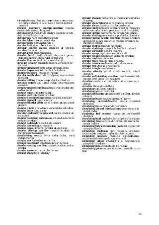 223
circularity circularitate, proprietate a unei piese
cilindrice strunjite de a avea o formă perfect
circulară
circular Jacquard knitting-machine maşină
circulară de tricotat, Jacquard
circular jig dispozitiv de ghidare cu găuri la peri-
ferie (folosit la găurire)
circular key pană Woodruff/segment
circular kiln cuptor circular/inelar
circular knife cuţit circular/disc
circular knit tricot tubular/circular
circular knitter maşină circulară de tricotat,
rundstuhl, rundstrick
circulat letter literă caligrafică
circular level nivelă sferică, dispozitiv pentru
stabilirea poziţiei unui aparat de măsurat
circular line cerc (ca linie); circumferinţă
circular linking-machine maşină circulară de
încheiat
circular links knittîng tricotare circulară links
circular looper maşină circulară de încheiat
circular measure (măsură în) radiani
circular method metodă (de săpare) cu circulaţia
noroiului
circular milling frezare a suprafeţelor cilindrice
circular motion (cf) turnus inelar; (mec) mişcare
circulară
circular navigational beacon radiofar circular/om-
nidirecţional
circular nut piuliţă rotundă/inel
circular path cale ferată circulară
circular permutation permutare ciclică/circulară
circular pipestill cuptor circular
circular/chordal pitch pas al dinţării; pas pe cercul
primitiv
circular planing rabortare a suprefeţelor cilindrice
circular point punct ciclic
circular-radiant type pipestill cuptor circular de
tip radiant
circular radiating antenna antenă cu diagramă de
radiaţie circulară
circular railroad cale ferată de centură
circular recess degajare inelară
circular resaw ferăstrău circular de spintecat
circular rib-top machine maşină circulară de
tricotat patente/manşete
circular-ring source izvor inelar închis, sursă
inelară închisă
circular saw ferăstrău circular/disc
circular-saw bench ferăstrău circular cu masă
circular sawing machine maşină de tăiat cu disc
circular
circular sector sector circular/de cerc
circular shape profil circular
circular shaping prelucrare a suprafeţelor cilindrice
la şeping
circular shear blade disc de foarfece circular
circular shears foarfece circular/cu discuri
circular shift deplasare circulară/ciclică (prin care
un bit este adus dintr-o poziţie extremă în cealaltă)
circular-slitting sav ferăstrău circular de canelat
circular slotting mortezare a suprafeţelor cilindrice
circular spring needle machine maşină circulară
de tricotat cu ace cu cârlig; maşină circulară de
tricotat cu maieze
circular stiffener inel de rigidizare
circular stockings ciorapi tubulari/fară cusătură
circular surfacing şlefuire moarată
circular sweep explorare/analiză spirală
circular tension tensiune în elemente circulare
circular tool cuţit disc/rotund
circular trace bază de timp circulară
circular transverse frame cadru al aeronavei
circular trip zbor în circuit închis
circular trough canal circular
circular velocity primă viteză cosmică, viteză
circulară
circular weft-knitting machine maşină circulară de
tricotat dintr-un fir (din bătătură)
circulate a rula, a se roti, a funcţiona, a merge, a
circula
circulate through a străbate
circulating circulant; periodic
circulating air aer recirculat
circulating/floating assets capital circulant, fond de
rulment
circulating beam fascicul circulant (intern)
circulating decimal/fraction fracţie zecimală
periodică
circulating fan ventilator de recirculare
circulating forced lubrication ungere forţată în
circuit închis
ciculating fuel reactor reactor cu combustibil
circulant
circulating head cap hidraulic/de spălare/de injecţie
circulating load sarcină din circuit (la morile în
circuit închis)
circulating lubrication/oiling (system) ungere prin
circulaţie de ulei
circulating med iu m (TH) mediu de circulaţie;
(mân) suport monetar; mijloc de plată circulant
circulating memory memorie circulantă/dina-
mică/turnantă/cu timp de acces variabil
circulating mixer amestecător cu recirculare/cu
pompă de circulaţie
circulating pipe conductă de recirculare
circulating pressure presiune a noroiului/de circu-
laţie
 