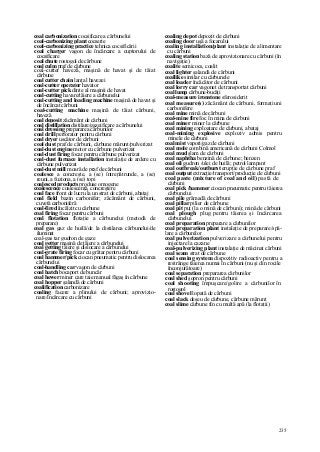 235
coal carbonization cocsificare a cărbunelui
coal-carbonizing plant cocserie
coal-carbonizing practice tehnica cocsificării
coal charger vagon de încărcare a cuptorului de
cocsificare
coal chute rostogol de cărbune
coal culm praf de cărbune
coal-cutter haveză, maşină de havat şi de tăiat
cărbune
coal cutter chain lanţ al havezei
coal-cutter operator havator
coal-cutter pick dinte al maşinii de havat
coal-cutting havare/tăiere a cărbunelui
coal-cutting and loading machine maşină de havat şi
de încărcat cărbuni
coal-cutting machine maşină de tăiat cărbuni,
haveză
coal deposit zăcământ de cărbuni
coal distillation distilare/gazeificare a cărbunelui
coal dressing prepararea cărbunilor
coal drill perforator pentru cărbuni
coal dryer uscător de cărbuni
coal dust praf de cărbuni, cărbune mărunt/pulverizat
coal-dust engine motor cu cărbune pulverizat
coal-dust firing focar pentru cărbune pulverizat
coal-dust furnace installation instalaţie de ardere cu
cărbune pulverizat
coal-dust mill moară de praf de cărbuni
coalesce a concreşte, a (se) întrepătrunde, a (se)
reuni, a fuziona, a (se) topi
coalesced products produse omogene
coalescence coalescenţă, concreştere
coal face front de lucru la un strat de cărbuni, abataj
coal field bazin carbonifer; zăcământ de cărbuni,
cuvetă carboniferă
coal-fired încălzit cu cărbune
coal firing focar pentru cărbuni
coal flotation flotaţie a cărbunelui (metodă de
preparare)
coal gas gaz de huilă/de la distilarea cărbunelui/de
iluminat
coal-gas tar gudron de gaze
coal getter maşină de tăiere a cărbunelui
coal getting tăiere şi dislocare a cărbunelui
coal-grate firing focar cu grătar pentru cărbuni
coal hammer/pick ciocan pneumatic pentru dislocarea
cărbunelui
coal-handling car vagon de cărbuni
coal hatch bocaport de buncăr
coal hewer miner care taie manual făgaş în cărbune
coal hopper şalandă de cărbuni
coalification carbonizare
coaling facere a plinului de cărbuni; aprovizio-
nare/încărcare cu cărbuni
coaling depot depozit de cărbuni
coaling door uşă a focarului
coaling installation/plant instalaţie de alimentare
cu cărbuni
coaling station bază de aprovizionare cu cărbuni (în
navigaţie)
coalite semicocs, coalit
coal lighter şalandă de cărbuni
coallike similar cu cărbunele
coal loader încăcător de cărbuni
coal lorry car vagonet de transportat cărbuni
coal lump cărbune-bucăţi
coal-measure ironstone sferosiderit
coal measure(s) zăcământ de cărbuni, formaţiuni
carbonifere
coal mine mină de cărbuni
coal-mine fire foc în mina de cărbuni
coal miner miner la cărbune
coal mining exploatare de cărbuni, abataj
coal-mining explosive exploziv admis pentru
minele de cărbuni
coal mist vapori/gaz de cărbuni
coal mole combină americană de cărbuni Colmol
coal mud şlam de cărbuni
coal naphtha benzină de cărbune; benzen
coal oil gudron /ulei de huilă; petrol lampant
coal outbreak/outburst erupţie de cărbune praf
coal output extracţie/transport/producţie de cărbuni
coal paste (mixture of coal and oil) pastă de
cărbuni
coal pick /hammer ciocan pneumatic pentru tăierea
cărbunelui
coal pile grămadă de cărbuni
coal pillar pilier de cărbune
coal pit puţ (la o mină de cărbuni); mină de cărbuni
coal plough plug pentru tăierea şi încărcarea
cărbunelui
coal preparation preparare a cărbunilor
coal preparation plant instalaţie de preparare/spă-
lare a cărbunilor
coal pulverization pulverizare a cărbunelui pentru
injectare la cazane
coal-pulverizing plant instalaţie de măcinat cărbuni
coal seam strat de cărbune
coal sensing system dispozitiv radioactiv pentru a
restrânge tăierea numai în cărbuni (nu şi din rocile
înconjurătoare)
coal separation prepararea cărbunilor
coal shed şopron pentru cărbuni
coal shooting împuşcare/golire a cărbunilor în
rostogol
coal shovel lopată de cărbuni
coal slack deşeu de cărbune, cărbune mărunt
coal slime cărbune fin cu multă apă (la flotaţii)
 