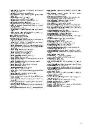 236
coal sludge şlam gros de cărbune, deşeu de la
flotafia cărbunilor
coal slurry cărbune fin cu multă apă
coal-sprinkler hose furtun pentru pulverizarea
cărbunelui
coal storage depozit de cărbuni
coal tar gudron de cărbune/de huilă
coal-tar pitch smoală (de gudron) de huilă
coal tipper basculator de cărbuni
coal tower turn de înmagazinare a cărbunelui
coal type scraper loader încărcător cu screper
pentru cărbuni
coal vein strat de cărbune
coal washer(y); coal-washing plant spălătorie de
cărbuni
coal winning shift schimb de lucru în care se
evacuează producţia de cărbuni
coaly cărbunos, de cărbune
coalyard depozit de cărbuni
coaming ramă (de bocaport)
coannular nozzle ajutaje inelare paralele (pentru
reducerea zgomotului la aeronave)
coarse rugos, grosier (ca granulometrie); aspru;
brut, neprelucrat; macrogranular
coarse adjustment (mas) potrivire/ajustare/reglare
grosolană, brută, aproximativă; (tele) reglare brută,
acord brut
coarse breaking sfărâmare grosieră
coarse break-up dispersie grosieră
coarse carving cioplire din gros
coarse ceramics ceramică brută
coarse clearance fit ajustaj foarte larg
coarse cloth ţesătură groasă
coarse control potrivire/ajustare/reglare grosolană,
brută, aproximativă
coarse crushing concasare/sfărâmare grosieră
coarse cut dinţare aspră
coarse denier fibră sau fir gros, titlul gros
coarse fibre fibră graosă
coarse-filamentous cu fire groase
coarse file pilă aspră/bastardă
coarse fîlter (hidr) filtru cu pietriş; (mas) prefiltru,
filtru brut
coarse-fine relay releu de reglaj brut-fm
coarse grain granulă mare
coarse-grained macrogranular, cu granulaţie mare,
cu fire groase
coarse-grained cast iron fontă cu structură macro-
granulară
coarse-(grained) sand nisip cu granulaţie mare/-
grosier/macrogranular
coarse-grained sandstone gresie grosieră/macro-
granulară
coarse-grained structure structură macrogranulară
coarse-grain iron fontă cu granule mari/macrogra-
nulară
coarse-grain washer maşină de zeţaj pentru
granulaţii mari (în minerit)
coarse gravei pietriş grosier
coarse grind degroşare, şlefuire pentru degroşare
coarse grinding măcinare grosolană/mare
coarse-ground grist şrot/măciniş grosier
coarse indicator indicator brut
coarse lattice reţea numerică nefină
coarsely crystalline macrocristalin, macrogranular
coarsely ringed cu inele anuale groase (la arbori)
coarse manual frequency drive reglare/deplasare
manuală brută a frecvenţei
coarse material material grosier
coarse-mesh(ed) cu ochiuri mari (în ind.textilă)
coarse mesh wire sită cu ochiuri mari
coarse movement ajustaj/calaj brut
coarseness granulaţie/granulare brută, macrogra-
nulaţie
coarse number număr gros (în ind.textilă)
coarse ore minereu bulgări
coarse pitch cutter freză cu dinţi mari
coarse pitch tap tarod cu filet cu pas mare
coarse plaster tencuire brută/drişcuită
coarse pottery vessel vase de olărie
coarse radio-location radiolocaţie aproximativă
coarse roving semitort gros
coarse sand nisip (cu diametrul între 0,5 şi l mm)
coarse scanning explorare grosolană/aproximativă/
brută
coarse screen raster mare
coarse sieve sită cu ochiuri rare/mari
coarse-sized carbide carbid în bucăţi mari
coarse slurry noroi gros
coarse staple fibră groasă
coarse structure structură cu granule mari/groso-
lană
coarse thread (mas) filet cu pas mare; (text) fir gros
coarse-threaded cu fire groase
coarse-tooth cutter freză cu dinţi rari/cu dinţi mari
coarse tuning reglare/acordare/ajustare grosolană/
brută/aproximativă
coarse yarn fir gros
coast coastă, litoral//a naviga de-a lungul coastei; a
face navigaţie costieră
coastal de coastă
coastal direction finding station staţie radiogonio-
metrică de coastă
coastal drift transport litoral (de aluviuni)
coastal erosion eroziune a coastei
coastal plain câmpie de coastă
coastal wind vânt de coastă coaster navă de cabotaj,
cabotier; navă costieră
coaster brake frână de roată liberă
 