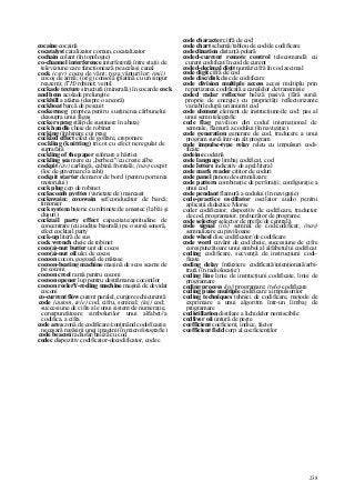 238
cocaine cocaină
cocatalyst catalizator comun, cocatalizator
cochain colant (în topologie)
co-channel interference interferenţă între staţii de
televiziune care funcţionează pe acelaşi canal
cock (cstr) cocoş de vânt; roza vânturilor; (mii)
cocoş de armă; (or/g) consolă (platină cu un singur
reazem); (TH) robinet; ventil
cockade texture structură (minerală) în cocarde cock
and hens acolade prelungite
cockbill a atârna (despre o ancoră)
cockboat barcă de pescuit
cockermeg proptea pentru susţinerea cărbunelui
deasupra unui făgaş
cocker sprag stâlp de susţinere în abataj
cock handle cheie de robinet
cocking (îmbinare cu) prag
cockled effect efect de gofrare, creponare
cockling (knitting) tricot cu efect neregulat de
suprafaţă
cockling of the paper sifonare a hârtiei
cockling şea mare cu „berbeci"/cu creste albe
cockpit (av) carlingă, cabină frontală; (nav) cocpit
(loc de guvernare la iaht)
cockpit starter demaror de bord (pentru pornirea
motorului)
cock plug cep de robinet
cockscomb pyrites (varietate de) marcasit
cockswain; coxswain şef/conducător de barcă;
timonier
cock system baterie cu robinete/de amestec (la băi şi
duşuri)
cocktail party effect capacitate/aptitudine de
concentrare (cu audiţie biaurală) pe o sursă sonoră,
efect cocktail party
cock-up literă de sus
cock wrench cheie de robinet
coco(a)-nut butter unt de cocos
coco(a)-nut oil ulei de cocos
cocoon cocon, gogoaşă de mătase
cocoon-beating machine maşină de scos scame de
pe coconi
cocoon creel ramă pentru coconi
cocoon opener lup pentru destrămarea coconilor
cocoon reelerY-reeling machine maşină de devidat
coconi
co-current flow curent paralel, curgere echicurentă
code (autom, tele) cod, cifru, semnal; (inj) cod;
succesiune de cifre ale unui sistem de numeraţie,
corespunzătoare simbolurilor unui alfabet//a
codifica, a cifra
code area zonă de codificare/conţinând codoficarea
necesară regăsirii unei imagini (în microfotografie)
code beacon radiofar/baliză cu cod
codec dispozitiv codificator-decodificator, codec
code character cifră de cod
code chart schemă/tablou de cod/de codificare
codeclination distanţă polară
coded-current remote control telecomandă cu
curent codificat/în cod de curent
coded-decimal digit număr/cifră în cod zecimal
code digit cifră de cod
code disc/disk disc de codificare
code division multiple access acces multiplu prin
repartizarea codificată a canalelor de transmisie
coded radar reflector baliză pasivă (fără sursă
proprie de energie) cu proprietăţi reflectorizante
variabile după un anumit cod
code element element de instrucţiune/de cod; pas al
unui semn telegrafic
code flag pavilion din codul internaţional de
semnale, flamură a codului (în navigaţie)
code generation generare de cod, traducere a unui
program sursă într-un alt program
code impulse-type relay releu cu impulsuri codi-
ficate
codeine codeină
code language limbaj codificat, cod
code letters indicativ de apel/literal
code mark reader cititor de coduri
code panel panou de semnalizare
code pattern combinaţie de perforaţii; configuraţie a
unui cod
code pendant flamură a codului (în navigaţie)
code-practice oscillator oscilator audio pentru
aplicaţii didactice Morse
coder codificator, dispozitiv de codificare, traductor
de cod, programator, prelucrător de programe
code selector selector de prefix/de centrală
code signal (in/) semnal de cod/codificat; (nav)
semnalizare cu pavilioane
code wheel disc codificator/de codificare
code word cuvânt de cod/cheie, succesiune de cifre
corespunzătoare unui simbol al alfabetului codificat
coding codificare, secvenţă de instrucţiuni codi-
ficate
coding delay întârziere codificată/intenţionată/arbi-
trară (în radiolocaţie)
coding line linie de instrucţiuni codificate, linie de
programare
coding process (in/) programare; (tele) codificare
coding puise multiple codificare a impulsurilor
coding techniques tehnici de codificare, metode de
exprimare a unui algoritm într-un limbaj de
programare
codistillation distilare a lichidelor nemiscibile
codliver oii untură de peşte
coefficient coeficient, indice, factor
coefficient field corp al coeficienţilor
 