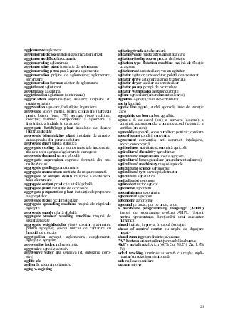 23
agglomerate aglomerat
agglomerated cake material aglomerat/sinterizat
agglomerated flux flux ceramic
agglomerating aglomerare
agglomerating plant instalaţie de aglomerare
agglomerating press presă pentru aglomerate
agglomeration prăjire de aglomerare; aglomerare;
sinterizare
agglomeration furnace cuptor de aglomerare
agglutinant aglutinant
agglutinate a aglutina
agglutination aglutinare (sinterizare)
aggradation supraînălţare, înălţare; umplere cu
pietriş ori nisip
aggravation agravare, înrăutăţire; îngreuiere
aggregate (cstr) pietriş, piatră concasată (agregat)
pentru beton; (mas, TU) agregat; (mat) mulţime;
colecţie; familie; component// a aglomera, a
îngrămădi; a închide în paranteze
aggregate batch(ing) plant instalaţie de dozare
(pentru agregate)
aggregate bituminizing plant instalaţie de ameste-
care a produselor pentru asfaltare
aggregate chart tabelă statistică
aggregate cooling răcire a unor materiale incoerente,
răcire a unor agregate/aglomerate eterogene
aggregate demand cerere globală
aggregate expression expresie formată din mai
multe rânduri
aggregate grading granulometrie
aggregate momentum cantitate de mişcare sumată
aggregate of simple events mulţime a evenimen-
telor elementare
aggregate output producţie totală/globală
aggregate plant instalaţie de concasare
aggregate preparation plant instalaţie de preparare
a agregatelor
aggregate recoil recul molecular
aggregate spreading machine maşină de răspândit
agregate
aggregate supply ofertă globală
aggregate washer/ washing machine maşină de
spălat agregate
aggregate weightbatcher (cstr) dozator gravimetric
pentru agregate; (metr) buncăr de cântărire cu
basculă de precizie
aggregation agregat, aglomerare, conglomerat;
agregaţie, agregare
aggregative index indice sintetic
aggressive agresiv; corosiv
aggressive water apă agresivă (cu substanţe coro-
sive)
agilite talc
agilon fir texturat poliamidic
aging v. ag(e)ing
agitating truck autobetonieră
agitating vane paletă/aripă amestecătoare
agitation-froth process proces de flotaţie
agitation-type flotation machine maşină de flotaţie
cu agitare
agitation vat amestecător; vas cu agitator
agitator agitator, amestecător; paletă de amestecat
agitator drive acţionare a amestecătorului
agitator dryer uscător cu amestecător
agitator pump pompă de recirculare
agitator with blades agitator cu braţe
aglime agrocalcar (amendament calcaros)
Agnatha Agnate (clasă de vertebrate)
agnin lanolină
agonic line agonă, curbă agonică; linie de variaţie
zero
agraphitic carbon carbon agrafitic
agree a fi de acord (cu); a conveni (asupra); a
consimţi; a corespunde; a pune de acord (registre); a
verifica (un cont)
agreeably agreabil, corespunzător; potrivit; conform
agreed terms condiţii convenite
agreement convenţie, act, contract, înţelegere,
acord; concordanţă
agribusiness activitate economică agricolă
agricultura! chemistry agrochimie
agricultura! implements unelte agricole
agricultura! lime agrocalcar (amendament calcaros)
agricultura! machinery maşini agricole
agricultural science agronomie
agricultura! tyre anvelopă de tractor
agriculture agricultură
agriculturist agronom
agrimotor tractor agricol
agrometer agrometru
agrominimum agrominim
agronomist agronom
agronomy agronomie
aground pe uscat; pus pe uscat, eşuat
a hardware programming language (AHPL)
limbaj de programare evoluat AHPL (folosit
pentru reprezentarea funcţionării unui calculator
numeric)
ahead înainte; în prova; în capul formaţiei
ahead of centre/ center cu unghi de degajare
negativ
ahead running mers înainte; avansare
"A" horizon orizont afânat/permeabil/cu humus
Aich's metal metal Aich (60% Cu, 38,2% Zn, 1,8%
Fe)
aided tracking urmărire automată cu reglaj supli-
mentar/corectată/semiautomată
aids mijloace auxiliare
aikinite aikinit
 