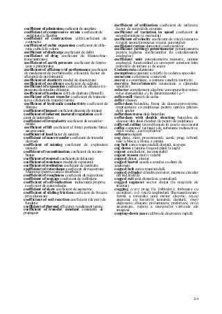 239
coefficient of admission coeficient de umplere
coefficient of compressive strain coeficient de
stabilitate la flambaj
coefficient of contraction cifră/coeficient de
contracţie
coefficient of cubic expansion coeficient de dila-
taţie cubică/în volum
coefficient of discharge coeficient de debit
coefficient of drag coeficient de frânare/trac-
ţiune/antrenare
coefficient of earth pressure coeficient de împin-
gere a pământului
coefficient of efficiency/of performance coeficient
de randament/de performanţă; eficienţă; factor de
eficienţă/de performanţă
coefficient of elasticity modul de elasticitate
coefficient of excellence coeficient de calitate
coefficient of expansion coeficient de dilatare/ex-
pansiune/destindere/dilataţie
coefficient of hardness cifră de duritate (Brinell)
coefficient of heat transfer coeficient de transmi-
tere a căldurii/de transfer termic
coefficient of hydraulic conductivity coeficient de
filtraţie
coefficient of impact coeficient dinamic/de impact
coefficient of inherent (natural) regulation coefi-
cient de autoreglare
coefficient of irregularity coeficient de neunifor-
mitate
coefficient of lift coeficient al forţei portante/forţei
ascensionale
coefficient of load factor de sarcină
coefficient of mass transfer coeficient de transfer
de masă
coefficient of mining coeficient de exploatare
minieră
coeffcient of recombination coeficient de recom-
binare
coefficient of renewal coeficient de înlocuire
coefficient of resistance modul de rezistenţă
coefficient of restitution coeficient de restituţie
coefficient of retardance coeficient de rugozitate
Manning (pentru canale înierbate)
coefficient of roughness coeficient de rugozitate
coefficient of seepage coeficient de infiltraţie
coefficient of self-induction inductanţă proprie,
coeficient de autoinducţie
coefficient of skew coeficient de asimetrie
coefficient of sliding friction coeficient de frecare
prin alunecare
coefficient of soil reaction coeficient (de pat) de
fundaţie
coefficient of thermal efficiency randament termic
coefficient of transfer constant constantă de
propagare
coefficient of utilization coeficient de utilizare;
factor de sarcină/de ocupare
coefficient of variation in speed coeficient de
neuniformitate (a mersului)
coefficient of velocity coeficient de viteză (caracte-
rizează neuniformitatea vitezei curentului)
coefficient region domeniul coeficienţilor
coefficient (setting) potentiometer potenţiometru
pentru reglarea coeficienţilor (la calculatoarele
analogice)
coefficient unit potenţiometru numeric, unitate
analogică funcţionând cu un raport constant între
mărimile de intrare şi de ieşire
Coelenterata celenterate
coemption acaparare a mărfii în vederea speculei
coenzyme coferment, coenzimă
coerce a constrânge, a impune condiţii/restricţii
coercive force/intensity intensitate a câmpului
coercitiv
cofactor complement algebric/corespunzător mino-
rului elementului aj în determinantul l a-^
coffee-mill râşniţă de cafea
coffer cheson
cofferdam batardou, baraj de căsoaie/provizoriu;
împrejmuire cu palplanşe pentru oprirea pătrun-
derii apelor
cofferdam recess nişă-batardou
cofferdam with double sheeting batardou de
căsoaie/din două rânduri de pereţi de palplanşe
coffered ceiling tavan/planşeu în casete sau casetat
coffin conteiner (ecranat) de substanţe radioactive;
navă veche, „sicriu plutitor"
coflexure săgeată
cog dinte, zimţ; proeminenţă; camă; prag; rebord;
nas//a bloca; a dinţa, a zimţui
cog belt curea trapezoidală dinţată, texrope
cog down a lamina lingoul până la ţaglă
cogent concludent, incontestabil
cogent reason motiv valabil
cogged dinţat, zimţat
cogged barrel casetă a arcului cu dinţi de
angrenare
cogged belt curea trapezoidală
cogged cylinder cilindru perietor, pieptene circular
(în ind.textilă)
cogged rail şină dinţată/cu cremalieră
cogged segment sector dinţat (la maşinile de
tricotat)
cogging (cstr) prag (la îmbinări); îmbinare cu
crestături; (el) viteză unghiulară fluctuantă/neuni-
formă a rotorului unui motor electric; (mas)
angrenaj cu fusuri/în lanternă; dantură; (met)
degroşare; eboşare; prelaminare; preforjare; (tele)
angrenare, rupere a marginilor verticale ale
imaginii
cogging-down pass calibru de degroşare rapidă
 