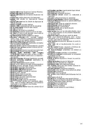 240
cogging mill laminor degrosisor; laminor bluming
cogging-mill stand cajă degrosisoare
cogging-mill train linie de laminor degrosisor /de
bluming
cogging pass calibru degrosisor (la laminoare)
cogging roii cilindru de degroşare/de laminor
bluming
cogging-roll train linie de cilindri de degroşare/de
laminor bluming
cognate sequents secvenţe analoge
cognitive skill competenţă pe bază de cunoştinţe
cog of round timber stivă de lemn rotund
cog rack cremalieră
cog railway cale ferată cu cremalieră
cog timbering susţinere minieră cu stive de lemn
cog wheel (el) rotor cu poli aparenţi; (mas) roată cu
cepuri/cu fusuri/de lanţ/cu bolţuri
cog-wheel grease unsoare pentru roţi dinţate
coherence; coherency (ßz) coerenţă, legătură,
raport; (maf)_ totalitate a punctelor de acumulare
ale unei mulţimi care aparţin mulţimii respective
coherence range plajă de sincronizare
coherent bound amplitude amplitudine de împrăş-
tiere coerentă pe atomi legaţi
coherent carrier undă/frecvenţă purtătoare coerentă
coherent cross section secţiune (eficace) de îm-
prăştiere coerentă
coherent detector detector coerent/sincron/de fază
coherent light lumină coerentă/monocromă
coherent light detection and ranging
(COLIDAR) radiolocator optic cu laser cu rubin
coherent pulse radar radiolocaţie cu impulsuri
sincronizate
coherent scattering difuziune/împrăştiere coerentă
coherent scattering amplitude amplitudine de
împrăştiere coerentă
coherent sheaf/stack fascicul coerent
coherer coeror (detector de unde electromagnetice)
cohesion coeziune, aderenţă; atracţie moleculară
cohesionless incoerent, fără coeziune
cohesionless material material necoeziv
cohesionless soil pământ necoeziv
cohesion strength rezistenţă de coeziune
cohesive coeziv, aderent
cohesive force forţă de coeziune
cohesive material material coeziv
cohesiveness capacitate adezivă/de lipit
cohesive soil pământ coeziv
cohomology group grup de coomologie
coil (777) bobină, spirală, inel, serpentină, ghem,
colac, spiră (el) bobină, înfăşurare; (inf) rolă/rulou
(de bandă)//a (se) înfăşură; a (se) bobina
coil aerial antenă-cadru
coil amplification factor factor de calitate (Q) al
unei bobine
coil banding machine maşină pentru legat rulouri
coil clutch ambreiaj cu arc
coil condenser serpentină de răcire
coil-condenser circuit circuit cu inductanţă şi
capacitate
coil cooler refrigerent/răcitor cu serpentină
coil-driven loudspeaker difuzor electrodinamic
coiled-coil filament filament cu spirală dublă/bispi-
ral/dublu spiralizat
coiled electrode sârmă de sudură/de electrozi
coiled filament spirală de încălzire
coiled horn pâlnie a unui difuzor
coiled-loop stitch ochi cu buclă răsucită
coiled pipe serpentină
coiled spring (maş-uri) arc elicoidal cilindric; (mas)
zăvor, pană înclinată, arc în consolă triunghiular,
arc elicoidal/volut
coiled-wire gong gong din arc spiral de sârmă
coiler (mas) maşină de înfăşurat; (petr, termo)
serpentină; (text) mecanism de depunere a benzii
în cană, cană rotativă; vârtelniţă
coiler motion mecanism de depunere în cană (în
ind.textilă)
coiler tube tub al încolăcitorului (la carde şi
laminoare)
coil flux guide blindaj magnetic al bobinei de
inducţie a unei instalaţii electrotermice
coil heat-exchanger schimbător de căldură cu
serpentină
coil-ignition system aprindere cu acumulator
coil-in-box condenser condensator cu serpentină
scufundată în cadă
coiling înfăşurare, bobinaj
coiling of sliver depunere a benzii în cană (în
ind.textilă)
coiling-up motion mişcare de înfăşurare
coil lag defazare introdusă de o bobină
coil-loaded cable cablu pupinizat/încărcat
coil loading pupinizare prin bobine montate în
serie, încărcare inductivă
coil neutralization neutralizare inductivă
coil of cable colac de cablu; reţea inelară de cabluri
coil (of) pipe serpentină
coil of rope colac de parâmă
coil of wire colac/bobină/spiră/înfăşurare/inel de
sârmă
coil of yarn ochi de fir
coil pitch pas al înfăşurării unei maşini electrice
coil serving strat de bandă izolantă/de aţă înfăşurat
deasupra bobinajului pentru protecţie
coil spacing pas de pupinizare
coil spring arc elicoidal/volut
coil tap priză (la o bobină)
coil tube carcasă tubulară (a unei bobine)
 