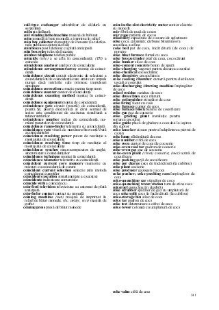 241
coil-type exchanger schimbător de căldură cu
serpentină
coil up a înfăşură
coil winding lathe/machine maşină de bobinat
coin monedă//a bate monedă; a imprima în relief
coin box collector dispozitiv de încasare (la telefoa-
nele publice cu jeton/cu fisă)
coin boxes post telefonic cu plată anticipată
coin box relay releu de încasare
coinbox telephone telefon public
coincide (tele) a se afla în concordanţă; (TH) a
coincide
coincidence analyser analizor de coincidenţe
coincidence arrangement/array montaj de coinci-
denţă
coincidence circuit circuit electronic de selectare a
coincidenţelor/de coincidenţă/care emite un impuls
numai dacă intrările sale primesc impulsuri
simultane
coincidence correction corecţie pentru timp mort
coincidence counter contor de coincidenţă
coincidence counting method montaj în coinci-
denţă
coincidence equipment montaj de coincidenţă
coincidence gate circuit (poartă) de coincidenţă,
poartă ŞI, poartă electronică al cărei semnal de
ieşire este condiţionat de excitarea simultană a
tuturor intrărilor
coincidence number indice de coincidenţă, nu-
mărul punctelor de coincidenţă
coincidence range-fmder telemetru cu coincidenţă
coincidence rate viteză de numărare/frecvenţăVrată
a coincidenţelor
coincidence resolving power putere de rezoluţie a
montajului de coincidenţe
coincidence resolving time timp de rezoluţie al
montajului de coincidenţe
coincidence synchro sincrocomparator de unghi;
sincronizare a coincidenţelor
coincidence technique montaj în coincidenţă
coincidence telemeter telemetru cu coincidenţă
coincident current core memory memorie cu
miezuri cu coincidenţă de curent
coincident current selection selecţie prin metoda
coincidenţei curenţilor
coincident execution simultaneitate a execuţiei
coincidente indicatoare comerciale
coincide with a coincide cu
coin-feed television televiziune cu automat de plată
anticipată
coin-feeler contact contact cu monedă
coining machine (met) maşină de imprimat în
relief/de bătut monede; (hc, poligr, text) maşină de
gofrat
coining press presă de bătut monede
coin-in-the-slot electricity meter contor electric
cu monedă
coir fibră de nucă de cocos
coir rope parâmă de cocos
cokability capacitate de cocsare/de aglutinare
coke cocs, calamină; cărbune bituminos//a
cocsifica, a afina
coke bed pat de cocs, încărcătură (de cocs) de
pornire
coke blast furnace furnal cu cocs
coke breeze/cinder praf de cocs, cocs cărunt
coke bunker siloz de cocs
coke-cement concrete beton de zgură
coke-charging vagonet pentru dozarea cocsului
coke-chemical cocsochimic
coke chemistry cocsochimie
coke cooling chamber cameră pentru distilarea
uscată a cocsului
coke-discharging /drawing machine împingător
de cocs
coked residue reziduu de cocs
coke dross/fmes cocs mărunt
coke extinguisher stingător de cocs
coke firing focar cu cocs
coke furnace cuptor de cocs
coke furnace block baterie de cocsificare
coke gas gaz de cocserie
coke grading plant instalaţie pentru
sortarea cocsului
coke guide placă de ghidare a cocsului la ieşirea
din cuptor
coke knocker ciocan pentru îndepărtarea pietrei de
cazan
coke lump sfărâmătură de cocs
coke number cifră de cocs
coke oven cuptor de cocs/de cocserie
coke-oven coal tar gudron de cocserie
coke-oven gas gaz de cocserie
coke-oven plant (chim) cocserie; (met) uzină de
cocsificare
coke packing şarjă de cocsificare
coke per charge cocs de încărcătură (la cubilou)
coke plant cocserie
coke producer gazogen cu cocs
coke pusher; coke pushing ram împingător de
cocs
coke-quenching car stingător de cocs
coke-quenching tower/station turn de stins cocs
cokernel conucleu (în algebră)
coke scrubber spălător de gaz cu umplutură de
cocs coke split cocs în încărcătură (la cubilou)
coke-storage bin siloz de cocs
coke tar gudron de cocs
coke test determinare a cifrei de cocs
coke tower coloană cu umplutură de cocs
coke value cifră de cocs
 