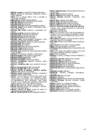 244
collation sequence secvenţă de selectare/de sortare
collator maşină de interclasat (cartele)/de interca-
lat/de interpolat
collect (in/) a colecta (date); (tele) a accepta (o
convorbire telefonică)
collect call convorbire cu taxă inversă
collecting box ladă de colectare (în ind. textilă)
collecting channel canal colector
collecting drain dren colector
collecting electrode electrod de precipitare/colector
collecting funnel (petr) pălărie; (TH) pâlnie colec-
toare, canal colector
collecting like terms reducere a termenilor ase-
menea
collecting machine maşină de adunat coli
collecting main canal colector/de drenaj
coilecting mirror oglindă colectoare
collecting network reţea de colectare
collecting pipe ţeava/conductă colectoare; linie
generală de conexiune; conductă comună
collecting-ring starter demaror cu inele colectoare
collecting sand nisip colector
collecting shaft puţ colector
collecting tank bazin colector/de colectare
collecting trough jgheab colector
collecting vessel recipient colector
collecting zone domeniu de sincronizare/de prindere
a unui oscilator
coilection (TH) colecţie, culegere; (mân) incaso
collection model model colectiv al nucleului
coilection of fibres acumulare cu fibre
collection of payments incaso
coilection of samples colectare a probelor
collective bargaining negocieri colective (între
patroni şi salariaţi)
collective excitation state stare colectivă de exci-
taţie
collective focusing lens lentilă convergentă
collective housing unit imobil cu locuinţe
collective model of nucleus; collective nuclear
model model colectiv al nucleului
collective report comunicare circulară, comunicare
simultană la mai multe posturi
collector (drum) colector, bazin de apă, rezervor de
reţinere, lac de reţinere; (el) comutator; (hidr)
colector/galerie de drenaj; (mas) cameră colectoare
de supraîncălzitor, ţeava colectoare; (miri) agent
colector; (tele) colector (la transistor); electrod de
captare colector; (text, TH) colector, rezervor
collector bar lamelă de colector; şină colectoare
collector barrier barieră (de potenţial) a colecto-
rului (la semiconductoare)
collector current of holes curent de goluri al
colectorului (la semiconductoare)
collector cut-off current curent rezidual de colector
collector depletion layer strat de golire/de blocare a
colectorului
collector ditch canal/şanţ colector
collector follower (etaj) repetor pe colector
collector junction joncţiune colectoare; strat
colector
collector line conductă de preaplin
collector plate anod/placă colector(oare)
collector segment lamă/lamelă de colector
collector-shoe gear cursor, piesă alunecătoare
collector with structurally integrated aperture
captator solar integrat/folosind un element de
construcţie transparent
collect pay a strânge bani
collet (mas) manşon conic, inel de mandrină/de
strângere; (maş-uri) manşon de prindere, bucşă
elastică; (text) inel de prindere/de fixare; (TH)
guler, jug, cadru
collet chuck mandrină cu bucşă elastică; inel de
mandrină; dispozitiv de stângere
collet lathe strung cu (prinderea piesei în) bucşă
elastică
collet remover levier pentru virola spiralului
collide a intra în coliziune; a se ciocni
colliding-particle system sistem al particulelor care
se ciocnesc
collier (miri) minier (la cărbune), ortac; (nav) navă
de transport cărbuni; cărbunar, carbonier
colliery mină de cărbuni
collimate a colima, a strânge în fascicul paralel; a
vizualiza
collimating aperture diafragmă de colimare
collimating cone con colimator
collimating cylinder cilindru colimator
collimating lens lentilă de câmp/colimatoare
collimating mark linie de colimaţie
collimating point punct de măsurare
collimating slit fantă a colimatorului, fantă colima-
toare
collimating system colimator
collimation colimare, colimaţie, concentrare,
focalizare
collimation line linie de vizare
collimator colimator
collimator portal orificiu de ieşire al colimatorului
collimator telescope telescop colimator, lunetă
colimatoare
collinear coliniar, cu o dreaptă comună
collinear array sistem de antene coliniare
collinear equation ecuaţii coliniare (în optică)
collinear load sarcină liniară
collinear planes plane cu o dreaptă comună
collineation coliniaţie, transformare proiectivă
 