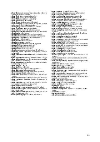246
colour fastness to laundering rezistenţă a culorii la
spălare în maşina de spălat
colour field cadru cromatic/de culori
colour filter filtru cromatic (colorat)
colour flicker scânteiere a culorilor
colour form formă de culoare
colour frame cadru cromatic/de culori
colour fringing (poligr) abatere de registru (la tipar
policrom); (tele) franjuri de culoare
colour gate poartă a semnalului de culoare
colour gradation nunaţare a culorilor
colour grinder moară de măcinat vopsea
colour-grinding machine maşină de frecat cerneală
colourimeter colorimetru
colourimetric analysis analiză colorimetrică
colourimetric dosimeter dozimetru colorimetric
colourimetric purity puritate colorimetrică
colourimetry colorimetrie
colour index indice de culoare
colouring colorare, vopsire
colouring agent/matter colorant, pigment
colouring body colorant artificial
colouring earth pământ colorant
colouring pan cadă de vopsire
colouring power putere/capacitate de colorare
colouring value capacitate de vopsire; valoare
coloristică
colour insensible emulsion emulsie insensibilă (la
culori)
colour intensity intensitate a culorii colourist colorist
colour killer (stage) etaj de suprimare a semnalului
prin canalul de crominanţă
colour kinescope tub tricolor cu tun electronic unic;
tub cinescop în culori
colour lake lac colorat
colour leaf folie colorată
colourless incolor, fără culoare, acromatic
colour like metal culoare metalică
colour matching acordare/potrivire a culorilor
colour measurement colorimetrie
colour mill maşină de frecat vopsele, malaxor de
vopsea
colour mixture curve curbă de amestec a culorilor
colour mixture function funcţie de amestec a
culorilor
colour oscillator oscilator de culoare (de 3,58 MHz
în receptoarele de televiziune color)
colour paste pastă de colorant
colour picture screen ecran cromatic/în culori
colour-picture signal semnal combinat de luminan-
ţă şi crominanţă
colour picture tube tub tricolor cu tun electronic
unic; tub cinescop color
colour print(ing) tipar în culori; policromie
colour process fotografiere în culori
colour process etching gravare a policromiilor
colour reaction reacţie de culoare
colour registration suprapunere a culorilor
colour-removal apparatus aparat de albit
colour response sensibilitate spectrală/de culoare
colour response curve caracteristică spectrală
colour retouching retuş de culoare
colour-reversal film (film) diapozitiv color
colour reversion îngălbenire
colour rough schiţă de separare a culorilor
colours pavilion naţional (arborat de nave)
colour sampling rate frecvenţă de comutare a
culorilor
colour scale tabelă/scară colorimetrică, de culoare
colour screen filtru de culoare
colour sensation senzaţie cromatică
colour-sensitive sensibil la culoare
colour sensitivity sensibilitate la culoare/cromatică
colour separation selecţie a culorilor
colour shade nuanţă de culoare
colour shading falsificare/virare de nuanţă/de tentă
colours halyard fungă a pavilionului (în navigaţie)
colours in oil pigmenţi în ulei
colour stability stabilitate a culorii
colour stimulimeter colorimetru
colour strength intensitate a culorii
colour strips dungi pe imprimat
colour sync signal semnal de sincronizare de
culoare
colour temperature temperatură indicată/echiva-
lentă de culoare
colour (temperature) meter termometru/pirometru
de culoare
colour test determinare a culorii
colour theory teoria culorilor
colour threshold prag cromatic
colour tone nuanţă de culoare
colour transparency viewer aparat de examinat
diapozitive în culori
colour trough albie care conţine pasta de colorant
colour value valoare a tonului de culoare
colour velocity gauging măsurare a debitului prin
metoda colorimetrică
colour work lucrare în culori
colour-woven ţesut din fire vopsite
colour yield randament coloristic
colter; coulter cuţit/fier de plug
columbate niobat
columbic acid acid niobic
columbic compound compus al niobiului penta-
valent
columbite columbit
columbium niobiu
columbium oxides oxizi de niobiu
 