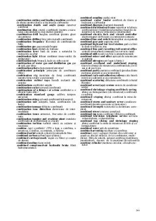 248
combination cutting and loading machine combină
de abataj pentru tăierea şi încărcarea cărbunelui
combination depth and angle gauge raportor
combinat
combination dies stanţă combinată (pentru execu-
tarea concomitentă a mai multor operaţii)
combination drill burghiu combinat (pentru găuri
de centrare)
combination drilling foraj prin metodă combinată
combination frequency frecvenţă de combinare/de
bătăi
combination gas gaze umede/bogate
combination heat căldură de formare
combination lever bară de avans a sertarului la
motoarele cu abur
combination light felinar combinat (roşu-verde) (la
ambarcaţii)
combination lock broască, lacăt cu cifru secret
combination of water gas and distillation gas gaz
de apă, gaz sărac
combination pliers cleşte patent/universal
combination principie principiu de combinare
(Ritz)
combination rig instalaţie de foraj combinată
(pentru foraj rotativ şi percutant)
combination rubber tape bandă izolantă din
cauciuc
combinations combinări simple
combination socket coruncă combinată
combinations of n things r at a time combinări a n
obiecte luate câte r
combination standard gauge calibru tampon
universal
combination string coloană combinată/telescopică
combination suit salopetă, halat, combinezon (de
lucru)
combination tannage tăbăcire combinată
combination tone distortion distorsiune de inter-
modulaţie
combination tones armonici, frecvenţe de combi-
naţie
combination topping and cracking plant instalaţie
combinată de dezbenzinare şi cracare
combination turbine turbină mixtă cu acţiune şi
reacţiune
combine (agr) combină// (TH) a lega, a combina, a
amesteca, a unifica, a compune, a fuziona
combined aerial antenă colectivă/comună/de bloc
combined carbon carbon legat (chimic)
combined carriage/coach vagon cu bănci şi cuşete
de dormit
combined cooling răcire mixtă
combined compressed-air hydraulic brake frână
hidropneumatică
combined coupling cuplaj mixt
combined cutter loader combină de tăiere şi
încărcare a cărbunilor
combined diagram diagramă însumată
combined distribution frame repartitor telefonic
combinat/mixt (îndeplinind simultan funcţiile de
repartitor de intrare/ principal şi intermediar)
combined electric lock and circuit controller
electromagnet de blocare cu cumutator/contacte
combined fuse and switch întrerupător cu siguranţă
combined gear pair angrenaj mixt
combined high and low level station gară cu linii
la două niveluri/cu etaj
combined line and recording toll central office
centrală interurbană (manuală) cu serviciu rapid
combined mill moară (cu bile) compartimentată
combined mixer and sifter agregat de amestecare
şi ciuruire
combined nitrogen azot legat (chimic)
combined overhand and underhand stoping
tăiere în abataj (de minereuri) combinată de jos în
sus şi de sus în jos
combined parity paritate combinată (produs dintre
paritatea spaţială şi cea temporală)
combined rack-and-adhesion railway cale ferată
mixtă (cu aderenţă şi cu cremalieră)
combined scattering difuziune combinată (efectul
Rămân)
combined sewer(age) system sistem de canalizare
unitar
combined shrinkage stoping and block caving
abataj cu înmagazinare (de minereuri) combinată
cu subetaj
combined stoping abataj combinat la mine de
minereuri
combined storm and sanitary sewer canalizare
combinată (pentru ape uzate şi meteorice)
combined strength rezistenţă la deformare com-
plexă
combined stress tensiune complexă
combined tan tanin combinat; tăbăcire combinată
combined television telephone service serviciu
videotelefonic, videotelefonie
combined top slicing and shrinkage stoping
abataj combinat la mine de minereuri în felii şi cu
înmagazinare
combined water apă de constituţie
combine harvesting recoltare cu combina
combiner (agr) agregat (format din cultivator şi
grapă cu discuri stelate); (tele) combinator, multi-
plexor, filtru de antenă, agregat combing pieptănare,
pieptănătură, deşeuri de la pieptănat (în ind.textilă)
combing cylinder pieptene circular, cilindru pe-
rietor
 