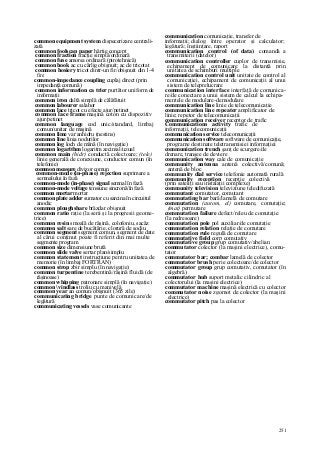 251
common equipment system dispecerizare centrali-
zată
common foolscap paper hârtie concept
common fraction fracţie simplă/ordinară
common fuse amorsa ordinară (pirotehnică)
common hook ac cu cârlig obişnuit; ac de tricotat
common hosiery tricot dintr-un fir/obişnuit din 1-4
fire
common-impedance coupling cuplaj direct (prin
impedanţă comună)
common information ca trier purtător uniform de
informaţii
common iron daltă simplă de călăfătuit
common labourer salahor
common lace tricot cu efecte ajur/petinet
common lace frame maşină coton cu dispozitiv
ajur/petinet
common language cod unic/standard, limbaj
comun/unitar de maşină
common lime var anhidru (nestins)
common line linia nodurilor
common log loch de mână (în navigaţie)
common logarithm logaritm zecimal/uzual
common main (hidr) conductă colectoare; (tele)
linie generală de conexiune, conductor comun (în
telefonie)
common measure divizor comun
common-mode (in-phase) rejection suprimare a
semnalului în fază
common-mode (in-phase) signal semnal în fază
common-mode voltage tensiune sincronă/în fază
common mortar mortar
common plate adder sumator cu sarcina în circuitul
anodic
common ploughshare brăzdar obişnuit
common ratio raţie (la serii şi la progresii geome-
trice)
common resin smoală de răşină, colofoniu, sacâz
common salt sare de bucătărie, clorură de sodiu
common segment segment comun, segment de date
al cărui conţinut poate fi referit din mai multe
segmente program
common size dimensiune brută
common slide valve sertar plan/simplu
common statement instrucţiune pentru unitatea de
memorie (în limbaj FORTRAN)
common strop zbir simplu (în navigaţie)
common turpentine terebentină/răşină fluidă (de
răşinoase)
common whipping patronare simplă (în navigaţie)
common vindlass troliu cu manivelă
common year an comun/obişnuit (365 zile)
communicating bridge punte de comunicare/de
legătură
communicating vessels vase comunicante
communication comunicaţie, transfer de
informaţii; dialog între operator şi calculator;
legătură; înştiinţare, raport
communication control (of data) comandă a
transmiterii (datelor)
communication controller cuplor de transmisie,
echipament de comunicare la distanţă prin
unitatea de schimburi multiple
communication control unit unitate de control al
comunicaţiei, echipament de comunicaţii al unui
sistem de teleprelucrare
communication interface interfaţă de comunica-
re/de conectare a unui sistem de calcul la echipa-
mentele de modulare-demodulare
communication line linie de telecomunicaţie
communication line repeater amplificator de
linie; repetor de telecomunicaţii
communication receiver receptor de trafic
Communications activity trafic de
informaţii, telecomunicaţii
communication service telecomunicaţii
communication software software de comunicaţie,
programe destinate teletransmisiei informaţiei
communication trench şanţ de scurgere/de
drenare, tranşee de deviere
communication way cale de comunicaţie
community antenna antenă colectivă/comună;
antenă de bloc
community dial service telefonie automată rurală
community reception recepţie colectivă
(prin sateliţi sau instalaţii complexe)
community television televiziune teledifuzată
commutant comutator, comutant
commutating bar bară/lamelă de comutare
commutation (autom, el) comutare, comutaţie;
(mat) permutare
commutation failure defect/releu de comutaţie
(la redresoare)
commutation pole pol auxiliar/de comutaţie
commutation relation relaţie de comutare
commutation rule regulă de comutare
commutative field corp comutativ
commutative group grup comutativ/abelian
commutator colector (la maşini electrice), comu-
tator
commutator bar; combar lamelă de colector
commutator brush perie colectoare/de colector
commutator group grup comutativ, comutator (în
algebră)
commutator hub suport metalic cilindric al
colectorului (la maşini electrice)
commutator machine maşină electrică cu colector
commutator noise zgomot de colector (la maşini
electrice)
commutator pitch pas la colector
 
