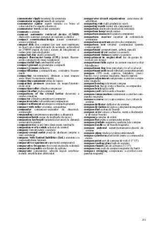 252
commutator ripple tensiune de comutaţie
commutator segment lamelă de colector
commutator spider suport metalic cu braţe al
colectorului (la maşini electrice)
commutator word cuvânt comutativ
commute a comuta
compact automatic retrieval device (CÂRD)
dispozitiv automat compact de regăsire a datelor
compact construction/design sistem constructiv
concis/compact
compact disk disc compact (pe care sunt imprimate
cu laser circa două miliarde de semnale, echivalând
cu 250000 pagini de text); sistem de înregistrare şi
redare prin metode digitale
compacted clay argilă compactă
compact fluorescent lamp (CFL) lampă fluores-
centă compactă/de mare randament
compact/solid fuel combustibil solid
compact grained cu granulaţie compactă
compact gypsum alabastru
compactification compactificare, extindere bicom-
pactă
compacting recompactare, obţinere a unei singure
zone libere în memoria internă
compacting equipment utilaj de tasare
compaction pressure presiune de tasare/litostati-
că/de strat
compaction roller cilindru compresor
compact leather piele compactă
compactness of the crystal lattice densitate a
reţelei cristaline
compactor cilindru compresor/compactor
compactron tube tub combinat/compactron
compact settlement amenajare compactă/grupată
compact with roller a lamina, a mandrina
compander compresor-expandor de dinamică,
compandor
companding comprimare-expandare a dinamicii
companion hatch capac de tambuchi (la nave)
companion keyboard tastatură/claviatură la distanţă
conectată în paralel
companion way scară între două punţi, tambuchi
companion-work switch selector de control
company întreprindere; societate
company-owned outlet piaţă de desfacere proprie a
unei companii
company with limited liabilities (Ltd.) societate cu
responsabilitate limitată
comparative experiment experienţă comparativă
comparative frequency frecvenţă etalon/de referinţă
comparative quality coeficient de calitate
comparator comparator; schemă logică combina-
ţională; amplificator diferenţial
comparator circuit organization conexiune de
echilibrare
comparing rule riglă gradată/cu scară
comparing watch contor (de comparaţie)
comparison electrode-electrod de referinţă
comparison lamp lampă etalon
comparison measurer (aparat) comparator
comparison receiver receptor de referinţă/de
comparaţie
comparison spectrum spectru de comparaţie
comparison test criteriul comparaţiei (pentru
convergenţă)
compartment compartiment, cabină, parcelă
compartment dryer uscător cu camere
compartment furnace cuptor cu camere
compartment in engine shed loc de garare în
remiză (căi ferate)
compartment kiln cuptor cu camere succesive (tip
Mendheim)
compartment line linie parcelară (în silvicultură)
compartment mill moară tubulară compartimentată
compass (TH) rază, cuprins, întindere; (metr)
busolă; (nav) compas magnetic; busolă marină
compass adjustment compensare a erorilor compa-
sului magnetic
compass bearing relevment compas
compass box bucşă /cutie a busolei, a compasului
compass brick ţiglă curbă
compass card roză/rozetă a busolei
compass compensation compensare a erorilor com-
pasului magnetic
compass course (av) cap-compas; (nav) drum la
compas
compass deffector deflector de compas
compass deviation deviaţie a compasului magnetic
compass dial cadran de busolă
compass error eroare a busolei, sumă a declinaţiei
şi deviaţiei busolei
compasses compas de mână
compass flat punte a compasului etalon
compass gimbals suspensie cardanică de compas
compass needle ac de busolă/magnetic
compass pedestal suport/postament/coloană de
compas
compass plane rindea cu talpa semirotundă
compass platform platformă/punte a compasului
etalon
compass point cart de compas/de roză (l 1° 15')
compass reading glass lupă de compas
compass rhumb cart de compas (11 15')
compass rose roză de compas magnetic/de hartă
compass swinging compensare a erorilor com-
pasului magnetic
 