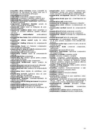 253
compatible colour television sistem compatibil de
transmisiuni de televiziune în culori (care pot fi
recepţionate şi de televizoarele alb-negru)
compatibleness miscibilitate
compendium compendium, conspect, rezumat
compensate a compensa, a echilibra, a aduce la zero
compensate for a compensa, a neutraliza, a egaliza
compensated instrument transformer transformator
de măsură compensat
compensated (ionization) chamber cameră de
ionizare compensată de compensare
compensated motor motor cu înfăşurare de com-
pensaţie/compensat
compensated repulsion motor motor monofazat cu
colector cu excitaţie internă/cu repulsie compen-
sat/Latour
compensated semiconductor semiconductor
neutralizat
compensated shoe brake frână echilibrată/compensată
cu saboţi
compensated volume control reglaj de volum
compensat
compensated winding înfăşurare de compensare/de
echilibrare
compensating beam (c/) balansier compensator;
(mas) pârghie de compensare
compensating by integral control compensare printr-
un element de reglare integrator (I)
compensating coil bobină de egalizare
compensating current curent de compensaţie/de
egalizare
compensating device compensator
compensating dog antrenor special pentru compen-
sarea erorilor la divizare
compensating eye-piece ocular compensator
compensating feedforward reacţie pozitivă de
compensare
compensating gear angrenaj/mecanism de diferenţial
compensating lead conductă de compensare
compensating lead wire conductor de compensaţie/de
egalizare
compensating lever pârghie de echilibrare; com-
pensator
compensating network egalizator; reţea de com-
pensare; dispozitiv de stabilizare
compensating pipe compensator de dilataţie
compensating resistance rezistenţă/impedanţă de
adaptare/de compensare
compensating self-recording instrument înregistrator
cu compensare
compensating stuffing box presetupă de dilataţie
compensating surface suprafaţă de stabilizare
compensating tank vas/rezervor de compensare, de
egalizare
compensation (mân) compensaţie; indemnizaţie,
despăgubire; (autom, tele, geod) compensare, ega-
lizare; corectare a erorilor datorite componentelor
compensation arrangement dispozitiv de compen-
saţie
compensation brake gear tijă a distribuitorului de
frână
compensation curb compensator
compensation for damages compensare a daunelor
compensation joint îmbinare (compensatoare) de
dilataţie
compensation method metodă de compensare/de
zero
compensation of errors compensare a erorilor
compensation reservoir rezervor de compensare
compensation resistor rezistenţă de compensare/de
adaptare
compensation tank bazin de compensare
compensator (el) compensator, egalizor; compensa-
tor de fază; corector, regulator; (text) cilindru com-
pensator
compensator series type corector în serie, circuit de
corecţie în serie
compensatory leads conexiuni compensate,
egalizatoare
competition car automobil de curse
competitive experiments experienţe comparative
de competitivitate
competitive scramble competiţie acerbă
compile a întocmi, a redacta, a compila
compiler compilator, autoprogramator, procesor
specializat pentru translatarea programelor sursă în
programe obiect; program de traducere pentru
limbajele simbolice, program de traducere dintr-un
limbaj în altul, program de compilare
compiler writing language limbaj pentru scrierea
programelor compilatoare
compiling compilare, traducere/translatare a unui
program sursă într-un program obiect
complaint reclamaţie
complaint section serviciu de reclamaţii
complanar coplanar
complanation cuadratură (a unei suprafeţe), calcu-
larea ariei unei suprafeţe
complement complement (al unui număr reprezentat
într-un sistem de numeraţie)//complementar//a
complementa, a forma complementul unui număr
complementarity principie principiul comple-
mentarităţii
complementary chromaticity cromaticitate
complementară
complementary colour culoare complementară
complementary domain domeniu complementar
 