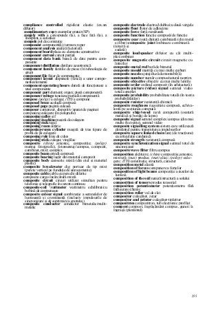255
compliance controlled rigidizat elastic (ex.un
difuzor)
complimentary copy exemplar gratuit (SP)
comply with a corespunde (la), a face faţă (la), a
îndeplini, a satisface
compole pol de comutaţie
component component(ă); termen; reper
component analysis analiză factorială
component board placa cu elemente constructive
component current curent parţial
component data bank bancă de date pentru com-
ponente
component distillation distilare azeotropică
component family familie de piese (în tehnologia de
grup)
component file fişier de componente
component layout dispunere (fizică) a unor compo-
nente/elemente
component operating hours durată de funcţionare a
unei componente
component part element; organ; piesă componentă
component voltage tensiune parţială/componentă
compose (poligr) a culege; (TH) a compune
composed brace acoladă compusă
composed page pagină culeasă
composer compozer, dispozitiv/aparat de paginat
composing culegere (în poligrafie)
composing galley şif
composing machine maşină de culegere
composing rack regal
composing room zeţărie
composing-room cylinder maşină de tras tipare de
probă de pe culegere
composing rule linie de cules
composing stick culegar, vingălac
composite (chim) amestec, compoziţie; (poligr)
montaj foto(grafic), fotomontaj//compus, compozit,
combinat, mixt; complex
composite beam grindă compusă
composite bearing lagăr din material compozit
composite body caroserie mixtă (din oţel şi material
plastic)
composite breakwater dig portuar de tip mixt
(perete vertical pe fundaţie de anrocamente)
composite cable cablu cu perechi diferite
composite cargo încărcătură mixtă
composite circuit circuit utilizat simultan pentru
telefonie şi telegrafie în curent continuu
composite-coil vattmeter wattmetru echilibrat/cu
bobină de compensare
composite colour signal combinaţie a semnalelor de
luminanţă şi crominanţă (inclusiv impulsurile de
sincronizare şi de suprimare a spotului)
composite conductor conductor bimetalic/multi-
metalic
composite electrode electrod dublu/cu două vergele
composite float flotor de adâncime
composite force forţă rezultantă
composite function funcţie compusă/de funcţie
composite gear roată dinţată combinată (din metal
şi fibre) composite joint îmbinare combinată
(nituită şi
sudată)
composite loudspeaker difuzor cu căi multi-
ple/combinat
composite magnetic circuit circuit magnetic cu
întrefier
composite-metal rod bară de bimetal
composite mould matriţă cu mai multe cuiburi
composite nozzle ajutaj/duză demontabil(ă)
composite number număr compus/natural neprim
composite objective obiectiv cu mai multe lentile
composite order ordinul compozit (în arhitectură)
composite picture (video) signal semnal video
total/complet
composite probability probabilitate totală (în teoria
probabilităţilor)
composite resistor rezistenţă chimică
composite roughness rugozitate compusă, echiva-
lentă pe secţiunea compusă
composite ship/vessel navă compozită (osatură
metalică şi bordaj de lemn)
composite signal semnal complex/compus (din mai
multe frecvenţe), semnal video
composite signalling system sistem care utilizează
pământul pentru transmiterea impulsurilor
composite square linked chain lanţ (de tracţiune)
cu articulaţie cardanică
composite strength rezistenţă compusă
composite synchronization signal semnal total de
sincronizare
composite wave filter filtru compus
composition alcătuire; (chim) compoziţie,amestec,
mixtură; (mat) produs; (met) aliaj; (poligr) cule-
gere; (TH) constituţie, structură, caracter
composition metal alamă
composition of forces compunere a forţelor
composition of light beams compoziţie a razelor de
lumină
composition of the soil natură/structură a solului
composition of tensors produs tensorial
composition potentiometer potenţiometru fără
înfăşurare/chimic
composition roller val de clei
compositor culegător, zeţar
compositor and printer culegător-tipăritor
compositron compozitron, tub electronic profilat
compost compost, îngrăşământ compus, gunoi//a
îngraşă (pământul)
 