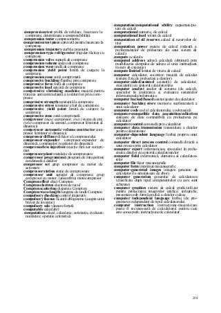258
compression test probă de refulare, încercare la
compresie, determinare a compresibilităţii
compression tester compresometru
compression test piece epruvetă pentru încercare la
compresie
compression trajectory curbă a presiunii
compression-type refrigerator frigider/răcitor cu
compresie
compression valve supapă de compresie
compression volume spaţiu de compresie
compression wave undă de compresie
compression yield point limită de curgere la
compresie
compression zone zonă comprimată
compressive buckling flambaj prin compresie
compressive force forţă de compresie
compressive load sarcină de compresie
compressive shrinking machine maşină pentru
tratarea anticontractantă a ţesăturilor prin com-
presie
compressive strength rezistenţă la compresie
compressive stress tensiune/ efort de compresie
compressive yield point limită de curgere la
compresie
compressive zone zonă comprimată
compressor (mas) compresor; (nav) stopa de puţ;
(tele) compresor de semnal, compresor limitator al
dinamicii
compressor automatic volume contractor com-
presor limitator al dinamicii
compressor diffuser difuzor al compresorului
compressor-expander compresor-expandor de
dinamică, compandor, regulator de dinamică
compressorless injection injecţie fără aer compri-
mat
compressor plant instalaţie de compresoare
compressor program(me) program de înregistrare
condensată a datelor
compressor set grup compresor cu motor de
acţionare
compressor station staţie de compresoare
compressor unit agregat de compresie; grup
compresor cu motor; (ansamblu) motocompresor
Compton effect efect Compton
Compton electron electron de recul
Compton scattering dispersie Compton
Compton wave-length lungime de undă Compton
compulsory checking control imperativ
compulsory licence licenţă obligatorie (asupra unui
brevet de invenţie)
compulsory sale vânzare forţată
computable calculabil
computation calcul, calculaţie; estimaţie, evaluare;
numărare; operaţie aritmetică
computation/computational ability capacitate/pu-
tere de calcul
computaţional numeric, de calcul
computaţional load volum de calcul
computation of oil reserves calcul al rezervelor de
ţiţei
computation power putere de calcul (măsură a
performanţelor de prelucrare ale unui sistem de
calcul)
compute a calcula
computed address adresă calculată (obţinută prin
modificarea câmpului de adrese al unei instrucţiuni
în curs de execuţie)
compute limited limitat de viteza de calcul
computer calculator, socotitor; maşină de calculat
(sistem fizic de prelucrare a datelor)
computer-aided/assisted asistat(ă) de calculator,
executat(ă) cu ajutorul calculatorului
computer analyst analist de sisteme (de calcul),
specialist în analizarea şi evaluarea sistemelor
informaţionale/informatice
computer backed/based asistat/ajutat de calculator
computer backing store memorie suplimentară a
unui calculator
computer code cod al calculatorului, cod-maşină
computer-compatible data acquisition/collection
culegere de date compatibilă cu prelucrarea pe
calculator
computer control comandă prin calculator
computer data transmission transmitere a datelor
pentru calculatoare
computer-dependent language limbaj propriu unui
calculator
computer direct process control comandă directă a
unui proces prin calculator
computer expert informatician, specialist în prelu-
crarea datelor cu ajutorul calculatoarelor
computer field informatică, domeniu al calculatoa-
relor
computer file fişier mecanografic
computer form imprimat mecanografic
computer-generated images imagini generate de
calculator (la simulatoare de zbor)
computer generation generaţie de calculatoare
(clasificate după tipul componentelor cu care sunt
echipate)
computer graphics sistem de calcul grafic/utilizat
pentru prelucrarea imaginilor grafice; infografie,
prezentare sub formă grafică a datelor culese
computer independent language limbaj (de pro-
gramare) independent de tipul calculatorului
computer instruction instrucţiune-maşină/care
poate fi recunoscută de calculatorul pentru care
este concepută; instrucţiune de calculator
 