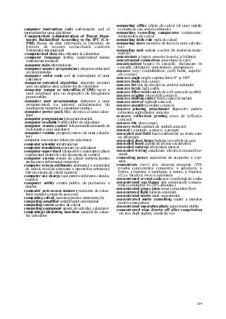 259
computer instruction code cod-maşină; cod al
instrucţiunilor unui calculator
Computerized Administration of Patent Docu-
ments Reclassified According to the IPC (CA-
PRI) Banca de date referitoare la literatura de
brevete de invenţii reclasificată conform
Sistemului internaţional
computerized data date obţinute la calculator
computer language limbaj (cuprinzând numai
instrucţiuni)-maşină
computer mân informatician
computer maşter program(me) program principal
al calculatorului
computer order code cod de instrucţiuni al unui
calculator
computer-oriented algorithm algoritm orientat
spre un/adaptat unui anumit tip de calculator
computer output to microfilm (COM) ieşire a
unui calculator spre un dispozitiv de înregistrare
pe microfilm
computer part programming elaborare a unui
program-piesă cu ajutorul calculatorului (în
conducerea numerică a maşinilor-unelte)
computer power pack bloc de reţea al unui calcu-
lator
computer program(me) program-maşină
computer-readable lizibil/citibil de calculator
computer remote contro! telecomandă/comandă de
la distanţă a unui calculator
computer routine program intern (al unui calcula-
tor)
computer run trecere/rulare pe calculator
computer scientist informatician
computer simulation simulare pe calculator
computer-supervised (dispozitiv) autosupravgheat
cuprinzând propriile sale elemente de control
computer system sistem de calcul numeric/pentru
prelucrarea informaţiei numerice
computer system arithmetic aritmetică a sistemului
de calcul, mod de efectuare a operaţiilor aritmetice
într-un sistem de calcul numeric
computer use charge taxă pentru utilizarea calcula-
toarelor
computer utility centru public de prelucrare a
datelor
computer zero-access memory memorie de calcu-
lator rapidă/cu timp de acces nul
computing calcul, operaţie/proces matematic(ă)
computing amplifier amplificator operaţional
computing centre centru de calcul
computing equipment aparat de calculat, calculator
computing/calculating machine maşină de calcu-
lat, calculator
computing office oficiu de calcul (al unei unităţi
economice sau social-culturale)
computing recording comparator comparator,
înregistrator de calcul
computing slide rule riglă de calcul
computing store memorie de lucru (a unui calcula-
tor)
computing unit unitate a scării (în statistica mate-
matică)
concatenate a lega/a conecta în serie, a înlănţui
concatenated connection conexiune în serie
concatenation legare în cascadă; declanşare în
cascadă; înlănţuire, concatenare, juxtapunere
concave (agr) contrabătător; (arh) boltă, cupolă//
(ßz) concav
concave angle unghi cuprins între 0° şi 180°
concave bank mal concav
concave bit tăiş de sfredel cu centrul cufundat
concave brick ţiglă curbă
concave fillet weld sudură de colţ concavă/scobită
concave grating reţea/grilă concavă
concave milling cutter freză concavă/inelară
concave mirror oglindă concavă
concave mould racordare concavă
concave planing attachment dispozitiv pentru
rabotarea suprafeţelor concave
concave reflection grating reţea de reflecţie
concavă
concave tile olan concav
concave weld cusătură de sudură concavă
conceal a ascunde, a masca, a acoperi
concealed coal field bazin carbonifer cu strate care
nu aflorează
concealed door hinge balama invizibilă de uşă
concealed hood capotă de ploaie escamotată
concealed outcrop afloriment mascat
concealed wiring canalizare electrică mascată/as-
cunsă
concealing power capacitate de acoperire a vop-
selei
concentrate (miri} şlic, minereu preparat; (TH)
produs concentraţia concentra; a aglomera; a
limita, a îngusta, a restrânge, a satura, a îngroşa;
(fiz) a focaliza; (met) a aglomera
concentrated crystal soda sescvicarbonat de sodiu
concentrated gas liquor apă amoniacală concen-
trată (conţinutul 16-28% amoniac)
concentrated grape juice must concentrat/fiert
concentrated light lumină orientată
concentrated matte mată concentrată
concentrated matte (s)melting topire a matelor
pentru concentrare
concentrated superphosphate superfosfat dublu
concentrated wine drawn off after congelation
vin tras după îngheţ, inimă de vin
 