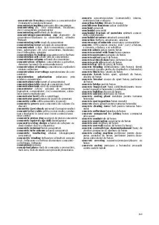 260
concentrate freezing congelare a concentratelor
(tratament la metale neferoase)
concentrate(s)melting extragere din concentrate
concentrating (ßz, lele) concentrare, focalizare;
(miri) concentrare a minereurilor
concentrating coil bobină de focalizare
concentrating/concentration cup dispozitiv de
concentrare/focalizare (a electronilor), cilindru
Wehnelt
concentrating table masă de concentrare
concentrating tower coloană de concentrare
concentration (chim, hidr) concentraţie, concen-
trare, aglomerare; (ßz, tele) concentrare, focalizare;
(met) îmbogăţire, saturaţie
concentration by boiling concentrare prin fierbere
concentration cell celulă/ pilă de concentraţie
concentration column coloană de concentrare
concentration of holes concentraţie a golurilor,
densitate lacunară (la semiconductoare)
concentration of mining concentrarea exploatării
miniere subterane
concentration overvoltage supratensiune de con-
centraţie
concentration polarization polarizare prin
scăderea concentraţiei
concentration ratio raport al concentraţiei
concentration table masă de concentrare, herd
concentration tank cuvă de concentrare
concentrator (chim) coloană de concentrare,
îngroşător, concentrator; (in/) concentrator, calcu-
lator pentru multiplexare
concentrator bowl tobă a centrifugei
concentrator panel panou de jacuri/de comutare
concentric cable cablu concentric (coaxial)
concentric groove şanţ concentric/de scăpare (la
discuri)
concentric (jaw) chuck universal (la maşini-unelte)
concentric-lay cable cablu cu mai multe conduc-
toare împletite în jurul unei inimi centrale/unui
miez central
concentric piston ring segment de piston concentric
concentric squirrel cage mill dezintegrator
concentric-string design schemă de echipare cu
două rânduri de ţevi concentrice
concentric terminal bornă concentrică
concentric tube column coloană concentrică
concentric weathering alterare (dezagregare)
concentrică
concentric winding înfăşurare cilindrică concen-
trică; înfăşurare cu bobine elementare concentri-
ce/îmbinate, îmbucate
concept(ion) noţiune
conceptual phase fază de concepţie a proiectării,
fază zero, fază de studiu care precede proiectarea
concern concern/societate (comercială); interes,
participare într-o afacere
concertina folding fâlţuire în zigzag
conchiferous limestone calcar cochilifer
conchoid concoidă
conchoidal concoidal
conchoidal fracture of porcelain spărtură concoi-
dală a porţelanului
conchoidal structure structură concoidală
concoction fierbere, amestecare, amestec
concrescence of minerals concreştere a mineralelor
concrete (TH) concret; practic; real// (cstr) a betona,
a cimenta, a îndesa, a se solidifica
concrete admix adaos pentru beton
concrete aerated with foam beton spumos
concrete aggregates agregate de beton
concrete apron mască de beton
concrete arch(ed) dam baraj de beton în arc
concrete arch rib nervură de beton
concrete bay dală de pavaj de beton
concrete blinding îmbrăcăminte (din beton); formă
tronconică (pentru proba de răspândire a betonului)
concrete block bloc/ piatră de beton
concrete break beton spart, spărtură de beton,
alicărie de beton
concrete breaker ciocan de spart beton, perforator
de beton
concrete bridge pod de beton
concrete buggy/cart benă echilibrată(pentru trans-
portul manual al betonului), tomberon
concrete building cheson de beton
concrete caisson construcţie de beton
concrete casting plant instalaţie pentru turnarea
betonului
concrete cast in position beton monolit
concrete chute jgheab pentru turnarea betonului
concrete chuting tower bob pentru turnarea beto-
nului
concrete cofferdam batardou de beton
concrete compacted by jolting beton compactat
prin şocuri
concrete conduit tub de beton
concrete construction construcţie de beton
concrete core sâmbure de beton
concrete corewall nucleu de beton (la baraj)
concrete corewall-type dam/embankment baraj de
pământ compactat cu sâmbure de beton
concrete coring machine perforator pentru decu-
parea caratelor de beton; perforator pentru decu-
parea epruvetelor de beton
concrete covering acoperire/protejare/placare cu
beton
concrete curing protejare a betonului proaspăt
contra uscării rapide
 