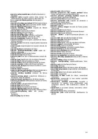 261
concrete curing membrane peliculă protectoare a
betonului
concrete cutter maşină pentru tăiat rosturi în
îmbrăcămintea de beton concrete dam baraj de
beton concrete disintegration dezintegrare a
betonului
concrete-elevating gear/plant lift/bob pentru beton
concrete facing slab panou de beton pentru faţade
concrete filled in bags beton în saci
concrete finishing machine maşină de finisat
îmbrăcăminte de beton
concrete floor pardoseală de beton
concrete form cofraj (de beton)
concrete forming cofraj, cofrare
concrete form vibration vibraţie a cofrajelor
concrete form vibrator vibrator de cofraj
concrete foundation fundaţie de beton
concrete fracture beton spart, spărtură de beton,
alicărie de beton
concrete grouter torcretor; maşină pentru injectarea
betonului
concrete-gun maşină/aparat de injectat ciment, de
torcretat
concrete hardcore sfărâmături de beton
concrete hardener/hardening agent agent de
întărire a betonului
concrete hoist lift/bob pentru beton
concrete-in-mass beton masiv
concrete joint rost într-o îmbrăcăminte rutieră de
beton
concrete lane bandă/cale (de circulaţie) betonată
concrete lined căptuşit/susţinut cu beton
concrete lining tencuială/îmbrăcăminte de beton
concrete masonry zidărie din blocuri de beton
concrete mix design determinare/stabilire a com-
poziţiei betonului
concrete mixer betonieră
concrete mixing and placing fabricare/preparare a
amestecului şi punere în operă a betonului
concrete mixing machine malaxor de beton,
betonieră
concrete mixing plant centrală de fabricare a
betonului; staţie de betoane
concrete mosaic paving pavaj de beton mozaic
concrete pavement îmbrăcăminte rutieră de beton,
pavaj de beton
concrete pillar coloană/stâlp de beton
concrete pipe tub de beton
concrete placer transportor de beton
concrete-placing gun pistol de torcretat
concrete-placing tower bob pentru turnarea beto-
nului concrete-placing tube tub pentru
turnarea
betonului
concrete plug dop de beton
concrete pole stâlp de beton
concrete poured by the tremie method beton
turnat (sub apă) prin metoda pâlniei fixe
concrete pressure grouting machine maşină de
torcretat/pentru injectarea betonului
concrete protection protejarea betonului
concrete protection tent rogojini de protecţie a
betonului (în timpul prizei)
concrete pump pompă de beton
concreter betonist
concrete railway sleeper traversă de beton pentru
calea ferată
concrete road drum de beton
concrete road paver maşină de betonat drumuri
concrete sewer canal de beton
concrete shelter acoperire/protejare/placare cu
beton
concrete slab dală/grindă/placă/talpă de beton
concrete spreader distribuitor de beton
concrete steel beton armat
concrete strip bandă/ cale (de circulaţie) de beton
concrete support coloană/stâlp de beton
concrete tank rezervor de beton
concrete test hammer sclerometru pentru beton
concrete testing încercarea betonului
concrete test specimen epruvetă de beton
concrete tower stâlp de beton
concrete trestie estacadă de beton
concrete vacuumating vacuumarea betonului
concrete vibrating equipment utilaj pentru vibrarea
betonului
concrete walling zidărie de beton
concrete waterproofing impermeabilizarea beto-
nului
concrete weir stăvilar/baraj de beton
concreting betonare
concreting plant fabrică de beton; staţie de betoane
concreting programme program/plan (calendaristic)
de betonare
concreting tower turn elevator pentru beton
concretion concreţiune
concretion of linie nodul de calcar, concreţiune
calcaroasă
concurrency concurenţă (a mai multor activităţi
într-un sistem de calcul)
concurrency parallel processing execuţie a
operaţiilor în paralel, prin intermediul unui
compilator special, fără modificarea codului de
origine
concurrent cu un punct comun, concurent, coinci-
dent, convergent
concurrent forces forţe concurente
concurrent jobs rulări/activităţi desfăşurate în
paralel
 