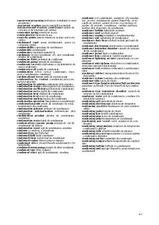 262
concurrent processing prelucrare simultană (a unor
programe)
concurrent reaction reacţie paralelă/secundară
concussion and traction contrivance aparat de
ciocnire şi de tracţiune (căi ferate)
concussion spring amortizor cu arc
concussion test încercare la şoc
concyclic points puncte situate pe acelaşi cerc/con-
ciclice
condemned road şosea condamnată; şosea cu
circulaţie oprită
condensability capacitate de condensare
condensable condensabil
condensance reactanţă capacitivă
condensate (termo) condensat; (fîz, petr) condensat,
produs de condensare
condensate field zăcământ de condensat
condensate pump pompă de condensat
condensate recovery exploatare a zăcământului de
gaze condensate
condensate well sondă de condensat
condensation (chim, termo) condensare; (mas,
meteo) condensaţie, condensat
condensational waves unde de compresiune
condensation by contact condensare prin con-
tact/pe suprafaţă
condensation by mixing condensare prin amestec
condensation centre centru/germen de condensare
condensation coefficient coeficient de condensare
condensation curve curbă de condensare
condensation heat căldură de condensare
condensation level nivel de condensare
condensation nucleus nucleu de condensare
condensation operation funcţionare cu condensaţie
condensation point punct de condesare/de rouă,
temperatură de condensare
condensation polymer polimer de condensare
condensation polymerization polimerizare prin
condensare
condensation product produs de condensare,
condensat
condensation resin răşină de condensare
condensation vacuum pump pompă de vid de
condensare/de difuzie
condensation water apă de condensare, condens
condense a condesa, a comprima
condensed gas gaz lichefiat
condensed milk lapte condensat
condensed rings cicluri/nuclee condensate
condensed roman (litere) anticva înguste
condensed sliver pretort/bandă condensat(ă) (în
ind.textilă)
condensed-steam pump pompă de abur condensat
condensed type litere înguste
condensed water apă de condensare, condens
condenser (el) condensator, capacitor; (ßz) conden-
sor; (termo) condensator, aparat frogorific; (text)
cardă de pretort; aparat divizor cu cureluşe al
cardei de pretort, condensor; tambur perforat,
tambur-sită; dispozitiv de condensare
condenser bobbin bobină de semitort
condenser card cardă de pretort
condenser coating armătură a condensatorului
condenser coil serpentină de condensator
condenser duty/heat căldură cedată/preluată de
condensator
condenser electroscope electroscop cu condensator
condenser ionization chamber cameră de ionizare
de tip condensator
condenser jacket husă a radiatorului
condenser lens condensor, lentilă condensor
condenser lightning arrester paratrăsnet cu con-
densator
condenser microphone microfon cu condensator,
microfon capacitiv/electrostatic
condenser reel armătura înfăşurată a condensato-
rului
condenser rubber manşon/pantalon frecător (în
ind.textilă)
condenser system instalaţie de condensare
condens