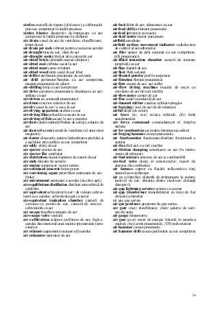 26
airdox metodă de rupere (dislocare) a cărbunelui
prin aer comprimat la înaltă presiune
airdox blaster dispozitiv de împuşcare cu aer
comprimat la înaltă presiune (la cărbuni)
air drain canal de aer/de ventilaţie; răsuflătoare;
tirant de aer
air drain pet cock robinet pentru evacuarea aerului
air draught tiraj de aer; vână de aer
air-draught cooler răcitor prin curent de aer
air-dried brick cărămidă nearsă (chirpici)
air-dried coal cărbune uscat la aer
air-dried meat carne zvântată
air-dried wood lemn uscat în aer liber
air drifter perforator pneumatic de coloană
air drill perforator/burghiu cu aer comprimat,
maşină pneumatică de găurit
air-drilling foraj cu aer comprimat
air drive acţionare pneumatică; împingere cu aer;
spălare cu aer
air-driven cu comandă pneumatică
air drum rezervor/colector de aer
air-dry uscat la aer// a usca la aer
air-drying apparatus uscător cu aer
air-drying film peliculă cu uscare la aer
air-drying of fish uscare la aer a peştelui
air duet canal/conductă/burlan de aer(aj), aducţie de
aer
air duet (of a core) canal de ventilaţie (al unui miez
magnetic)
air duster dispozitiv pentru îndepărtarea prafului şi
a aşchiilor prin suflare cu aer comprimat
air eddy vârtej de aer
air ejector ejector de aer
air ejector fân ventilator
air elutriation clasare/separare în curent de aer
air ends ferestre de aerisire
air engine compresor; motor termic
air-entrained concrete beton poros
air entraining agent plastifiant antrenant de aer
(bule)
air entrainment antrenare a aerului (de către apă)
air-equilibrium distillation distilare atmosferică în
echilibru
air equivalent echivalent în aer// de valoare echiva-
lentă cu a aerului; echivalent/egal cu aerul
air-equivalent ionization chamber cameră de
ionizare cu perete de aer, cameră de ionizre
echivalentă cu aer
air escape răsuflare/scăpare de aer
air-escape valve ventuză
air exfiltration scăpare/exfiltrare de aer, fugă a
aerului din interiorul unei incinte (presurizate) spre
exterior
air exhaust eşapament/evacuare a(l) aerului
air exhaustor aspirator de aer
air feed debit de aer; alimentare cu aer
air-feed drill perforator pneumatic
air-feed jet motor cu reacţie
air-feed motor motor pneumatic
airfield aerodrom
airfield surface movement indicator radiolocator
de control al aerodromului
air filer aparat de pilit acţionat cu aer comprimat;
pilă pneumatică
air-filled ionization chamber cameră de ionizare
(umplută) cu aer
air flap clapetă de şoc
air fleet flotă aeriană
air-floated powder praf în suspensie
air flotation flotaţie pneumatică
air flow curent de aer; aer suflat
air-flow drying machine maşină de uscat cu
circulaţie de aer (în ind. textilă)
air-flow meter contor de aer
air flue canal (conductă) de aer
air-foamed rubber cauciuc celular/spongios
air fog(ging) voal de aer (la developare)
airfoil aripă (de avion)
air force (av, mii) aviaţie militară; (fiz) forţă
aerodinamică
air force command comandament al forţelor
aeriene
air for combustion aer pentru întreţinerea arderii
air forging hammer ciocan pneumatic
air fractionation fracţionare/distilare fracţionată a
aerului
air-free fără aer; cu vid; rarefiat
air-friction damping amortizare cu aer (la instru-
mente de măsurat)
air-fuel mixture amestec de aer şi combustibil
air-fuel ratio dozaj al amestecului; raport de
amestec (în combustie)
air furnace cuptor cu flacără reflectată/cu tiraj
natural/cu reverberaţie
air ga p întrefier; distanţă de străpungere la sudare;
interval de aer; distanţa dintre electrozi; distanţă
disruptivă
air-gap lightning arrester eclator cu coarne
air-gap transformer transformator cu miez de fier
divizat/cu întrefier
air gas gaz aerian
air-gas producer generator de gaz aerian
air gate (met) răsuflătoare; (min) galerie de aeri-
sire/de aeraj
air gauge manometru
air gun (geol) sursă de energie folosită în seismica
marină; (mii) armă pneumatică; (TH) pulverizator
air hammer ciocan pneumatic
air hammer drill ciocan perforator cu aer comprimat
 