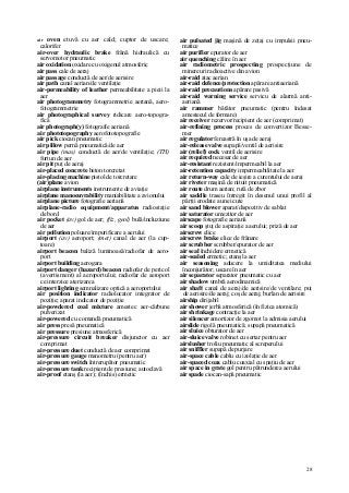 28
air oven etuvă cu aer cald; cuptor de uscare;
calorifer
air-over hydraulic brake frână hidraulică cu
servomotor pneumatic
air oxidation oxidare cu oxigenul atmosferic
air pass cale de aeraj
air passage conductă de aer/de aerisire
air path canal aerian/de ventilaţie
air-permeability of leather permeabilitate a pieii la
aer
air photogrammetry fotogrammetrie aeriană, aero-
fotogrammetrie
air photographical survey ridicare aero-topogra-
fică
air photograph(y) fotografie aeriană
air phototopography aerofototopografie
air pick ciocan pneumatic
air pillow pernă pneumatică/de aer
air pipe (mas) conductă de aer/de ventilaţie; (TH)
furtun de aer
air pit puţ de aeraj
air-placed concrete beton torcretat
air-placing machine pistol de torcretare
(air)plane avion
airplane instruments instrumente de aviaţie
airplane manoeuvrability maniabilitate a avionului
airplane picture fotografie aeriană
airplane-radio equipment/apparatus radiostaţie
de bord
air pocket (av) gol de aer; (fiz, geol) bulă/incluziune
de aer
air pollution poluare/impurificare a aerului
airport (av) aeroport; (met) canal de aer (la cup-
toare)
airport beacon baliză luminoasă/radiofar de aero-
port
airport building aerogara
airport danger (hazard) beacon radiofar de pericol
(avertisment) al aeroportului; radiofar de aeroport
ce interzice aterizarea
airport lighting semnalizare optică a aeroportului
air position indicator radiolocator integrator de
poziţie; aparat indicator de poziţie
air-powdered coal mixture amestec aer-cărbune
pulverizat
air-powered cu comandă pneumatică
air press presă pneumatică
air pressure presiune atmosferică
air-pressure circuit breaker disjunctor cu aer
comprimat
air-pressure duet conductă de aer comprimat
air-pressure gauge manometru (pentru aer)
air-pressure switch întrerupător pneumatic
air-pressure tank recipient de presiune; autoclavă
air-proof etanş (la aer); (închis) ermetic
air pulsated jig maşină de zeţaj cu impulsii pneu-
matice
air purifier epurator de aer
air quenching călire în aer
air radiometric prospecting prospecţiune de
minereuri radioactive din avion
air-raid atac aerian
air-raid defence/protection apărare antiaeriană
air-raid precautions apărare pasivă
air-raid warning service servicu de alarmă anti-
aeriană
air rammer bătător pneumatic (pentru îndesat
amestecul de formare)
air receiver rezervor/recipient de aer (comprimat)
air-refining process proces de convertizor Besse-
mer
air regulator fereastră în uşa de aeraj
air-release valve supapă/ventil de aerisire
air (relief) cock ventil de aerisire
air required necesar de aer
air-resistant rezistent/impermeabil la aer
air-retention capacity impermeabilitate la aer
air return-way cale de ieşire a curentului de aeraj
air riveter maşină de nituit pneumatică
air route drum aerian; rută de zbor
air saddle traseu întregit în desenul unui profil al
părţii erodate a unei cute
air sand blower aparat/dispozitiv de sablat
air saturator umezitor de aer
airscape fotografie aeriană
air scoop ştuţ de aspiraţie a aerului; priză de aer
airscrew elice
airscrew brake elice de frânare
air scrubber scrubber/epurator de aer
air seal închidere ermetică
air-sealed ermetic; etanş la aer
air seasoning aducere la umiditatea mediului
înconjurător; uscare în aer
air separator separator pneumatic cu aer
air shadow umbră aerodinamică
air shaft canal de aeraj/de aerisire/de ventilare; puţ
de aerisire/de aeraj; coş de aeraj; burlan de aerisire
airship dirijabil
air shower jerbă atmosferică (în fizica atomică)
air shrinkage contracţie la aer
air silencer amortizor de zgomot la admisia aerului
airslide rigolă pneumatică; supapă pneumatică
air sluice obturator de aer
air-sluice valve robinet cu sertar pentru aer
airslusher troliu pneumatic al screperului
air sniffler supapă de purjare
air-space cable cablu cu izolaţie de aer
air-spaced coax cablu coaxial cu spaţiu de aer
air space in grate gol pentru pătrunderea aerului
air spade ciocan-sapă pneumatic
 