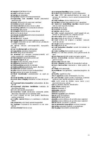 29
air sparger distribuitor de aer
air split ramificaţie de aeraj
air spring arc pneumatic
air squeezer maşină de format pneumatică
air-squeezing core machine maşină pneumatică
pentru miezuri
air stack difuzorul de la gura unui ventilator
air station aeroport; aerogara
air-steam mixture amestec de aer cu abur
air steering control servo-comandă de direcţie
air strainer filtru de aer
air strangler bobină de şoc cu miez de aer
air st rea m curent de aer
air-stream atomization pulverizare pneumatică
air sucker aspirator
air suction sorb; ventuză
air-suction inlet orificiu pentru aspirarea aerului
air supply alimentare cu aer; debit de aer; producere
a aerului comprimat
air survey ridicare aerotopografică; topografie
aeriană
air survey photograph aerofotogramă
air suspension suspensie pneumatică
air swirl vârtej de aer atmosferic
air terminal (av) aerogara terminus/centrală; (el)
partea superioară a unui paratrăsnet
air thermometer termometru pentru aer
air throttle clapetă de aer
air-tight (închis) ermetic; etanş (la aer)
air tightness etanşeitate (la aer)
air-tight packing garnitură de etanşare
air-tight partition despărţitură etanşă; dig etanş
air-tight seal închidere ermetică
air time timp de emisie (al unui radioemiţător)
air tint culoare de revenire (la metale)
air-tired tractoloader autoîncărcător cu cupă pe
pneuri
air-to-air homing autoghidare aer-aer
air-to-air laser ranging telemetrie cu laser de tip aer-
aer
air-to-ground data transmitter radioemiţător de date
aer-sol
air-to-ground television installation instalaţie de
televiziune bord-sol
air tool sculă/unealtă pneumatică
air-to-surface vessel radiolocator aeropurtat pentru
detectarea obiectelor de pe suprafaţa mării
air tower coloană de aer; post pentru distribuirea
aerului comprimat
air traffic control dirijare şi coordonare a traficului
aerian
(air) trajectory cale ferată aeriană/suspendată
air trammer locomotivă de manevră cu aer com-
primat
air-travel ticket bilet de avion
air treatment/handling tratare a aerului
air trowel mala pneumatică; mistrie pneumatică
air tube (TH) tub/conductă/burlan de aeraj/ de
aerisire/ de ventilaţie; (auto) cameră pneumatică/de
anvelopă
air-tube radiator răcitor tubular de aer
air turbine turbină pneumatică/cu aer comprimat
air turn-over mo(u)lding machine maşină pneu-
matică rotativă pentru formare
air twirl vârtej de aer
air tyre/tire anvelopă
air uptake aducţie de aer
air valve supapă pneumatică; ventil/supapă de aer;
robinet cu sertar pentru aer; obturator de aer
air-valve tube valvă a camerei de aer
air-vane paletă de aer (de ex. la ventilator)
air-vent orificiu de scăpare a aerului; ventuză;
ventil de aerisire
air vessel rezervor/colector de aer
air-wall perete de aer
air-wall ionization chamber cameră de ionizare cu
perete de aer
air-water cooling răcire mixtă cu aer şi apă
airway (av) rută/linie aeriană; (min) galerie/canal de
aeraj
airway beacon radiofar pentru navigaţie aeriană
airway cross-section secţiune transversală a unei
galerii de aeraj
airway map hartă de zbor
airways company societate de transporturi aeriene
airways intersection intersecţie a două galerii de
aeraj
air winch troliu pneumatic
airworthiness navigabilitate; capacitate/pregătire de
zbor
airworthy capabil de zbor
Airy's equation ecuaţia diferenţială a lui Airy
air zero locator aparat pentru localizarea centrului
exploziei unei bombe atomice în atmosferă
aisle (arh) aripă de clădire; naos, navă; (cstr)
interval de trecere, culoar
ajar pe jumătate deschis, întredeschis
ajour fabric ţesătură ajur
aktivin cloramină-T
alabamine astatiniu
alabaster alabastru
alabaster gypsum gips alabastru
alacet acetat de aluminiu
alactacid fără acizi lactici
alamides amide alifatice ale acizilor graşi superiori
alamines amine alifatice ale acizilor graşi superiori
alarm alarmă; avertizor// a alarma
aiarm automatic transmitter avertizor automat
alarm fuse siguranţă fuzibilă cu semnalizare
alarm gauge manometru semnalizator
 