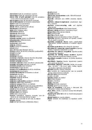 30
alarm horn hupă de semnalizare acustică
alarm lamp lampă de semnalizare/de apel
alarm relay of grid potenţial releu de semnaliza-
re/de control al potenţialului de grilă
alarm signal semnal de alarmă/de avertizare
alarm thermometer termometru semnalizator
alaskit alaskit (rocă plutonică)
albata argint-nichel (primar)
albedo albedo, coeficient de reflexie
albedometer albedometru
albite albit (feldspat sodic)
albocarbon naftalină
albomycin albomicină
albronze bronz cu aluminiu
albumin albumină
albumin copying copiere cu albumină
albuminometer albuminometru
alburnum alburn
alcalescence alcalinitate
alchemy alchimie
alchlor clorură de aluminiu
alclad alclad
alco (Al-Cu) cupal (bimetal Al-Cu)
alcogas amestec de alcool cu benzină (combustibil)
alcogel alcoolgel
alcohol alcool
alcoholate alcoolat
alcoholate of plants extracţie alcoolică din plante
alcohol beverages băuturi alcoolice
alcohol exchange alcooliza
alcoholic ammonia soluţie alcoolică a amoniacului
alcoholic extraction extracţie cu alcool
alcoholic potash potasă alcoolică
alcohol lamp lampă de spirt
alcohol of crystallization alcool de cristalizare
alcoholometer alcoolmetru
alcohol thermometer termometru cu alcool .
alcoholysis alcooliza
alcove alcov; firidă, nişă
aldamine aldehidă-amoniac
aldehyde aldehidă
aldehyde condensation condensare aldolică
aldehyde resin răşină aldehidică
aldehyde tannage tăbăcire cu aldehide
aldehydic hydrogen hidrogenul grupei aldehidice
Aldis lamp proiector pentru semnale Morse
aldoform formaldehidă, aldehidă formică
aldol resin răşină aldolică
aldonic acids acizi aldonici
aldrin aldrin (insecticid)
aleatory întâmplător, aleatoriu, stocastic, care de-
pinde de un eveniment ulterior nesigur
alee sub vânt, în bordul de sub vânt, la adăpost
alembic alambic
aleph alef (prima literă a alfabetului ebraic)
aleurite aleurit
aleurolitealeurolit
Alford loop aerial/antenna cadru Alford/Gouriaud
algae alge (marine)
algaecide substanţă care inhibă creşterea algelor,
algecid
algebraic adjunct/complement complement alge-
bric, cofactor
algebraic error-correcting code cod algebric
autocorector
algebra of propositions calcul prepoziţional
alginate coating gelificare; încorporare în gel
alginic fibres fibre alginice/alginat
algol colorant algol
algol blue albastru algol
algorism sistem de numeraţie cu baza 10 (arab)
algorithm algoritm, succesiune de operaţii, ansam-
blu de reguli şi operatori
algorithm complexity theory teoria complexităţii
algoritmilor (cadrul matematic al studierii algorit-
milor)
algorithm equivalence echivalenţă de algoritmi
algorithm for comparing signed numbers algoritm
pentru compararea numerelor cu semn
algorithm for pattern recognition algoritm pentru
recunoaşterea semnelor
algorithm for shifting binary numbers algoritm
pentru deplasarea numerelor binare cu semn
algorithmic compiler traductor de limbaj algoritmic
(ALGOL)
algorithmic function funcţie algoritmică (pentru
care există un algoritm)
algorithmic language (ALGOL) limbaj de progra-
mare ALGOL • (de nivel înalt), limbaj algorit-
mic/pentru exprimarea algoritmilor
algraphy algrafie, tipar pe aluminiu
alias rezultate ale experimentelor care nu prezintă
interes pentru ipoteza verificată
alicyclic series serie aliciclică
alidad(e) alidadă
alidad(e) circle cerc alidad
alien străin; disjunct
alienate a înstrăina
alight a descinde
alighting aterizare; amerizare
alighting gear tren de aterizare
alight on something a da peste, a descoperi din
întâmplare (soluţia unei probleme)
align, aline a alinia; a aşeza pe aceeaşi linie/dreaptă;
a centra; a linia
aligned-grid tube/valve tub cu focalizarea/gruparea
electronilor
aligned nuclei (pi.) nuclee aliniate
aligner aliniator (în modulaţia cu impulsuri codifi-
cate)
 