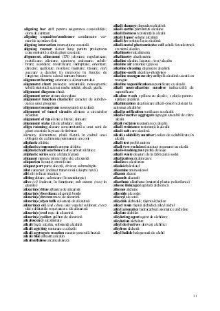 31
aligning bar ştift pentru asigurarea coaxialităţii;
dorn de centrare
aligning capacitor/condenser condensator ver-
nier/de acordare fină
aligning interaction interacţiune coaxială
aligning reamer alezor lung pentru prelucrarea
concomitentă a două găuri coaxiale
alignment, alinement (TH) jalonare; regularizare;
rectificare; aliniere; centrare; etalonare; echili-
brare; acordare; reverificare; îndreptare; orientare;
direcţie; egalizare; nivelare; înşiruire; trasare; (inf)
aşezare a datelor în memorie în funcţie de
lungime; aliniere a două numere binare
alignment bearing orientare a aliniamentului
alignment chart proiecţie orizontală; nomogramă;
tabelă statistică cu mai multe intrări; abacă; grafic
alignment diagram abacă
alignment error eroare de reglare
alignment function character caracter de subdivi-
zare a unui program
alignment nomogram nomogramă reticulară
alignment of tuned circuits aliniere a circuitelor
acordate
alignment of type linie a literei; aliniere
alignment stake tijă de ghidare; miră
align reaming alezare concomitentă a unei serii de
găuri coaxiale la piese de îmbinat
alimony alimentare, plată făcută în cadrul unei
obligaţii de a alimenta permanent un cont
aliphatic alifatic
aliphatic compound compus alifatic
aliphatic hydrocarbons hidrocarburi alifatice
aliphatic series serie alifatică/grasă
aliquant numere prime între ele; alicuantă
aliquation licuaţie; stratificare
aliquot part parte alicotă, divizor, submultiplu
alist canarisit, înclinat transversal (despre navă)
alit alit (silicat tricalcic)
aliting alitare, calorizare (în metalurgie)
alive (el) încărcat; în funcţiune; sub curent; (nav) în
grandee
alizarin(e) blue albastru de alizarină
alizarin(e) bordeaux alizarină bordo
alizarin(e) brown maro de alizarină
alizarin(e) dyestuffs coloranţi de alizarină
alizarin(e) oil (ind chim) ulei vegetal sulfonat; (text)
ulei sulfatat/de roşu turcesc /de alizarină
alizarin(e) red roşu de alizarină
alizarin(e) yellow galben de alizarină
alkalescency alcalinitate
alkali bază, alcaliu, substanţă alcalină
alkali ag(e)ing maturare cu alcalii
alkali aggregate reaction reacţie generală bazică
alkali blue albastru alcalin
alkalicellulose alcaliceluloză
alkali damage degradare alcalină
alkali earths pământuri alcaline
alkali fastness rezistenţă la alcalii
alkali liquor soluţie alcalină
alkali lye soluţie/leşie alcalină
alkali-metal photoemissive cell celulă fotoelectrică
cu metal alcalin
alkalimeter alcalimetru
alkalimetry alcalimetrie
alkaline alcalin, leşietic; (text) alcalin
alkaline air amoniac (gazos)
alkaline cleaning degresare alcalină
alkaline-earth alcalino-pământos
alkaline manganese dry cell pilă alcalină uscată cu
mangan
alkaline saponification saponificare cu alcalii
alkali neutralization number indice/cifră de
saponificare
alkaline wash spălare cu alcalii; soluţie pentru
spălare alcalină
alkalinization alcalinizare alkali-proof rezistent la
acţiunea alcaliilor
alkali purification purificare cu alcalii
alkali-reactive aggregate agregat atacabil de către
alcalii
alkali reclaim regenerare cu alcalii
alkali resistance rezistenţă la alcalii
alkali salt sare alcalină
alkali solubility number indice de solubilitate în
alcalii
alkali test probă natron
alkali tyre reclaim (cauciuc) regenerat cu alcalii
alkali-washing test probă de leşie
alkali waste deşeuri de la fabricarea sodei
alkalization alcalinizare
alkalize a alcaliniza
alkaloid alcaloid
alkamine aminoalcool
alkanes alcani
alkanols alcanoli
alkathene alkathene (material plastic polietilenic)
alkene link(age) legătură alchenică
alkenes alchene
alkoxide alcoolat
alkoxyl alcooxil
alkydals alchidali; răşini alchidice
alkyd resin răşină alchidică alkyl alchil
alkyl aromatics hidrocarburi aromatice alchilate
alkylate alchilat
alkylating agent agent de alchilare
alkylation alchilare
alkyl derivatives derivaţi alchilici
alkylene alchenă
alkyl halide halogenură de alchil
 