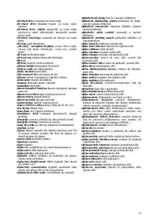 34
all-wheel drive acţionare pe toate roţile
all-wheel drive tractor tractor cu toate roţile
motrice
all-wheel drive vehicle automobil cu toate roţile
motrice/cu două diferenţiale; automobil pentru
teren variat
all-wheel steer(ing) comandă de direcţie pe toate
roţile
all wing aripă zburătoare
„all-wing" aeroplane/airplane avion fără coadă;
(avion tip) aripă zburătoare; avion tip „numai
aripă"
all wool de/din lână pură
all-wool rag zdrenţe/deşeu din lână pură
allyl alil
allylene propină, metil-acetilenă
allylene halide halogenură de alilenă
allylene oxide eter dipropargilic
allylic alcohol alcool alilic
allyl mustard oil izotiocianat de alil
allymer alimer (monomer al răşinilor alilice)
almacantar paralel de înălţime
almanac almanah; anuar; calendar
almandine almandin
almost-bounded function funcţie mărginită aproape
peste tot
almost-everywhere (a.e.) aproape peste tot
almost-metric pseudometrică
almost-periodic aproape periodic
almost-prime (număr) aproape prim
alnico (AI,Ni,Co-alIoy) alnico (aliaj de Al, Ni, Co)
aloe hemp cânepă aloe
along lines de-a lungul conductei
alongshore drift transport aluvionar/în lungul
ţărmului
alongside acostat cu bordul (la cheu)//bord la bord
alongside towing remorcare la ureche
along the strike pe direcţia stratului (zăcământului)
alophan alofan
alpaca alpaca (animal din familia lamelor); puf fin
al acestui animal; ţesături din lână de alpaca; ţe-
sătură imitaţie de alpaca
alpaca cloth (ţesătură) alpaca
alpac(c)a argentan
alpax silumin
alpha alfa (amplificare de curent latranzistoare)
alpha active alfa-radioactiv
alpha activity radioactivitate alfa
alphabet alfabet, mulţime de simboluri ale propo-
ziţiilor dintr-un limbaj
alpha-beta double-bond dublă legătură între atomi
de carbon a şi b
alpha-beta unsaturation legătură nesaturată între
atomii de carbon alfa şi beta ai nucleului
alphabetical office code cod alfabetic de centrală
alphabetic(al) string lanţ de caractere alfabetice
alphabetic duplicating punch perforator de dupli-
care/de copiere alfabetică
alphabetic interpreter interpret alfabetic (pentru
cartele perforate)
alphabetic print control comandă a scrierii
alfabetice
alphabetic printing punch perforator alfabetic cu
supraimprimare
alpha branch ramificare/ramură alfa
alpha burst detector detector de explozie alfa
alpha-cellulose celuloză alfa
alpha-chamber cameră/contor alfa
alpha-change emisiune (de particule) alfa
alpha-counter contor de raze alfa; contor (de
particule) alfa
alpha-counter tube contor de particule/ cameră alfa
alpha decay dezintegrare alfa
alpha disintegration energy energie de dezinte-
grare alfa
alpha emission emisiune de particule alfa
alpha emitter emiţător (de radiaţii) alfa
alpha emitting alfa-radioactiv
alpha fire-alarm avertizor/semnalizator alfa de
incendiu
alpha-line linie alfa a spectrului
alpha-luminescence alfaluminescenţă
alpha meter contor (de particule) alfa
alphanumeric alfanumeric (cu litere şi cifre)
alphanumeric character caracter alfanumeric
(simbol al mulţimii formate din literele alfabetului,
cifrele zecimale, semnele de punctuaţie)
alphanumeric data date alfanumerice (date nenu-
merice ale căror valori reprezintă caractere sau
şiruri de caractere alfanumerice)
alphanumeric edited character caracter dintr-un
lanţ de caractere alfanumerice care conţine cel
puţin un B sau un O (în limbajul COBOL)
alphanumeric reader lector alfanumeric
alpha oil ulei etalon
alpha-oxidation oxidare a atomului de carbon din
poziţia alfa
alpha partide particulă alfa; nucleu de heliu; helion
alpha-particle binding energy energie de legătură
a particulei alfa
alpha-particle emission emisiune de particule alfa
alpha-particle spectrum spectru al particulelor alfa
alpha potenţial energy energie potenţială alfa
alpha radiation/rays radiaţie alfa
alpha radiator radiator (emiţător) alfa
alpha-radioactive alfa-radioactiv
alpha ratio factor alfa
alpha-ray emitter emiţător de particule alfa
alpha-ray spectrum spectru al particulelor alfa;
spectru alfa
 