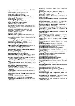 35
alpha rubber parte a cauciucului care se dizolvă în
eter
alpha-sensitive sensibil la radiaţii alfa
alpha survey meter monitor alfa
alpha transformation dezintegrare alfa
alphatron gauge manometru de ionizare;alfatron
alpha type-in mesaj alfabetic
alpha uraniutn uraniu alfa
alpine railway cale ferată alpină/de munte
alpine steppe stepă alpină (montană)
altar altar (în focarul cuptorului)
alteration (TH) transformare; modificare; schim-
bare; alterare; alteraţie; (poligr) modificare în text
după culegere
alteration of form deformare alteration of
frequency schimbare/variaţie a frecvenţei
alteration of phase defazaj
alteration switch inversare
alter the course a schimba de drum (despre navă)
alternance alternanţă
alternant (determinant) alternant; determinant al lui
Vandermonde
alternant piling/stacking stivuire prin suprapunere
alternate altern, alternativ// a alterna
alternate-action switch buton cu dublu efect
alternate angles unghiuri alterne
alternate angle side and face cutter freză-disc cu
trei suprafeţe de aşchiere cu dinţi în cruce
alternate area zonă utilizată alternativ
alternate bands of schist and limestone intercalaţii
alternânde de şist şi calcar
alternate bonds legături conjugate
alternate control comandă alternativă
alternate depths adâncimi conjugate (corespunză-
toare aceleiaşi energii specifice a curentului)
alternate display indicare/prezentare succesivă a
semnalelor din mai multe canale
alternate gash mill freză-disc cu dinţi în zig-zag/în
cruce
alternate instruction instrucţiune/ordin de salt/de
ramificaţie
alternate moţ io n mişcare alternativă
alternate routing variantă de dirijare
alternate-stress test probă/încercare de îndoire
alternativă
alternate track pistă de rezervă a unei memorii cu
acces direct
alternate two-way radio traffic radiocomunicaţii
în duplex
alternating alternativ; alternat; alternant
alternating arc arc electric în curent alternativ
alternating bending test probă/încercare de îndoire
alternativă
alternating (coloured) light lumină alternativă
(colorată)
alternating current (a.c./AC) curent alternativ
alternating-current balancer/compensator com-
pensator de curent alternativ
alternating-current behaviour comportare în
curent alternativ
alternating-current-direct-current valve/tube tub
universal
alternating-current hum zgomot de fond/brum
produs de curent alternativ; paraziţi, pârâituri
alternating-current interruption întrerupere a
circuitului la intrarea redresorului
alternating-current magnetic biassing polarizare
magnetică prin curent alternativ (la înregistrarea pe
bandă magnetică)
alternating-current potentiometer compensator de
curent alternativ
alternating-current pulsing numerotare în/semna-
lizare cu impulsuri de curent alternativ
alternating-current root mean-square voltage
rating valoare efectivă a unei tensiuni nominale
alternative
alternating-current starter demaror de curent
alternativ
alternating discharge descărcare periodică
alternating fastening cusătură nituită în zig-zag
alternating force forţă alternativă
alternating function funcţie strâmb simetrică
alternating-gradient focusing focalizare cu gradi-
ent alternant/tare
alternating-gradient synchrotron sincrotron cu
focalizare cu gradient alternant/cu focalizare tare
alternating joint rost alternant
alternating load sarcină variabilă
alternating magnetization remagnetizare
alternating motion mişcare alternativă
alternating repetition of stress solicitare alternantă
de durată
alternating series serie alternantă
alternating spark-over voltage tensiune alternativă
de conturnare
alternating strain deformaţie alternantă
alternating stress tensiune/solicitare alternantă
alternating-stress number număr/frecvenţă de
alternare a sarcinii
alternating-tension and compression stress ten-
siune alternativă de tracţiune şi compresiune
alternating-torsion fatigue test încercare de rezis-
tenţă la oboseală la torsiune alternativă
alternating-torsion test încercare de rezistenţă la
răsucire alternativă
 