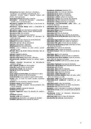 36
alternation alternanţă, alternare; schimbare,
modificare; (el) semiundă, semiperioadă; (inf)
disjuncţie (circuit logic); operaţie logică OR
(SAU); (mat) permutare
alternation of bed alternanţă a stratelor
alternative alternativăV/alternativ; schimbător;
variabil; care se exclud reciproc
alternative bending test încercare la încovoiere în
sensuri alternative
alternative current dump oprire a alimentării în
curent alternativ
alternative route cale alternativă/auxiliară/ocolită
alternative rubber cauciuc sintetic din butadienă
alternative title titlu secundar
alternator alternator/generator sincron
alternator transmitter emiţător cu alternator de
înaltă frecvenţă
alternomotor motor electric de curent alternativ
altimeter hipsometru; altimetru
altimetric survey ridicare altimetrică
altimetry hipsometrie, altimetrie
altiplanation fază de soliflucţiune
altitude (astr^) înălţime (a unui astru); (geod)
altitudine, cotă
altitude above sea level înălţime/altitudine faţă de
nivelul mării
altitude control profundor
altitude engine motor de înălţime
altitude gauge/meter hipsometru, altimetru
altitude-grade gasoline benzină de calitate superi-
oară
altitude recorder înregistrator de altitudine/de
înălţime; altigraf
alto-cumulus clouds nori altocumulus
altogether coal cărbune nesortat/brut
alto-stratus clouds nori altostratus
altriform formiat de aluminiu
alurn alaun
alum and fat tawed leather piele tăbăcită în vârtej
alum earth alumină, trioxid de aluminiu
alumed leather piele argăsită în piatră acră/în alaun
alumel aliaj pe bază de nichel (pentru rezistenţe
electrice)
alumina oxid de aluminiu; alumină, bauxită
alumina cement ciment aluminos
alumina ceramic ceramică (electroizolantă) din
oxid de aluminiu
alumina content conţinut de alumină
alumina gel alumogel
alumina supporter suport de alumină (la cataliza-
tori)
aluminate aluminat
aluminic acids acizi aluminici
aluminiferous aluminifer; cu conţinut de alumină
aluminite process proces/metodă de eloxare
aluminium, aluminum aluminiu (Al)
aluminium alloy (met) aliaj de aluminiu
aluminium brass alamă cu aluminiu
aluminium bronze bronz cu aluminiu
aluminium carbide carbură de aluminiu
aluminium castings piese turnate din aluminiu
aluminium coat strat protector de aluminiu
aluminium coating metalizare cu aluminiu
aluminium covered/sheathed cable cablu cu
manta de aluminiu
aluminium dust praf de aluminiu
aluminium ethyl trietil-aluminiu
aluminium filings pilitură de aluminiu
aluminium flake caolin
aluminium foil folie de aluminiu
aluminium-foil scrap deşeu de folie de aluminiu
aluminium hydrate/hydroxide hidrat/hidroxid de
aluminiu
aluminium ingot metal bloc/lingou de aluminiu
aluminium-killed steel oţel calmat cu aluminiu
aluminium litho plate formă ofset pe aluminiu
aluminium lubrificating grease lubrifiant pe bază
de săpun de aluminiu
aluminium ore minereu de aluminiu
aluminium paint vopsea de aluminiu
aluminium paper folie de aluminiu caşerată pe
hârtie
aluminium pig bloc de aluminiu
aluminium plating acoperire/placare cu aluminiu
aluminium potassium sulphate alaun de potasiu;
sulfat dublu de aluminiu şi potasiu
aluminium rectifier redresor (cu celule) de alu-
miniu
aluminium rhodanate tiocianat de aluminiu
aluminium-rolling ingot bară laminată de aluminiu
aluminium salt aluminat
aluminium sheet tablă de aluminiu
aluminium shot alice/granule de aluminiu
aluminium soap săpun de aluminiu
aluminium sodium fluoride criolit
aluminium sodium sulphate alaun de sodiu; sulfat
dublu de aluminiu şi sodiu
aluminium solder aliaj de lipit aluminiu
aluminium-steel conductor conductor de oţel-
aluminiu
aluminium stick vergea de aluminiu
aluminium tannage tăbăcire cu săruri de aluminiu
aluminium wire sârmă de aluminiu
aluminize a trata cu aluminiu; a acoperi cu aluminiu
aluminized screen ecran cu peliculă pulverizată de
aluminiu
aluminizing tratare cu aluminiu; aluminizare;
acoperire cu aluminiu
aluminography tipar cu forme de aluminiu
aluminothermic process aluminotermie
 