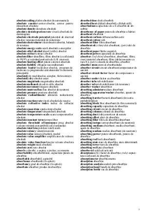 3
absolute ceiling plafon absolut (în aeronautică)
absolute counter contor absolut, contor pentru
măsurători absolute
absolute density densitate absolută
absolute desintegration rate viteză absolută de
dezintegrare
absolute electrode potenţial potenţial de electrod
absolut, tensiune/potenţial de polarizare
absolute electrometer electrometru absolut, balanţă
de tensiune
absolute energy scale scară absolută a energiilor
absolute ethyl alcohol alcool (etilic) absolut
absolute extract extract absolut
absolute filter ultraflltru; filtru absolut (cu eficienţă
de 99,9% şi reţinând particule de 0,01 microni)
absolute heating effect putere calorică absolută
absolute liability obligaţie necondiţionată
absolute loader încărcător absolut, program de
încărcare (a programului calculatorului în memoria
principală)
absolutely în mod absolut, complet, fiiră restricţii
absolutely dry absolut uscat
absolute magnitude magnitudine absolută
absolute methanol alcool m etilic absolut
absolute movement mişcare absolută
absolute neutron flux flux absolut de neutroni
absolute pressure presiune absolută
absolute radioaltimeter altimetru radioelectric
absolut
absolute reaction rate viteză absolută de reacţie
absolute refractive index indice de refracţie
absolut
absolute space-time spaţiu-timp absolut
absolute temperature temperatură absolută
absolute temperature scale scara temperaturilor
absolute
absolute/constant term termen liber
absolute threshold of luminance prag absolut
(valoare minimă perceptibilă) a(l) luminanţei
absolute total loss pierdere totală reală
absolute valency valenţă maximă
absolute value valoare absolută, modul
absolute value amplifier amplificator de valoare
absolută
absolute value function funcţia valoare absoluta
absolute weight masă absolută
absolute zero zero absolut
absorb a absorbi; a aspira; a prelua; a consuma
absorbability absorbabilitate, capacitate/putere de
absorbţie
absorbable absorbabil; aspirabil
absorbance absorbantă (în optică)
absorbancy grad de absorbţie (în optică)
absorbate absorbat; produs de absorbţie
absorbed dose doză absorbită
absorbed heat căldură absorbită; căldură utilă
absorbedness capacitate de a fi absorbit/de ab-
sorbţie
absorbency of paper putere de absorbţie a hârtiei
absorbent absorbant
absorbent carbon cărbune/carbon activ
absorbent cotton vată
absorbent filter filtru absorbant
absorbent oii (chim) ulei absorbant; (petr) ulei de
absorbţie
absorbent paper hârtie sugativă
absorbent power capacitate de absorbţie
absorber (ind chim) absorbitor, absorbant, filtru;
(met) material absorbant, filtru (defectoscopie cu
raze X); (petr) coloană de absorbţie, absorber
absorber atom atom al absorbantului
absorber circuit circuit absorbant/compensator de
sarcină
absorber circuit factor factor de compensare a
sarcinii
absorber cooler răcitor cu absorbţie
absorber tube tub stabilizator
absorber valve tub stabilizator (de tensiune)
absorber washer absorbitor
absorbing admixture adaos absorbant
absorbing apparatus/washer absorber, aparat de
absorbţie
absorbing barrier barieră absorbantă (în teoria
probabilităţilor)
absorbing block bloc absorbant (în fizica atomică)
absorbing capacity capacitate de absorbţie
absorbing circuit circuit de absorbţie
absorbing column coloană de absorbţie
absorbing duet (tub) amortizor de sunete
absorbing effect efect de absorbţie
absorbing filter filtru de absorbţie/absorbant
absorbing isotope izotop absorbant (de neutroni)
absorbing medium absorbant; mediu absorbant;
agent de absorbţie
absorbing nucleus nucleu absorbant (de neutroni)
absorbing power putere absorbantă, putere de
absorbţie
absorbing rod bară absorbantă
absorbing state stare de absorbţie, stare determinată
absorbing tower turn de absorbţie
absorbing well puţ absorbant
absorbo-cel celuloză activată
absorptance (fiz) factor de absorbţie; (tele) capaci-
tate/coeficient de absorbţie
absorptiometer absorbţiometru
absorption absorbţie
absorption analysis analiză prin absorbţie
absorption band bandă de absorbţie
absorption bottle vas de absorbţie
 