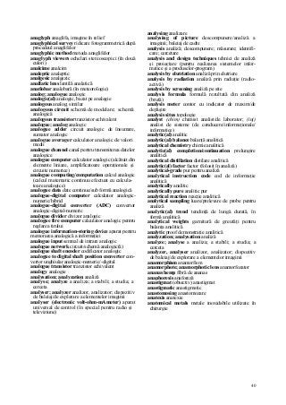 40
anaglyph anaglifa, imagine în relief
anaglyphical survey ridicare fotogrammetrică după
procedeul anaglifelor
anaglyphic method metoda anaglifelor
anaglyph viewers ochelari stereoscopici (în două
culori)
analcime analcim
analeptic analeptic
analgesic analgezic
anallatic lens lentilă analatică
anatlobar analobară (în meteorologie)
analog; analogue analogic
analogic(al) analogic, bazat pe analogie
analogous analog; similar
analogous circuit schemă de modelare; schemă
analogică
analogous transistor tranzistor echivalent
analogue; analog analogic
analogue adder circuit analogic de însumare,
sumator analogic
analogue averager calculator analogic de valori
medii
analogue channel canal pentru transmiterea datelor
analogice
analogue computer calculator analogic (alcătuit din
elemente liniare, amplificatoare operaţionale şi
circuite numerice)
analogue computing/computation calcul analogic
(calcul matematic continuu efectuat cu calcula-
toare analogice)
analogue data date continue/sub formă analogică
analogue-digital computer calculator analogic-
numeric/hibrid
analogue-digital converter (ADC) convertor
analogic-digital-numeric
analogue divider divizor analogic
analogue fire computer calculator analogic pentru
reglarea tirului
analogue information-storing device aparat pentru
memorarea analogică a informaţiei
analogue input semnal de intrare analogic
analogue network circuit/schemă analogic(ă)
analogue shaft encoder codificator analogic
analogue to digital shaft position converter con-
vertor unghiular analogic-numeric/-digital
analogue transistor tranzistor echivalent
analogy analogie
analysation; analyzation analiză
analyse; analyze a analiza; a stabili; a studia; a
cerceta
analyser; analyzer analizor, analizator; dispozitiv
de baleiaj/de explorare a elementelor imaginii
analyser (electronic volt-ohm-mAmeter) aparat
universal de control (în special pentru radio şi
televiziune)
analysing analizare
analysing of picture descompunere/analiză a
imaginii; baleiaj de cadre
analysis analiză; descompunere; măsurare; identifi-
care; cercetare
analysis and design techniques tehnici de analiză
şi proiectare (pentru realizarea sistemelor infor-
matice şi a produselor-program)
analysis by elutriation analiză prin elutriere
analysis by radiation analiză prin radiaţie (radio-
activă)
analysis by screening analiză pe site
analysis formula formulă rezultată din analiză
(brută)
analysis meter contor cu indicator de maxim/de
depăşire
analysis situs topologie
analyst (chim) chimist analist/de laborator; (inj)
analist de sisteme (de conducere/informaţionale/
informatice)
analytic(al) analitic
analytic(al) balance balanţă analitică
analytical chemistry chimie analitică
analytic(al) completion/continuation prelungire
analitică
analytical distillation distilare analitică
analytic(al) factor factor (folosit în analiză)
analytical-grade pur pentru analiză
analytical instruction code cod de informaţie
analitică
analytically analitic
analytically pure analitic pur
analytical reaction reacţie analitică
analytical sampling luare/prelevare de probe pentru
analiză
analytic(al) trend tendinţă de lungă durată, în
formă analitică
analytical weights garnitură de greutăţi pentru
balanţa analitică
analytic proof demonstraţie analitică
analyzation; analysation analiză
analyze; analyse a analiza; a stabili; a studia; a
cerceta
analyzer, analyser analizor, analizator; dispozitiv
de baleiaj/de explorare a elementelor imaginii
anamorphism anamorfism
anamorphote; anamorphotic lens anamorfozator
ananas hemp fibră de ananas
anaphoresis anaforeză
anastigmat (obiectiv) anastigmat
anastigmatic anastigmatic
anastomosing anastomozare
anatexis anatexie
anatomical metals metale inoxidabile utilizate în
chirurgie
 