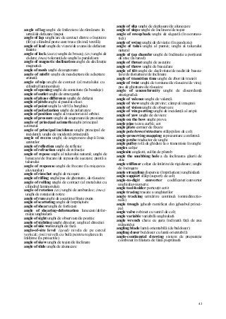 43
angle of lag unghi de întârziere/de rămânere în
urmă/de defazare înapoi
angle of lap unghi/arc de contact dintre o înşiruire
(fir) şi cilindrul peste care trece (în ind. textilă)
angle of lead unghi de vizare/de avans/de defazare
înainte
angle of lock (auto) unghi de bracaj; (av) unghi de
cădere; (mas) toleranţă de unghi la paralelism
angle of magnetic declination unghi de declinaţie
magnetică
angle of mesh unghi de angrenare
angle of misfit unghi de neadaptare/de adaptare
eronată
angle of nip unghi de contact (al metalului cu
cilindrul laminorului)
angle of opening unghi de conicitate (la bandaje)
angle of outlet unghi de emergenţă
angle of phase difference unghi de defazaj
angle of pitch unghi al pasului elicei
angle of point unghi la vîrf (la burghiu)
angle of polarization unghi de polarizare
angle of position unghi al traiectoriei/al orbitei
angle of pressure unghi de angrenare/de presiune
angle of principal azimuth unghi principal
azimutal
angle of principal incidence unghi principal de
incidenţă; unghi de incidenţă principală
angle of recess unghi de angrenare după linia
centrelor
angle of reflection unghi de reflexie
angle of refraction unghi de refracţie
angle of repose unghi al taluzului natural; unghi de
lunecare/de frecare/de repaus/de aşezare; pantă a
taluzului
angle of response unghi de frecare (la mişcarea
aluviunilor)
angle of ricochet unghi de ricoşare
angle of rifling unghi/pas de ghintuire, de răsucire
angle of rolling unghi de contact (al metalului cu
cilindrul laminorului)
angle of rotation (av) unghi de ambardee; (mec)
unghi de rotaţie/de rotire
angle of run unghi de ascuţime/fineţe pupa
angle of scattering unghi de împrăştiere
angle of shear unghi de forfecare
angle of shearing-deformation lunecare/defor-
maţie unghiulară
angle of sight unghi de observare/de poziţie
angle of sighting unghi director; unghi al direcţiei
angle of sine wave unghi de fază
angle-of-site level (geod) nivela de pe cercul
vertical; (mii) nivelă cu bulă pentru reglarea în
înălţime (la proiectile)
angle of skew unghi de teşire/de înclinare
angle of slide unghi de alunecare
angle of slip unghi de deplasare/de alunecare
angle of slope unghi de înclinare/de teşire
angle of sweepback unghi de săgeată (în aeronau-
tică)
angle of swing unghi de deviaţie (în geodezie)
angle of talus unghi al pantei; unghi al taluzului
natural
angle of ţap chamfer unghi de înclinaţie a porţiunii
de atac (la tarod)
angle of throat unghi de ascuţire
angle of throw unghi de basculare
angle of tilt unghi de declivitate/de nadir/de bascu-
lare/de răsturnare/de înclinare
angle of transition time unghi de zbor/de tranzit
angle of twist unghi de torsiune/de răsucire/de viraj;
pas de ghintuire/de răsucire
angle of unconformity unghi de discordanţă
stratigrafică
angle of valence unghi de valenţă
angle of view unghi de privire; câmp al imaginii
angle of vision unghi de observare
angle of wing-setting unghi de incidenţă al aripii
angle of yaw unghi de deviere
angle on the bow unghi prova
angle pipe ţeava curbă; cot
angle plate cornier de fixare
angle pole/tower/structure stâlp/pilon de colţ
angle-preserving mapping reprezentare conformă
angle probe traductor de unghi
angle pulley rolă de ghidare la o transmisie în unghi
angles colţar
anglesite anglezit, sulfat de plumb
angle the snubbing hole a da înclinarea găurii de
atac
angle stiffener colţar de întărire/de rigidizare; unghi
de încingere
angle straggling dispersie (împrăştiere) unghiulară
angle support stâlp (suport) de colţ
angle-to-digit converter codificator/convertor
unghiular-numeric
angle tool-holder portcuţit cotit
angle tracing trasare a unghiurilor
angle tracking urmărire continuă (omnidirecţio-
nală)
angle trough jgheab ramificat din jgheabul princi-
pal
angle valve robinet cu ventil de colţ
angle variable variabilă unghiulară
angle wrench cheie cu gura înclinată faţă de axa
mânerului
angling blade lamă orientabilă (de buldozer)
angling dozer buldozer cu lamă orientabilă
anglo-continental drawing sistem de preparaţie
combinat în filatura de lână pieptănată
 