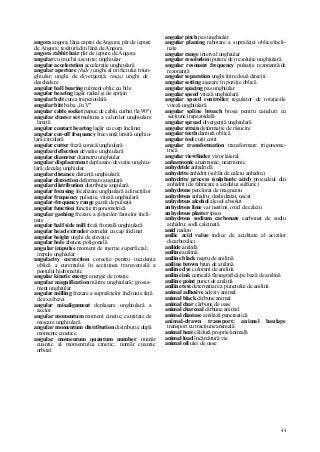 44
angora angora; lâna caprei de Angora; păr de iepure
de Angora; ţesătură din lână de Angora
angora rabbit hair păr de iepure de Angora
angular cu muchii ascuţite; unghiular
angular acceleration acceleraţie unghiulară
angular aperture (hidr) unghi al orificiului triun-
ghiular; unghi de divergenţă; (mas) unghi de
deschidere
angular ball bearing rulment oblic cu bile
angular bearing lagăr radial şi de sprijin
angular belt curea trapezoidală
angular bitt baba „în V"
angular cable socket papuc de cablu curbat (la 90°)
angular cluster set mulţime a valorilor unghiulare
limită
angular contact bearing lagăr cu corp înclinat
angular cut-off frequency frecvenţă limită unghiu-
lară/circulară
angular cutter freză conică/unghiulară
angular deflection deviaţie unghiulară
angular diameter diametru unghiular
angular displacement deplasare/deviaţie unghiu-
lară; decalaj unghiular
angular distance distanţă unghiulară
angular distortion deformare angulară
angular distribution distribuţie angulară
angular focusing focalizare unghiulară a direcţiilor
angular frequency pulsaţie, viteză unghiulară
angular-frequency range gamă de pulsaţii
angular function funcţie trigonometrică
angular gashing frezare a şliţurilor/fantelor încli-
nate
angular half side mill freză frontală unghiulară
angular head extruder extruder cu cap înclinat
angular height unghi de elevaţie
angular hole abatere poligonală
angular impulse moment de inerţie superficial;
impuls unghiular
angularity correction corecţie pentru incidenţa
oblică a curentului în secţiunea transversală a
postului hidrometric
angular kinetic energy energie de rotaţie
angular magnification mărire unghiulară; grosis-
ment unghiular
angular milling frezare a suprafeţelor înclinate faţă
de axa frezei
angular misalignment deplasare unghiulară a
axelor
angular momentum moment cinetic; cantitate de
mişcare unghiulară
angular momentum distribution distribuţie după
momente cinetice
angular momentum quantum number număr
cuantic al momentului cinetic; număr cuantic
orbital
angular pitch pas unghiular
angular planing rabotare a suprafeţei oblice/încli-
nate
angular range interval unghiular
angular resolution (putere de) rezoluţie unghiulară
angular resonant frequency pulsaţie rezonantă/de
rezonanţă
angular separation unghi între două direcţii
angular setting aşezare în poziţie oblică
angular spacing pas unghiular
angular speed viteză unghiulară
angular speed controller regulator de rotaţie/de
viteză unghiulară
angular spline broach broşa pentru caneluri cu
secţiune trapezoidală
angular spread divergenţă unghiulară
angular strain deformaţie de răsucire
angular teeth dantură oblică
angular tool cuţit cotit
angular transformation transformare trigonome-
trică
angular viewfinder vizor lateral
anharmonic anarmonic, nearmonic
anhydride anhidridă
anhydrite anhidrit (sulfat de calciu anhidru)
anhydrite process (sulphuric acid) procedeul din
anhidrit (de fabricare a acidului sulfuric)
anhydrone perclorat de magneziu
anhydrous anhidru; deshidratat, uscat
anhydrous alcohol alcool absolut
anhydrous lime var nestins, oxid de calciu
anhydrous plaster ipsos
anhydrous sodium carbonate carbonat de sodiu
anhidru; sodă calcinată
anid nailon
anilic acid value indice de aciditate al acizilor
dicarboxilici
anilide anilidă
aniline anilină
aniline black negru de anilină
aniline brown brun de anilină
aniline dye colorant de anilină
aniline ink cerneală flexografică/pe bază de anilină
aniline point punct de anilină
aniline test determinare a punctului de anilină
animal adhesive adeziv animal
animal black cărbune animal
animal char cărbune de oase
animal charcoal cărbune animal
animal diastase amilază pancreatică
animal-drawn transport; animal haulage
transport cu tracţiune animală
animal heat căldură proprie/animală
animal load încărcătură vie
animal oil ulei de oase
 