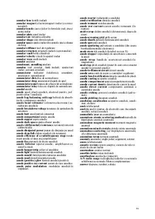 46
annular lens lentilă inelară
annular magnet (electro)magnet inelar (cu miez
toroidal)
annular nozzle (auto) jiclor în formă de inel; (mas)
ajutaj inelar
annular plate anod inelar
annular saw ferăstrău cilindric
annular shape (de) formă inelară
annular space spaţiu inelar/din spatele unei coloane
de foraj
annular stiffener inel de rigidizare
annular structure structură inelară (a protonului)
annular vault boltă cilindrică
annular velocity viteză în spaţiul inelar
annular wave undă inelară
annulet anulator
annulment; annulling anulare
annulus inel circular; fantă inelară; spaţiu/rost
inelar; coroană circulară
annunciator indicator (telefonic); anunţător;
anunciator; semnalizator
annunciator disk disc de semnalizare
annunciator drop anunciator/clapetă de apel
annunciator panel panou de afişare/de semnalizare
annunciator relay releu cu clapetă de semnalizare
anodal anodic
anode anod, placă anodică, electrod pozitiv, pol
pozitiv/plus// anodic(ă)
anode bag/balancing coil/cage bobină de absorb-
ţie/de compensare anodică
anode bend voltmeter voltmetru electronic (cu
redresare anodică)
anode breakdown voltage tensiune de aprindere/de
amorsare
anode butt anod parţial consumat
anode compartment spaţiu anodic
anode copper cupru anodic
anode dark space spaţiu obscur anodic
anode (differential) resistance rezistenţă internă
(diferenţială)
anode dissipated power putere de disipaţie pe anod
anode drop/fall cădere anodică (de tensiune)
anode efficiency of a radiofrequency stage randa-
ment anodic al unui etaj amplificator
anode fin aripioară de răcire anodică
anode follower repetor anodic; amplificator cu
catod la masă
anode hanger/strip colier al anodului
anode light lumină/luminescenţă anodică
anode mould formă pentru turnarea anodului
anode mud nămol/precipitat anodic
anode (positive) glow lumină anodică/pozitivă
anode positive ray current curent de raze anodice
anode puise modulation modulaţie anodică în
impulsuri
anode reactor inductanţă a anodului
anode rectification detecţie anodică
anode remnant reziduu anodic
anode rest current curent anodic remanent (în
repaus)
anode scrap cădere anodică (de tensiune); deşeu de
anozi
anode-screening grid grilă-ecran
anode sheath peliculă luminescentă anodică
anode spot pată anodică
anode sputtering pulverizare a anodului (din cauza
bombardamentului electronic)
anode stern tijă anodică (la tubul cu raze X)
anode stopper impedanţă de amortizare conectată
la anod ,
anode strap bandă de scurtcircuit anodică (la
magnetron)
anode tap priză anodică (punct în care este conectat
anodul în circuitul anodic)
anode-to-filament circuit circuit anodic
anodic area zonă de ieşire a curenţilor vagabonzi
anodic bend rectification detecţie anodică/de placă
anodic coating acoperire anodică
anodic compartment spaţiu/compartiment anodic
anodic current density densitate de curent la anod
anodic direct current componentă continuă a
curentului anodic
anodic etching gravare/corodare anodică (galva-
nică)
anodic pickling decapare anodică
anodizing; anodization acoperire anodică, anodi-
zare; eloxare
anol ciclohexanol
anolyte anolit (partea de electrolit care înconjură
anodul); soluţie anodică
anomalistic year an anomalistic
anomalous atomic scattering method metodă de
împrăştiere atomică anormală
anomalous magnetic moment moment magnetic
anormal
anomalous mixed crystals cristale mixte anormale
anomalous scattering (ai) împrăştiere anormală;
(fiz) difuziune anormală
anomalous terms termeni anormali
anomaly anomalie; unghi polar; argument; azimut
anon ciclohexanonă
anoptic system sistem anoptic; sistem de televi-
ziune în circuit închis
anormalous contrar normei
anorthic lattice reţea triclinică
anorthoclase anortoclaz (mineral)
A-N radio range radioghidaj/radiofar cu semnale
echilibrate/cu semnale Morse complementare
answer răspuns; rezultat; soluţie
 