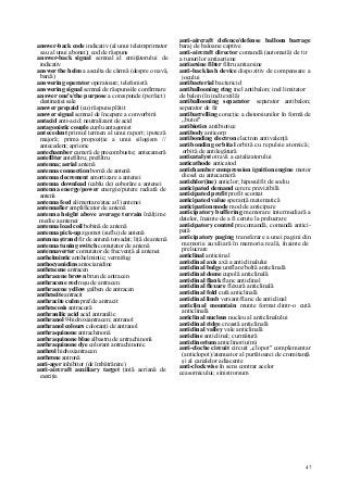 47
answer-back code indicativ (al unui teleimprimator
sau al unui abonat); cod de răspuns
answer-back signal semnal al emiţătorului de
indicativ
answer the helm a asculta de cârmă (despre o navă,
barcă)
answering operator operatoare; telefonistă
answering signal semnal de răspuns/de confirmare
answer one's/the purpose a corespunde (perfect)
destinaţiei sale
answer prepaid (cu) răspuns plătit
answer signal semnal de începere a convorbirii
antacid anti-acid; neutralizant de acid
antagonistic couple cuplu antagonist
antecedent primul termen al unui raport; ipoteză
majoră; prima propoziţie a unui silogism //
antecedent; aprioric
antechamber cameră de precombustie; antecameră
antefilter antefiltru; prefiltru
antenna; aerial antenă
antenna connection bornă de antenă
antenna decrement amortizare a antenei
antenna downlead (cablu de) coborâre a antenei
antenna energy/power energie/putere radiată de
antenă
antenna feed alimentare/atac a(l) antenei
antennafier amplificator de antenă
antenna height above average terrain înălţime
medie a antenei
antenna load coil bobină de antenă
antenna pick-up zgomot (suflu) de antenă
antenna ştrand fir de antenă torsadat; liţă de antenă
antenna tuning switch comutator de antenă
antennaverter comutator de frecvenţă al antenei
anthelmintic antihelmintic; vermifug
anthocyanidins antocianidine
anthracene antracen
anthracene brown brun de antracen
anthracene red roşu de antracen
anthracene yellow galben de antracen
anthracite antracit
anthracite culm praf de antracit
anthracosis antracoză
anthranilic acid acid antranilic
anthranol 9-hidroxiantracen; antranol
anthranol colours coloranţi de antranol
anthraquinone antrachinonă
anthraquinone blue albastru de antrachinonă
anthraquinone dye colorant antrachinonic
anthrol hidroxiantracen
anthrone antronă
anti-ager inhibitor (de îmbătrânire)
anti-aircraft auxiliary target ţintă aeriană de
exerciţiu
anti-aircraft defence/defense balloon barrage
baraj de baloane captive
anti-aircraft director comandă (automată) de tir
a tunurilor antiaeriene
antiarsine filter filtru antiarsine
anti-backlash device dispozitiv de compensare a
jocului
antibacterial bactericid
antiballooning ring inel antibalon; inel limitator
de balon (în ind.textilă)
antiballooning separator separator antibalon;
separator de fir
antibarrelling corecţie a distorsiunilor în formă de
„butoi"
antibiotics antibiotice
antibody anticorp
antibonding electron electron antivalenţă
antibonding orbital orbită cu repulsie atomică;
orbită de antilegătură
anticatalyst otravă a catalizatorului
anticathode anticatod
antichamber compression ignition engine motor
diesel cu antecameră
antichlor(ine) anticlor; hiposulfit de sodiu
anticipated demand cerere previzibilă
anticipated profit profit scontat
anticipated value speranţă matematică
anticipation mode mod de anticipare
anticipatory buffering memorare intermediară a
datelor, înainte de a fi cerute la prelucrare
anticipatory control precomandă, comandă antici-
pată
anticipatory paging transferare a unei pagini din
memoria auxiliară în memoria reală, înainte de
prelucrare
anticlinal anticiinal
anticlinal axis axă a anticlinalului
anticlinal bulge umflare/boltă anticlinală
anticlinal dome cupolă anticlinală
anticlinal flank flanc anticlinal
anticlinal flexure flexură anticlinală
anticlinal fold cută anticlinală
anticlinal limb versant/flanc de anticlinal
anticlinal mountain munte format dintr-o cută
anticlinală
anticlinal nucleus nucleu al anticlinalului
anticlinal ridge creastă anticlinală
anticlinal valley vale anticlinală
anticline anticlinal; curmătură
anticlinorium anticlinoriu(m)
anti-cloche circuit circuit „clopot" complementar
(anticlopot)/atenuator al purtătoarei de cromitanţă
şi al canalelor adiacente
anti-clockwise în sens contrar acelor
ceasornicului; sinistrorsum
 