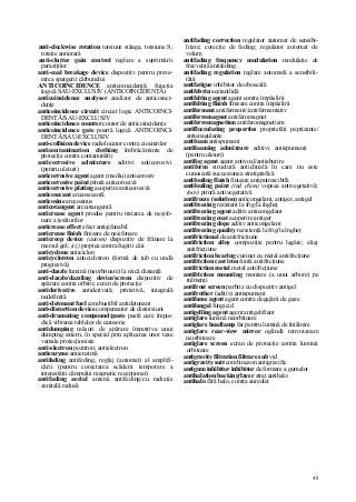 48
anti-clockwise rotation torsiune stânga, torsiune S;
rotaţie antiorară
anti-clutter gain control reglare a suprimării
paraziţilor
anti-coal breakage device dispozitiv pentru preve-
nirea spargerii cărbunelui
ANTICOINCIDENCE anticoincidenţă; funcţia
logică SAU-EXCLUSIV (ANTICOINCIDENŢĂ)
anticoincidence analyser analizor de anticoinci-
denţe
anticoincidence circuit circuit logic ANTICOINCI-
DENTĂ/SAU-EXCLUSIV
anticoincidence counter contor de anticoincidenţe
anticoincidence gate poartă logică ANTICOINCI-
DENŢĂ/SAU-EXCLUSIV
anti-collision device radiolocator contra ciocnirilor
anticontamination clothing îmbrăcăminte de
protecţie contra contaminării
anticorrosive admixture aditivi anticorosivi
(pentru uleiuri)
anticorrosive agent agent (mediu) anticorosiv
anticorrosive paint pitură anticorosivă
anticorrosive plating acoperire anticorosivă
anticosecant arccosecantă
anticosine arccosinus
anticotangent arccotangentă
anticrease agent produs pentru tratarea de neşifo-
nare a ţesăturilor
anticrease effect efect antişifonabil
anticrease fînish finisare de neşifonare
anticreep device (autom) dispozitiv de frânare la
mersul gol; (cj) proptea contra fugirii căii
anticyclone anticiclon
anticyclotron anticiclotron (formă de tub cu undă
progresivă)
anti-dazzle lumină (neorbitoare) la mică distanţă
anti-dazzle/dazzling device/screen dispozitiv de
apărare contra orbirii; ecran de protecţie
antiderivative antiderivată; primitivă, integrală
nedefinită
anti-detonant fuel combustibil antidetonant
anti-distortion device compensator de distorsiuni
anti-drumming compound/paste pastă care împie-
dică vibrarea tablelor de caroserie
antidumping măsuri de apărare împotriva unui
dumping extern, în special prin aplicarea unor taxe
vamale protecţioniste
anti-electron pozitron; antielectron
antienzyme antienzimă
antifading antifeding, reglaj (automat) al amplifi-
cării (pentru corectarea scăderii temporare a
intensităţii câmpului magnetic recepţionat)
antifading aerial antenă antifeding/cu radiaţie
zenitală redusă
antifading correction regulator automat de sensibi-
litate; corecţie de feding; regulator automat de
volum
antifading frequency modulation modulaţie de
frecvenţă antifeding
antifading regulation reglare automată a sensibili-
tăţii
antifatigue inhibitor de oboseală
antifebrin acetanilidă
antifelting agent agent contra împâslirii
antifelting fînish finisare contra împâslirii
antiferment antiferment//antifermentativ
antiferromagnet antiferomagnet
antiferromagnetism antiferomagnetism
antiflocculating properties proprietăţi peptizante/
anticoagulante
antifoam antispumant
antifoaming admixture aditivi antispumanţi
(pentru uleiuri)
antifog agent agent antivoal/antiaburire
antiform structură anticlinală în care nu este
cunoscută succesiunea stratigrafică
antifouling fînish finisare antiputrescibilă
antifouling paint (ind chim) vopsea antivegetativă;
(nov) pitură antivegetativă
antifreeze (solution) anticongelant, antiger, antigel
antifreezing rezistent la frig/la îngheţ
antifreezing agent aditiv anticongelant
antifreezing coat acoperire antiger
antifreezing dope aditiv anticongelant
antifreezing quality rezistenţă la frig/la îngheţ
antifrictional de antifricţiune
antifriction alloy compoziţie pentru lagăre; aliaj
antifricţiune
antifriction bearing cuzinet cu metal antifricţiune
antifriction cast iron fontă antifricţiune
antifriction metal metal antifricţiune
antifriction mounting montare (a unui arbore) pe
rulmenţi
antifrost screen parbriz cu dispozitiv antigel
antifrother (aditiv) antispumant
antifume agent agent contra degajării de gaze
antifungal fungicid
antigelling agent agent antigelifiant
antiglare lumină neorbitoare
antiglare headlamp far pentru lumină de întâlnire
antiglare rear-view mirror oglindă retrovizoare
neorbitoare
antiglare screen ecran de protecţie contra luminii
orbitoare
antigravity filtration filtrare sub vid
antigravity suit combinezon antigravific
antigum inhibitor inhibitor de formare a gumelor
antihalation backing/layer strat antihalo
antihalo fără halo, contra aureolei
 