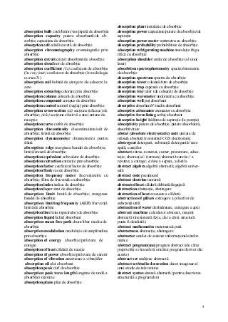4
absorption bulb cuvă/balon/vas/pipetă de absorbţie
absorption capacity putere absorbantă/de ab-
sorbţie; capacitate de absorbţie
absorption cell celulă/cuvetă de absorbţie
absorption chromatography cromatografie prin
absorbţie
absorption circuit circuit absorbant/de absorbţie
absorption cloud nor de absorbţie
absorption coefficient (/iz) coeficient de absorbţie
(în cm);(met) coeficient de absorbţie (în radiologie
cu raze X)
absorption coil bobină de ştergere /de aducere la
zero
absorption colouring colorare prin absorbţie
absorption column coloană de absorbţie
absorption compound compus de absorbţie
absorption control control (reglaj) prin absorbţie
absorption cross-section (ai) secţiune (eficace) de
absorbţie; (tele) secţiune efectivă a unei antene de
recepţie
absorption curve curbă de absorbţie
absorption discontinuity discontinuitate/salt de
absorbţie; limită de absorbţie
absorption dynamometer dinamometru pentru
frână
absorption edge marginea bandei de absorbţie;
limită/creastă de absorbţie
absorption equivalent echivalent de absorbţie
absorption extraction extracţie prin absorbţie
absorption factor coeficient/factor de absorbţie
absorption flask vas de absorbţie
absorption frequency meter frecvenţmetru cu
absorbţie; filtru de frecvenţă cu absorbţie
absorption index indice de absorbţie
absorption layer strat de absorbţie
absorption limit limită de absorbţie; marginea
bandei de absorbţie
absorption limiting frequency (ALF) frecvenţă
limită de absorbţie
absorption line linia (spectrului) de absorbţie
absorption liquid lichid absorbant
absorption mean free path drum liber mediu de
absorbţie
absorption modulation modulaţie de amplitudine
prin absorbţie
absorption of energy absorbţie/prelevare de
energie
absorption of heat căldură de reacţie
absorption of power absorbţie/prelevare de curent
absorption of vibration amortizare a vibraţiilor
absorption oil ulei absorbant
absorption peak vârf de absorbţie
absorption peak wave length lungime de undă a
absorbţiei maxime
absorption plane plan de absorbţie
absorption plant instalaţie de absorbţie
absorption power capacitate/putere de absorbţie/de
aspiraţie
absorption power meter wattmetru cu absorbţie
absorption probability probabilitate de absorbţie
absorption refrigerating machine instalaţie frigo-
rifică cu absorbţie
absorption shoulder umăr de absorbţie (al unui
laser)
absorbtion spectrophotometry spectrofotometrie
de absorbţie
absorption spectrum spectru de absorbţie
absorption tower coloană/turn de absorbţie
absorption trap capcană cu absorbţie
absorption tray taler (de coloană) de absorbţie
absorption wavemeter undometru cu absorbţie
absorption well puţ absorbant
absorptive absorbamV/mediu absorbant
absorptive attenuator atenuator cu absorbţie
absorptive form lining cofraj absorbant
absorptive height înălţime de aspiraţie (la pompe)
absorptivity putere de absorbţie, putere absorbantă,
absorbtivitate
abstat (absolute electrostatic) unit unitate de
măsură absolută în sistemul CGS electrostatic
abstergent detergent, substanţă detergentă//care
spală, curaţilor
abstract extras, rezumat, sumar, prezentare, adno-
taţie; abstracţie// (termen) abstract/teoretic// a
rezuma; a extrage; (chim) a separa, a distila
abstract algebra algebră abstractă; algebră univer-
sală
abstract code pseudocod
abstract doctrine teoremă
abstracted heat căldură debitată/degajată
abstraction abstracţie, abstragere
abstraction of heat evacuare a căldurii
abstraction of pillars extragere a pilierilor de
substanţă utilă
abstraction of water deshidratare, extragere a apei
abstract machine calculator abstract, maşină
abstractă (inexistentă fizic, dar a cărei structură
poate fi detaliată)
abstract mathematics matematică pură
abstractness abstracţie, abstragere
abstractor analist de sisteme informaţionale/infor-
matice
abstract program(me) program abstract (ale cărui
proprietăţi se transferă oricărui program derivat din
acesta)
abstract set mulţime abstractă
abstract set/studio decoration decor imaginar al
unui studio de televiziune
abstract syntax sintaxă abstractă (pentru descrierea
structurală a programelor)
 