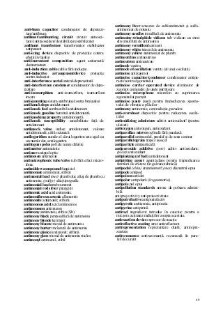 49
anti-hum capacitor condensator de deparazi-
tare/antibrum
antihunt/antihunting circuit circuit antiosci-
lant/contraoscilant/de stabilizare/stabilizator
antihunt transformer transformator stabilizator
antiparazit
anti-icing device dispozitiv de protecţie contra
gheţii/jivrajului
anti-incrustant composition agent anticrustă/
dezincrustant
anti-induction cable cablu fără inducţie
anti-inductive arrangement/device protecţie
contra inducţiei
anti-interference aerial antenă deparazitată
anti-interference condenser condensator de depa-
razitare
anti-isomorphism anti-izomorfism, izomorfism
invers
anti-jamming sistem antibruiaj/contra bruiajului
antiknock dope antidetonant
antiknock fuel combustibil antidetonant
antiknock gasoline benzină antidetonantă
antiknocking property antidetonantă
antiknock susceptibility sensibilitate faţă de
antidetonant
antiknock value indice antidetonant, valoare
antidetonantă, cifră octanică
antilogarithm număr al cărui logaritm este egal cu
un număr dat, antilogaritm
antilogous poles poli de nume diferite
antimatter antimaterie
antimer antipod optic
antimeson antimezon
antimicrophonic tube/valve tub fără efect micro-
fonic
antimildew compound fungicid
antimonate antimoniat, stibiat
antimonial lead (met) plumb dur, aliaj de plumb cu
antimoniu; (poligr) aliaj tipografic
antimonial lead ore bournonit
antimonial red silver pirargirit
antimonic acid acid antimonic
antimoniferous arsenic allemontit
antimonite antimonit; stibină
antimonous acid acid antimonios
antimonsoon antimuson
antimony antimoniu, stibiu (Sb)
antimony black pentasulfură de antimoniu
antimony blende kermesit
antimony bloom trioxid de antimoniu
antimony butter triclorură de antimoniu
antimony glance antimonit; stibină
antimony glass trioxid de antimoniu sticlos
antimonyl antimonil, stibil
antimony liver amestec de sulfoantimonit şi sulfo-
antimoniat de potasiu
antimony needles trisulfură de antimoniu
antimoiny-trisulphide vidicon tub vidicon cu strat
din trisulfură de antimoniu
antimony vermilion kermesit
antimony white trioxid de antimoniu
antimony yellow antimoniat de plumb
antineutrino antineutrino
antineutron antineutron
antinode ventru
antinode of oscillation ventru (al unei oscilaţii)
antinoise antizgomot
antinoise capacitor/condenser condensator antipa-
razit/contra zgomotului
antinoise carrier operated device eliminator de
zgomot comandat de unde purtătoare
antinoise microphone microfon cu suprimarea
zgomotului parazit
antinoise paste pastă pentru împiedicarea zgomo-
tului de vibraţie a plăcilor
antinomy antinomie, contradicţie, paradox
anti-overshoot dispozitiv pentru reducerea oscila-
ţiilor
antioxidizing admixture aditivi antioxidant! (pentru
uleiuri)
antioxygen antioxigen, antioxidant
antiparallax mirror oglindă fără paralaxă
antiparallel antiparalel, paralel şi de sens contrar
antiparallelogram trapez isoscel
antiparticle antiparticulă
antiperoxide additive (petr) aditiv antioxidant;
(plast) antioxidant
antipinking (of fuel) antidetonant
antipitting agent agent/adaos pentru împiedicarea
formării de cratere (în galvanotehnică)
antipodal (chim) enantiomorf; (mat) diametral opus
antipode antipod
antipoison antidot
antipolar antipolară (în geometrie)
antipole pol opus
antipollution standards norme de poluare admisi-
bilă
antiprojectivity antiproiectivitate
antiputrefactive antiputrefactiv
antipyretic antitermic, antipiretic
antipyrine antipirină
antirad ingredient introdus în cauciuc pentru a
micşora acţiunea radiaţiilor asupra acestuia
antireaction device supresor de reacţie
antireflective coating strat antireflectant
antirepresentation reprezentare duală; antirepre-
zentare
antiresonance antirezonanţă, rezonanţă în para-
lel/de curent
 