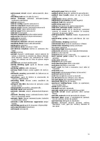 50
antiresonant circuit circuit antirezonant/de decu-
plare
antirolling tank tanc de ruliu (la nave)
antirot substance substanţă antiseptică/pentru
combaterea putrefacţiei
antirust anticorosiv
antirust coating acoperire anticorosivă
antirust compound compus anticorosiv
antirust grease unsoare consistentă anticorosivă
antirust paint vopsea anticorosivă
antirust paper hârtie anticorosivă
antiscale dezincrustant
antiscale composition produs antiincrustant
antiscorcher întârzietor (de prevulcanizare)
antisecant arcsecantă
antiseizure antigripare
antiseptical substance substanţă antiseptică
antishrink finish finisare anticontractantă
antisiccative antisicativ
anti-sidetone device circuit an t i local
anti-sidetone telephone telefon cu atenuarea dia-
foniei
antisine arcsinus
antiskid dispozitiv antiderapant, sistem automat de
reglare a presiunii în circuitul de frânare împiedi-
când blocarea oricărei roţi (indiferent de coefi-
cientul de aderenţă sau de forţa de apăsare asupra
frânei)
antiskid tyre anvelopă antiderapantă
antislip finishing agent agent de finisare contra
alunecării
antisludge additive aditiv detergent
antisnag finish finisare contra agăţării (în ind.tex-
tilă)
antisnatch mooring geamandură de hidroavion cu
ancorare elastică
antisoftener agent de întărire (a amestecului de
cauciuc); antiplastifiant
antisoiling finish finisare contra murdăririi (în
ind.textilă)
antispark disc/disk disc/ecran de protecţie contra
arcului electric
antispasmodic spasmolitic, antispasmodic
antistatic agent agent antistatic
antistatic antenna antenă antiparazitară/deparazi-
tară
antistatic dressing tratare antistatică/contra încăr-
cării cu electricitate statică
antistatic finish finisare antistatică/contra încărcării
cu electricitate statică
antistatics radio interference suppression antipa-
razitare
antisticking agent agent de micşorare a lipiciozităţii
antisymmetrization alternalizare
antitangent arctangentă
antitarnish paper hârtie de şlefuit
antitheft device dispozitiv antifurt (la autovehicule)
antitheft door handle mâner de uşă cu broască
antifurt
antithetic(al) contrar; antitetic, opus
antithetic(al) correlation corelaţie negativă
antithetic fault falie antitetică
antithrowing agent adeziv
antitone descrescător (în analiza matematică)
antitrades; antitrade winds contraalizee
antitransmit switch tub de descărcare; comutator
automat al antenei de la emiţător la receptor;
dispozitiv de protecţie duplex
antitrigonometric function funcţie trigonometrică
inversă
antivibrating spring resort antivibrator (de reţi-
nere)
antivibration; damping amortizare
antivibration layer strat de amortizare a vibraţiei
antivibration mounting montaj amortizant
antivibrator amortizor
antizodiacal light lumină antisolară
antizymotic antizimotic, care împiedică fermentaţia
anvil nicovală; buterolă
anvil bed pernă de şoc a nicovalei
anvil contact point contact fix la ruptorul de
aprindere
anvil cutter daltă lată
anvil horn corn al nicovalei
anvil-(insertion) face tăblie a nicovalei
anvil plate faţă/tăblie a nicovalei
anvil's stock (hc) bară a ciocanelor; (met) sabot al
ciocanului
anvil stake taseu
anvil stand soclu/postament/butuc (al nicovalei)
anvil tool matriţă de forjat
anvil vice menghină cu picior şi nicovală
any direction direcţie arbitrară, orice direcţie
any load phases faze neuniform încărcate
apartment block bloc de locuinţe
apartment building/house clădire cu apartamen-
te/cu locuinţe; bloc
apatite apatit (mineral)
a periodic aperiodic, neperiodic
aperiodic aerial antenă aperiodică/neacordată
aperiodic circuit circuit aperiodic (fără oscilaţii
libere)
aperiodic network circuit aperiodic/de relaxare
apertural defect eroare a neînchiderii/de apertură;
cerc de confuzie; defect de apertură
apertural stop diafragmă de deschidere
aperture diafragmă efectivă; apertură; orificiu;
deschidere; vizor; gură (de vizitare); diametru al
unei găuri
 