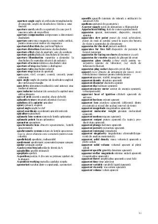 51
aperture angle unghi al orificiului triunghiular/de
divergenţă; unghi de deschidere; lăţime a unui
fascicul
aperture card cartelă cu apertură (în care pot fi
inserate cadre de microfilm)
aperture compensation compensare a distorsiunii
deschiderii
aperture core miez magnetic cu mai multe orificii,
pentru crearea mai multor căi magnetice
apertured disc/disk disc perforat/Nipkow
aperture distortion distorsiune de deschidere
aperture effect efect de apertură; cerc de confuzie
aperture guide ghidaj de deschidere/al ferestrei
aperture illumination repartiţie a câmpului la
deschidere (la suprafaţa efectivă de radiaţie)
aperture of screen mărime a deschiderii sitei
aperture of stop deschidere a diafragmei
aperture ratio deschidere relativă
aperture stop limitor de apertură
apex apex; vârf; creştet; coamă; creastă; punct
culminant
apex angle unghi de poziţie/de deschidere;unghiul
din vârful unui triunghi
apex drive alimentare mediană (a unei antene); atac
median al antenei
apex inductor inductor (de corecţie) la capătul unui
cablu submarin
apex of arch coamă a arcului; cheie de boltă
aphanitic texture structură afanitică (la roci)
aphelion afeliu apiarist apicultor
apiary prisacă; stupină
apical angle unghi la vârf
apical coordinate coordonată apicală/extremă
apiculture apicultură
aplanatic lens system sistem de lentile aplanatice
aplanatic points focare aplanatice
apoastron apoastrum
apochromatic lens obiectiv apocromatic, lentilă
apocromatică
apochromatic system sistem de lentile apocroma-
tice (a căror aberaţie este corectată pentru toate
culorile)
apodictic(al) apodictic, indiscutabil
apoferment apoferment; apoenzimă apogee apogeu
apolar conjugat; apolar
A pole (cross-braced) stâlp în formă de A
apophyllite apofilit (mineral)
apophysis apofiză
A-position poziţia A (în care se primesc apeluri de
la abonaţi)
A-position working metodă a apelului simplu
aposteriori rezultat dintr-o experienţă, a posteriori
apostilb apostilb (uinitate de măsură a strălucirii în
sistemul CGS)
apothem apotemă (în geometrie)
A-power supply sursă de alimentare a filamentelor
Appalachian folding fază de cutare appalachiană
apparatus aparat; instrument; dispozitiv; maşină;
aparataj
apparatus dew point punct de rouă echivalent,
punct de rouă al aerului umed la ieşire din bateria
de răcire a aparatului de climatizare
apparatus for the deaf proteză auditivă
apparatus for free fall dispozitiv de percuţie la
forajul percutant
apparatus for laying on sheets alimentator cu coli
apparatus for rosettes maşină de ghioşat/de ornat
apparatus glass (stock) (chim) sticlă pentru va-
se/pentru aparate de laborator; (se) sticlă de
laborator/refractară
apparatus plug socket dispozitiv priză-flşă
apparel (nov) obiecte de armament ale navei; (text)
îmbrăcămine//destinat pentru îmbrăcăminte
apparent aparent; vizibil; imaginar; virtual
apparent density densitate aparentă
apparent diameter diametru aparent
apparent dip înclinare aparentă
apparent-energy meter contor de energie aparentă,
voltampermetru
apparent heat of ignition căldură aparentă de
activare
apparent horizon orizont aparent
apparent loss pierdere aparentă (diferenţă dintre
precipitaţii şi stocul din acelaşi interval de timp)
apparent magnitude magnitudine aparentă
apparent molecular weight greutate moleculară
aparentă
apparent motion mişcare aparentă
apparent output putere aparentă (la ieşire); pro-
ductivitate aparentă
apparent plunge înclinare aparentă
apparent porosity porozitate aparentă
apparent resistance impedanţă
apparent singularity singularitate eliminabilă/apa-
rentă (în analiza matematică)
apparent solid density masa volumică aparentă a
părţii solide
apparent solid volume volumul aparent al părţii
solide
apparent specific gravity densitate aparentă
apparent stellar magnitude mărime stelară aparentă
(magnitudine aparentă)
apparent throw amplitudine aparentă a unei falii
apparent time timp adevărat
apparent variable variabilă legată/aparentă
apparent viscosity viscozitate aparentă
apparent volume volum aparent
 