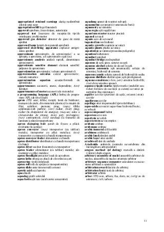 53
appropriated retained earnings câştig nedistribuit
afectat unui scop
appropriation bill lege financiară
approval aprobare, încuviinţare, autorizaţie
approval test încercare de recepţie/de tip/de
omologare; probă martor
approved gas detector detector de gaze de mină
aprobat
approved lamp lampă de siguranţă aprobată
approved shot-firing apparatus explozor antigri-
zutos aprobat
approximate aproximativ, de aproximaţie// a se
apropia, a aproxima, a fi aproximativ egal (cu)
approximate analysis analiză rapidă, determinare
aproximativă
approximate sensitive element element sensibil/
palpator de aproximare
approximation aproximaţie; valoare aproximativă
approximation calculus calcul aproximativ;
metode numerice
approximation equation ecuaţie/formulă de
aproximaţie
appurtenances accesorii, anexe, dependinţe; (text)
furnituri
appurtenances of motor accesorii ale motorului
a programming language (APL) limbaj de progra-
mare APL (de nivel înalt)
apron (TH) scut; tăblie; rampă; lamă de buldozer;
manşon (de piele, din materiale plastice) la maşini de
filat; apărător; paravan; prag; (auto) tăblie
apărătoare/sub parbriz; (cstr) radier; (hidr) prag;
radier (la disipatorul de energie); (maş-un) cutie a
căruciorului de strung; (min) şorţ; prelungire;
(nav) contraetravă; (text) cureluşă (la trenurile de
laminare); pânză transportoare
apron clamping boit şurub de fixare a plăcii
pivotante (la şeping)
apron conveyor (mas) transportor (cu tablier)
metalic; transportor cu plăci metalice; (text)
transportor cu manşon/cu bandă transportoare
apron conveyor feeder alimentator cu bandă
apron distributor distribuitor cu bandă transportoare
(în bataj)
apron dryer uscător (înzestrat) cu transportor
apron feeder alimentator (cu tablier) metalic; ali-
mentator cu plăci metalice
apron floodlight proiector local de aerodrom
apron lathe strung cu placă de zăvorâre/cu şorţ
apron ring virolă inferioară
apron roll rolă de sprijin (a transportorului)
apron slide sanie transversală a mesei
aprotic acid acid aprotic
apse absidă
aquadag grafit coloidal
aqua fortis apă tare (acid azotic concentrat)
aqualung aparat de respirat sub apă
aquamarine acvamarin (varietate de berii)
aqaumetry acvametrie
aqua regia apă regală/tare
aquarium reactor reactor piscină
aquasol acvasol
aquate sare de acvoacid
•aquated ion ion hidratat
aquatic growth vegetaţie acvatică
aquatic plants plante acvatice
aquatint(a) acvatinta (procedeu poligrafic)
aquation hidratizare
aqueduct apeduct
aqueduct bridge pod-apeduct
aqueous de apă; apos; saturat cu apă
aqueous alcohol soluţie de alcool în apă
aqueous ammonia apă amoniacală; soluţie de
amoniac; hidroxid de amoniu
aqueous caustic soluţie apoasă de hidroxid de sodiu
aqueous distillate distilat apos; apă pirolignoasă
aqueous emulsion (chim, petr) emulsie hidrofilă;
(ind chim) emulsie apoasă
aqueous ripple-marks ripple-marks (ondulări sau
riduri formate de oscilaţii şi curenţi acvatici pe
suprafeţe fine nisipoase)
aquifer acvifer (purtător de apă); orizont (strat)
acvifer
aquiferous acvifer
aquifuge strat impermeabil (prin îmbibare)
aquo-acids acvoacizi aquo-base hidroxid bazic;
acvobază
aquo-compound hidrat
aquo-ion acvo-ion
aquolysis acvoliză
aquo-system acvocomplex
arabane araban
arabesque arabesc
arabic numeral cifră arabă
arabinose arabinoză
arable land pământ arabil
arable layer strat arabil
arachis oil ulei de arahide
Arachnida arahnide (animale nevertebrate din
încrengătura artropodelor)
aragon method (of dating) metodă a datării
(vârstei) după aragon
arbitrary ensemble of nuclei ansamblu arbitrar de
nuclee, ansamblu de nuclee orientate arbitrar
arbitrary sequence computer calculator cu succe-
siune arbitrară a operaţiilor
arbitration award decizie de arbitraj
arbitration fee(s) taxă de arbitraj
arbitrator arbitru
arbor (TH) osie, arbore, fus, dorn, ax; (orlg) ax de
antrenare; (silv) arbore
 